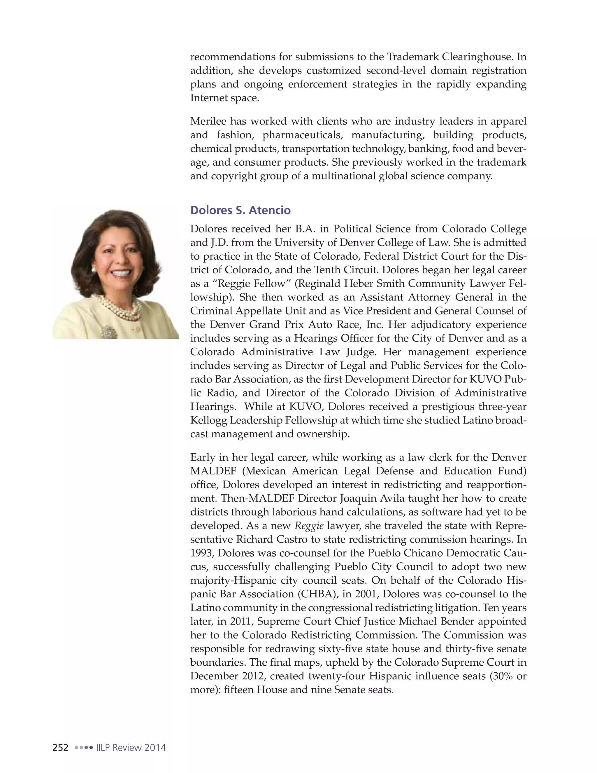 252 IILP Review 2014
recommendations for submissions to the Trademark Clearinghouse. In
addition, she develops customized second-level domain registration
plans and ongoing enforcement strategies in the rapidly expanding
Internet space.
Merilee has worked with clients who are industry leaders in apparel
and fashion, pharmaceuticals, manufacturing, building products,
chemical products, transportation technology, banking, food and bever-
age, and consumer products. She previously worked in the trademark
and copyright group of a multinational global science company.
Dolores S. Atencio
Dolores received her B.A. in Political Science from Colorado College
and J.D. from the University of Denver College of Law. She is admitted
to practice in the State of Colorado, Federal District Court for the Dis-
trict of Colorado, and the Tenth Circuit. Dolores began her legal career
as a “Reggie Fellow” (Reginald Heber Smith Community Lawyer Fel-
lowship). She then worked as an Assistant Attorney General in the
Criminal Appellate Unit and as Vice President and General Counsel of
the Denver Grand Prix Auto Race, Inc. Her adjudicatory experience
includes serving as a Hearings Officer for the City of Denver and as a
Colorado Administrative Law Judge. Her management experience
includes serving as Director of Legal and Public Services for the Colo-
rado Bar Association, as the first Development Director for KUVO Pub-
lic Radio, and Director of the Colorado Division of Administrative
Hearings. While at KUVO, Dolores received a prestigious three-year
Kellogg Leadership Fellowship at which time she studied Latino broad-
cast management and ownership.
Early in her legal career, while working as a law clerk for the Denver
MALDEF (Mexican American Legal Defense and Education Fund)
office, Dolores developed an interest in redistricting and reapportion-
ment. Then-MALDEF Director Joaquin Avila taught her how to create
districts through laborious hand calculations, as software had yet to be
developed. As a new Reggie lawyer, she traveled the state with Repre-
sentative Richard Castro to state redistricting commission hearings. In
1993, Dolores was co-counsel for the Pueblo Chicano Democratic Cau-
cus, successfully challenging Pueblo City Council to adopt two new
majority-Hispanic city council seats. On behalf of the Colorado His-
panic Bar Association (CHBA), in 2001, Dolores was co-counsel to the
Latino community in the congressional redistricting litigation. Ten years
later, in 2011, Supreme Court Chief Justice Michael Bender appointed
her to the Colorado Redistricting Commission. The Commission was
responsible for redrawing sixty-five state house and thirty-five senate
boundaries. The final maps, upheld by the Colorado Supreme Court in
December 2012, created twenty-four Hispanic influence seats (30% or
more): fifteen House and nine Senate seats.
 