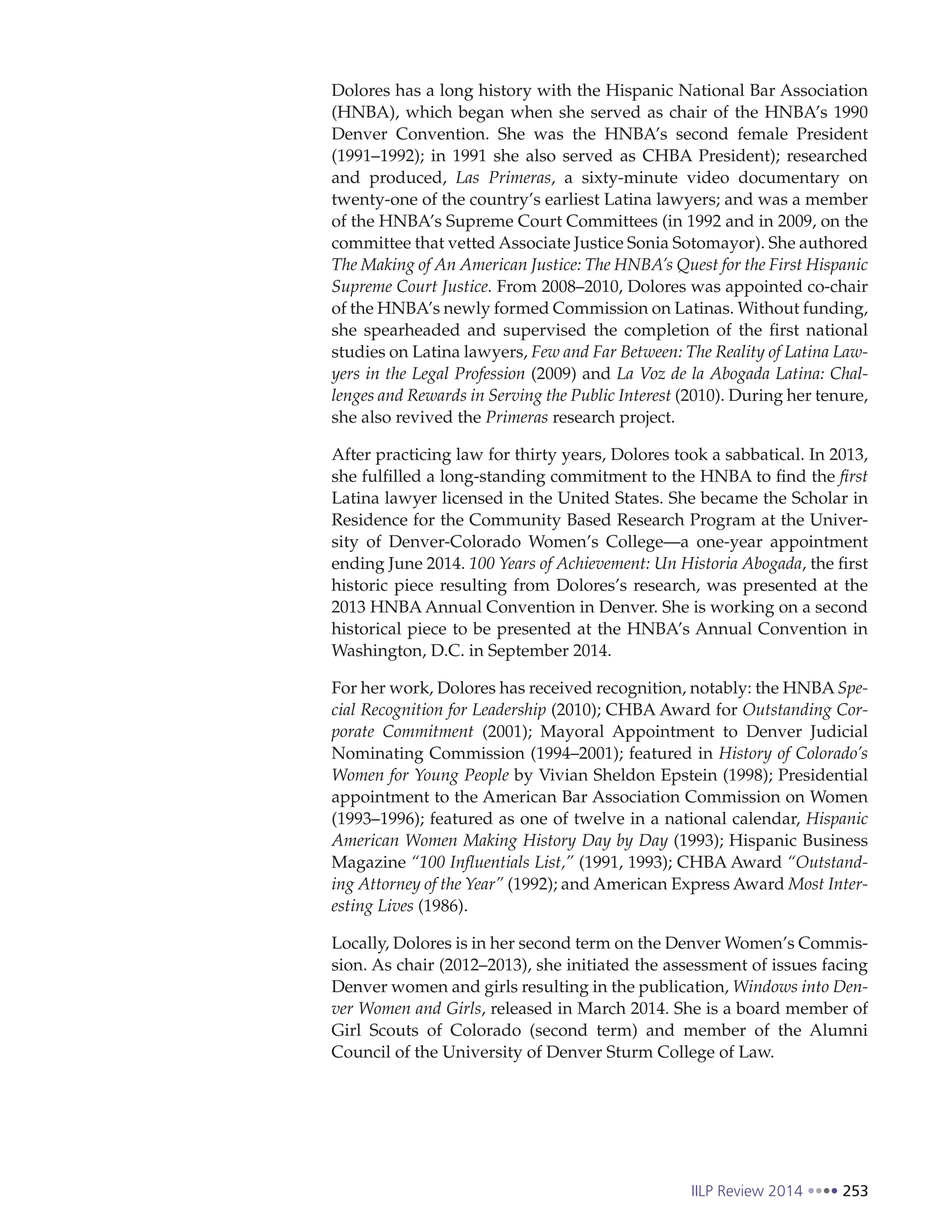 IILP Review 2014 253
Dolores has a long history with the Hispanic National Bar Association
(HNBA), which began when she served as chair of the HNBA’s 1990
Denver Convention. She was the HNBA’s second female President
(1991–1992); in 1991 she also served as CHBA President); researched
and produced, Las Primeras, a sixty-minute video documentary on
twenty-one of the country’s earliest Latina lawyers; and was a member
of the HNBA’s Supreme Court Committees (in 1992 and in 2009, on the
committee that vetted Associate Justice Sonia Sotomayor). She authored
The Making of An American Justice: The HNBA’s Quest for the First Hispanic
Supreme Court Justice. From 2008–2010, Dolores was appointed co-chair
of the HNBA’s newly formed Commission on Latinas. Without funding,
she spearheaded and supervised the completion of the first national
studies on Latina lawyers, Few and Far Between: The Reality of Latina Law-
yers in the Legal Profession (2009) and La Voz de la Abogada Latina: Chal-
lenges and Rewards in Serving the Public Interest (2010). During her tenure,
she also revived the Primeras research project.
After practicing law for thirty years, Dolores took a sabbatical. In 2013,
she fulfilled a long-standing commitment to the HNBA to find the first
Latina lawyer licensed in the United States. She became the Scholar in
Residence for the Community Based Research Program at the Univer-
sity of Denver-Colorado Women’s College—a one-year appointment
ending June 2014. 100 Years of Achievement: Un Historia Abogada, the first
historic piece resulting from Dolores’s research, was presented at the
2013 HNBA Annual Convention in Denver. She is working on a second
historical piece to be presented at the HNBA’s Annual Convention in
Washington, D.C. in September 2014.
For her work, Dolores has received recognition, notably: the HNBA Spe-
cial Recognition for Leadership (2010); CHBA Award for Outstanding Cor-
porate Commitment (2001); Mayoral Appointment to Denver Judicial
Nominating Commission (1994–2001); featured in History of Colorado’s
Women for Young People by Vivian Sheldon Epstein (1998); Presidential
appointment to the American Bar Association Commission on Women
(1993–1996); featured as one of twelve in a national calendar, Hispanic
American Women Making History Day by Day (1993); Hispanic Business
Magazine “100 Influentials List,” (1991, 1993); CHBA Award “Outstand-
ing Attorney of the Year” (1992); and American Express Award Most Inter-
esting Lives (1986).
Locally, Dolores is in her second term on the Denver Women’s Commis-
sion. As chair (2012–2013), she initiated the assessment of issues facing
Denver women and girls resulting in the publication, Windows into Den-
ver Women and Girls, released in March 2014. She is a board member of
Girl Scouts of Colorado (second term) and member of the Alumni
Council of the University of Denver Sturm College of Law.
 