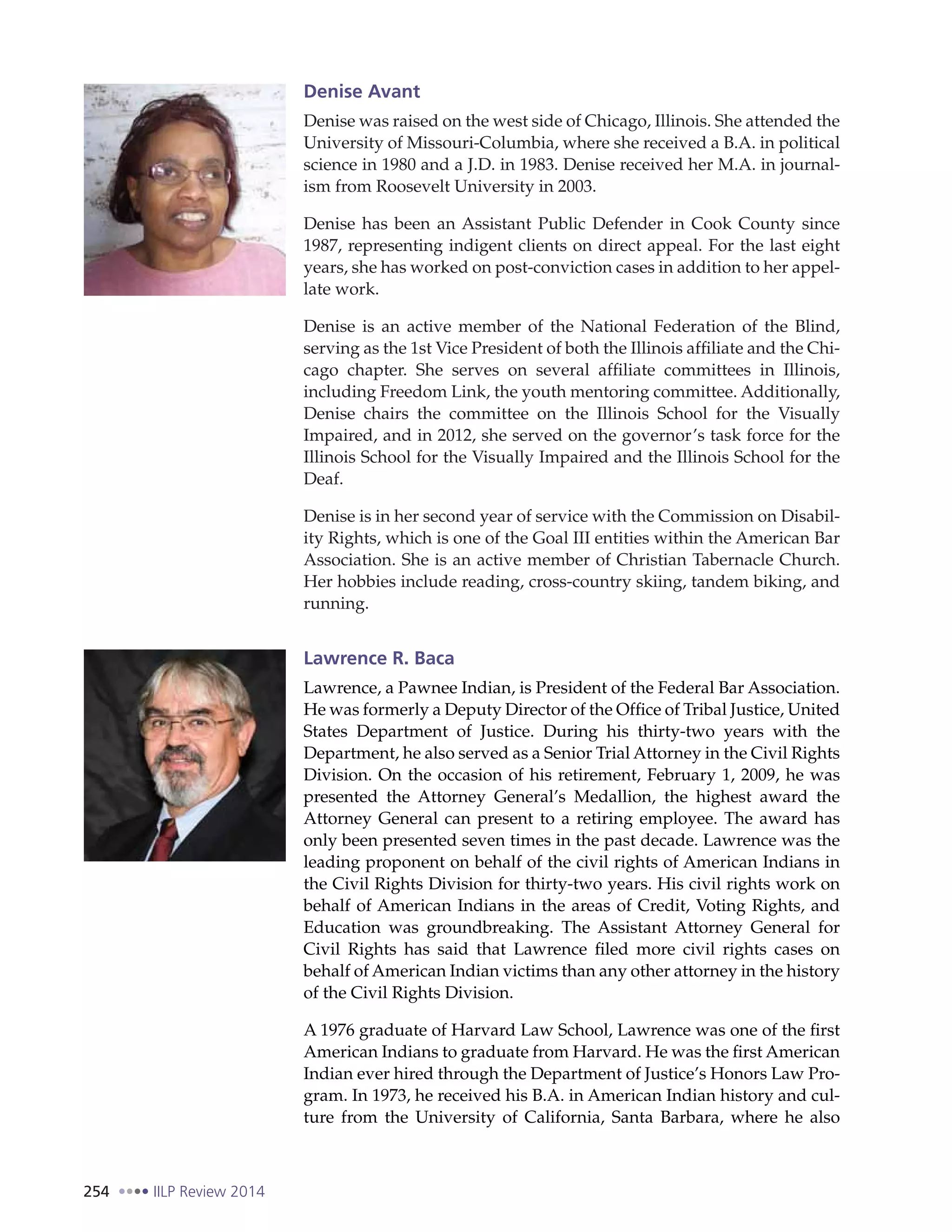 254 IILP Review 2014
Denise Avant
Denise was raised on the west side of Chicago, Illinois. She attended the
University of Missouri-Columbia, where she received a B.A. in political
science in 1980 and a J.D. in 1983. Denise received her M.A. in journal-
ism from Roosevelt University in 2003.
Denise has been an Assistant Public Defender in Cook County since
1987, representing indigent clients on direct appeal. For the last eight
years, she has worked on post-conviction cases in addition to her appel-
late work.
Denise is an active member of the National Federation of the Blind,
serving as the 1st Vice President of both the Illinois affiliate and the Chi-
cago chapter. She serves on several affiliate committees in Illinois,
including Freedom Link, the youth mentoring committee. Additionally,
Denise chairs the committee on the Illinois School for the Visually
Impaired, and in 2012, she served on the governor’s task force for the
Illinois School for the Visually Impaired and the Illinois School for the
Deaf.
Denise is in her second year of service with the Commission on Disabil-
ity Rights, which is one of the Goal III entities within the American Bar
Association. She is an active member of Christian Tabernacle Church.
Her hobbies include reading, cross-country skiing, tandem biking, and
running.
Lawrence R. Baca
Lawrence, a Pawnee Indian, is President of the Federal Bar Association.
He was formerly a Deputy Director of the Office of Tribal Justice, United
States Department of Justice. During his thirty-two years with the
Department, he also served as a Senior Trial Attorney in the Civil Rights
Division. On the occasion of his retirement, February 1, 2009, he was
presented the Attorney General’s Medallion, the highest award the
Attorney General can present to a retiring employee. The award has
only been presented seven times in the past decade. Lawrence was the
leading proponent on behalf of the civil rights of American Indians in
the Civil Rights Division for thirty-two years. His civil rights work on
behalf of American Indians in the areas of Credit, Voting Rights, and
Education was groundbreaking. The Assistant Attorney General for
Civil Rights has said that Lawrence filed more civil rights cases on
behalf of American Indian victims than any other attorney in the history
of the Civil Rights Division.
A 1976 graduate of Harvard Law School, Lawrence was one of the first
American Indians to graduate from Harvard. He was the first American
Indian ever hired through the Department of Justice’s Honors Law Pro-
gram. In 1973, he received his B.A. in American Indian history and cul-
ture from the University of California, Santa Barbara, where he also
 