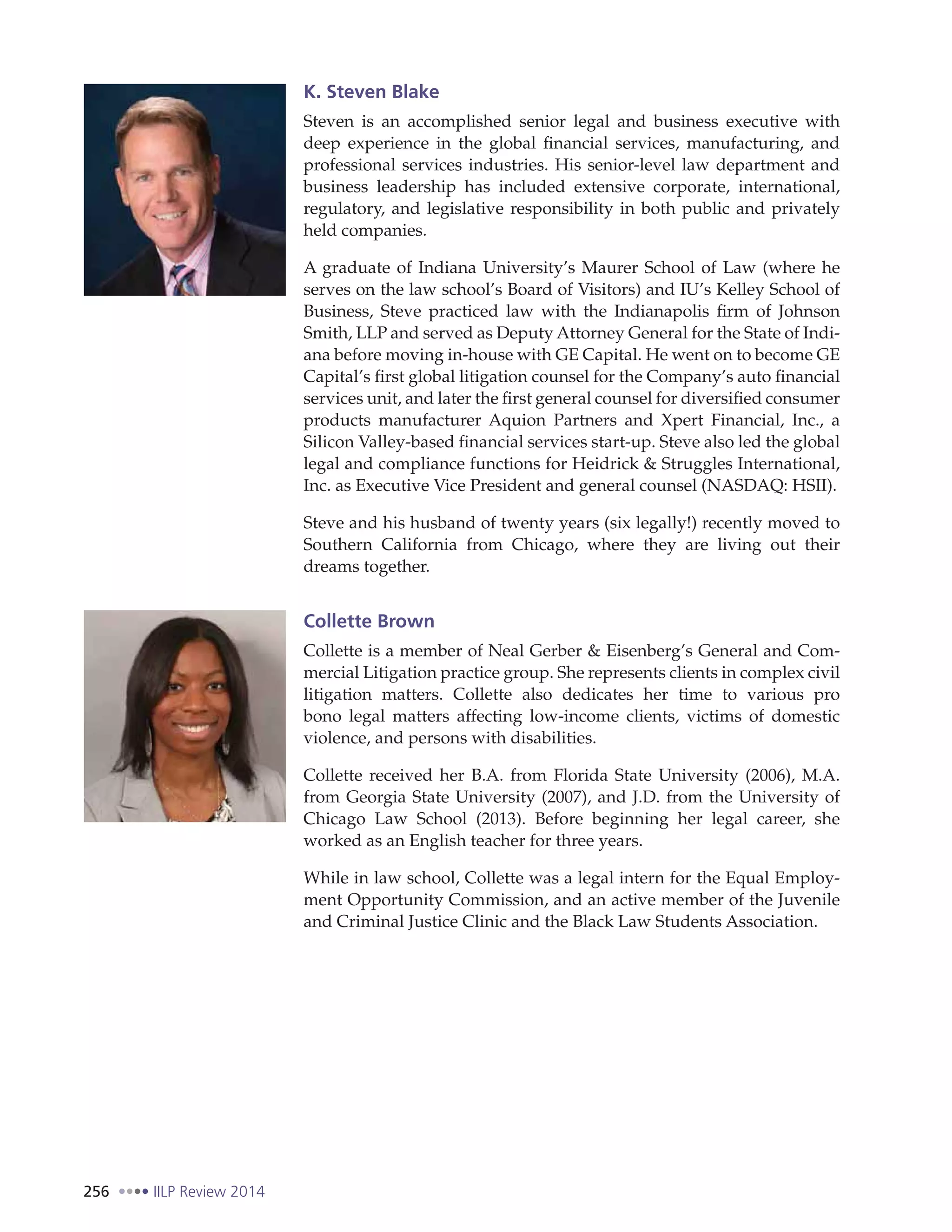 256 IILP Review 2014
K. Steven Blake
Steven is an accomplished senior legal and business executive with
deep experience in the global financial services, manufacturing, and
professional services industries. His senior-level law department and
business leadership has included extensive corporate, international,
regulatory, and legislative responsibility in both public and privately
held companies.
A graduate of Indiana University’s Maurer School of Law (where he
serves on the law school’s Board of Visitors) and IU’s Kelley School of
Business, Steve practiced law with the Indianapolis firm of Johnson
Smith, LLP and served as Deputy Attorney General for the State of Indi-
ana before moving in-house with GE Capital. He went on to become GE
Capital’s first global litigation counsel for the Company’s auto financial
services unit, and later the first general counsel for diversified consumer
products manufacturer Aquion Partners and Xpert Financial, Inc., a
Silicon Valley-based financial services start-up. Steve also led the global
legal and compliance functions for Heidrick & Struggles International,
Inc. as Executive Vice President and general counsel (NASDAQ: HSII).
Steve and his husband of twenty years (six legally!) recently moved to
Southern California from Chicago, where they are living out their
dreams together.
Collette Brown
Collette is a member of Neal Gerber & Eisenberg’s General and Com-
mercial Litigation practice group. She represents clients in complex civil
litigation matters. Collette also dedicates her time to various  pro
bono  legal matters affecting low-income clients, victims of domestic
violence, and persons with disabilities.
Collette received her B.A. from Florida State University (2006), M.A.
from Georgia State University (2007), and J.D. from the University of
Chicago Law School (2013). Before beginning her legal career, she
worked as an English teacher for three years.
While in law school, Collette was a legal intern for the Equal Employ-
ment Opportunity Commission, and an active member of the Juvenile
and Criminal Justice Clinic and the Black Law Students Association.
 