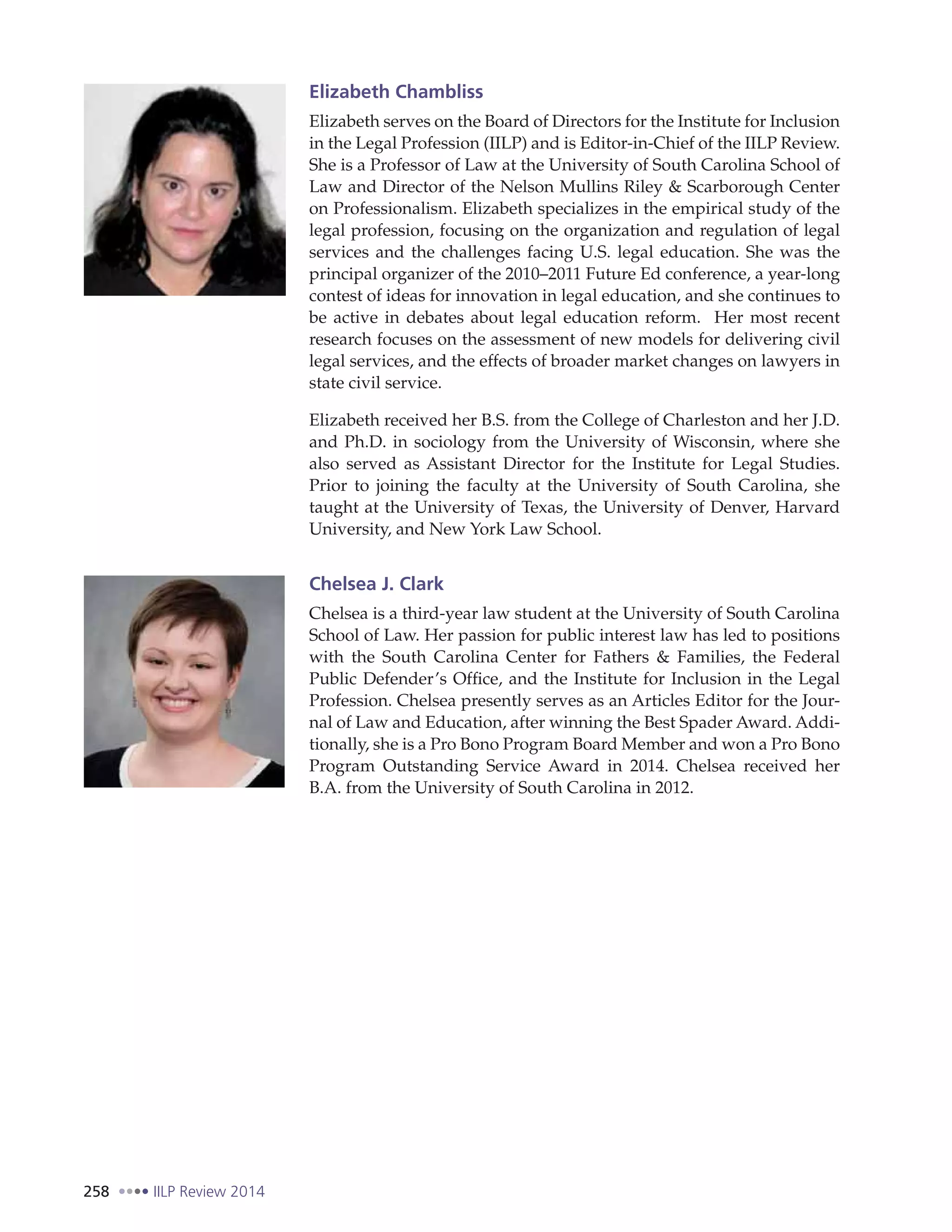 258 IILP Review 2014
Elizabeth Chambliss
Elizabeth serves on the Board of Directors for the Institute for Inclusion
in the Legal Profession (IILP) and is Editor-in-Chief of the IILP Review.
She is a Professor of Law at the University of South Carolina School of
Law and Director of the Nelson Mullins Riley & Scarborough Center
on Professionalism. Elizabeth specializes in the empirical study of the
legal profession, focusing on the organization and regulation of legal
services and the challenges facing U.S. legal education. She was the
principal organizer of the 2010–2011 Future Ed conference, a year-long
contest of ideas for innovation in legal education, and she continues to
be active in debates about legal education reform. Her most recent
research focuses on the assessment of new models for delivering civil
legal services, and the effects of broader market changes on lawyers in
state civil service.
Elizabeth received her B.S. from the College of Charleston and her J.D.
and Ph.D. in sociology from the University of Wisconsin, where she
also served as Assistant Director for the Institute for Legal Studies.
Prior to joining the faculty at the University of South Carolina, she
taught at the University of Texas, the University of Denver, Harvard
University, and New York Law School.
Chelsea J. Clark
Chelsea is a third-year law student at the University of South Carolina
School of Law. Her passion for public interest law has led to positions
with the South Carolina Center for Fathers & Families, the Federal
Public Defender’s Office, and the Institute for Inclusion in the Legal
Profession. Chelsea presently serves as an Articles Editor for the Jour-
nal of Law and Education, after winning the Best Spader Award. Addi-
tionally, she is a Pro Bono Program Board Member and won a Pro Bono
Program Outstanding Service Award in 2014. Chelsea received her
B.A. from the University of South Carolina in 2012.
 