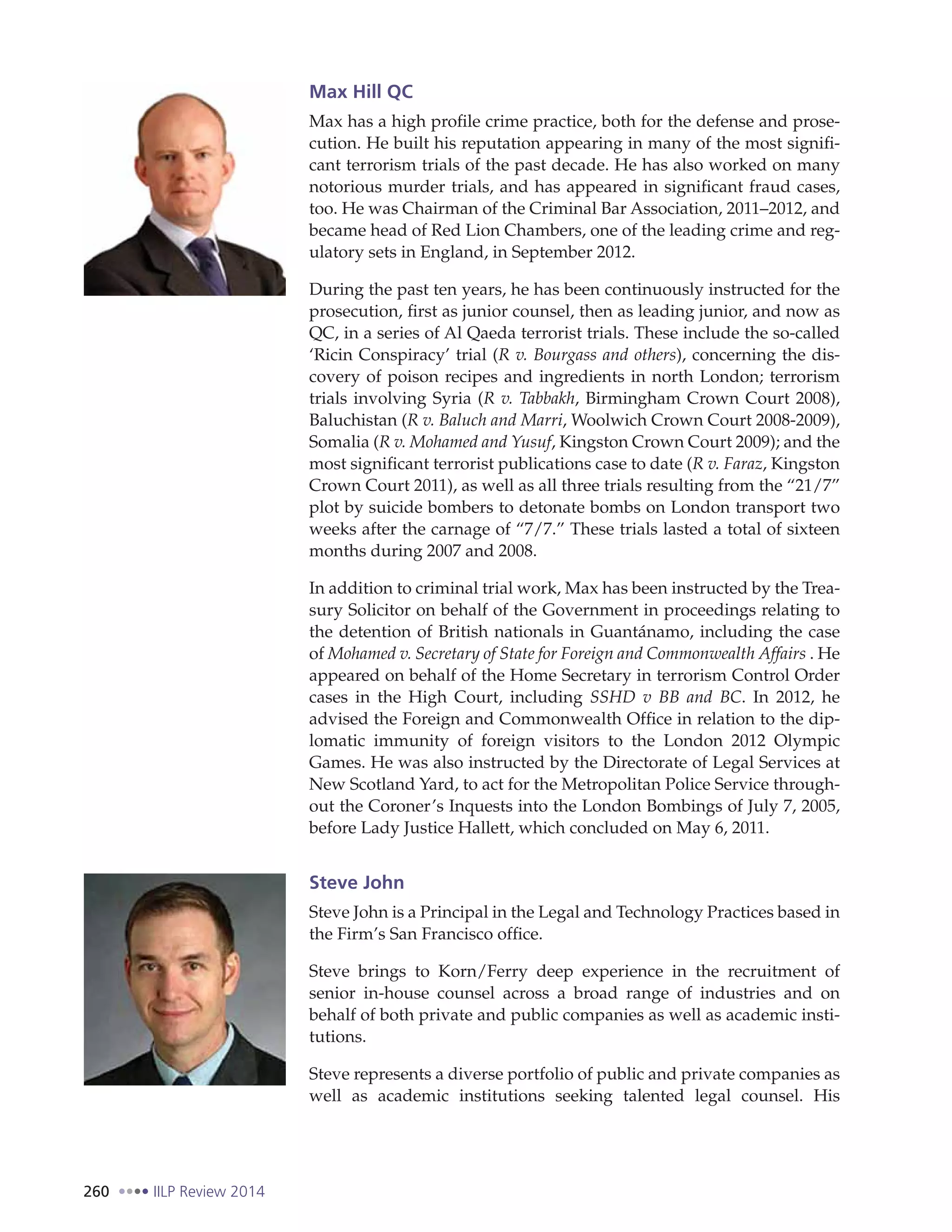 260 IILP Review 2014
Max Hill QC
Max has a high profile crime practice, both for the defense and prose-
cution. He built his reputation appearing in many of the most signifi-
cant terrorism trials of the past decade. He has also worked on many
notorious murder trials, and has appeared in significant fraud cases,
too. He was Chairman of the Criminal Bar Association, 2011–2012, and
became head of Red Lion Chambers, one of the leading crime and reg-
ulatory sets in England, in September 2012.
During the past ten years, he has been continuously instructed for the
prosecution, first as junior counsel, then as leading junior, and now as
QC, in a series of Al Qaeda terrorist trials. These include the so-called
‘Ricin Conspiracy’ trial (R v. Bourgass and others), concerning the dis-
covery of poison recipes and ingredients in north London; terrorism
trials involving Syria (R v. Tabbakh, Birmingham Crown Court 2008),
Baluchistan (R v. Baluch and Marri, Woolwich Crown Court 2008-2009),
Somalia (R v. Mohamed and Yusuf, Kingston Crown Court 2009); and the
most significant terrorist publications case to date (R v. Faraz, Kingston
Crown Court 2011), as well as all three trials resulting from the “21/7”
plot by suicide bombers to detonate bombs on London transport two
weeks after the carnage of “7/7.” These trials lasted a total of sixteen
months during 2007 and 2008.
In addition to criminal trial work, Max has been instructed by the Trea-
sury Solicitor on behalf of the Government in proceedings relating to
the detention of British nationals in Guantánamo, including the case
of Mohamed v. Secretary of State for Foreign and Commonwealth Affairs . He
appeared on behalf of the Home Secretary in terrorism Control Order
cases in the High Court, including SSHD v BB and BC. In 2012, he
advised the Foreign and Commonwealth Office in relation to the dip-
lomatic immunity of foreign visitors to the London 2012 Olympic
Games. He was also instructed by the Directorate of Legal Services at
New Scotland Yard, to act for the Metropolitan Police Service through-
out the Coroner’s Inquests into the London Bombings of July 7, 2005,
before Lady Justice Hallett, which concluded on May 6, 2011.
Steve John
Steve John is a Principal in the Legal and Technology Practices based in
the Firm’s San Francisco office.
Steve brings to Korn/Ferry deep experience in the recruitment of
senior in-house counsel across a broad range of industries and on
behalf of both private and public companies as well as academic insti-
tutions.
Steve represents a diverse portfolio of public and private companies as
well as academic institutions seeking talented legal counsel. His
 