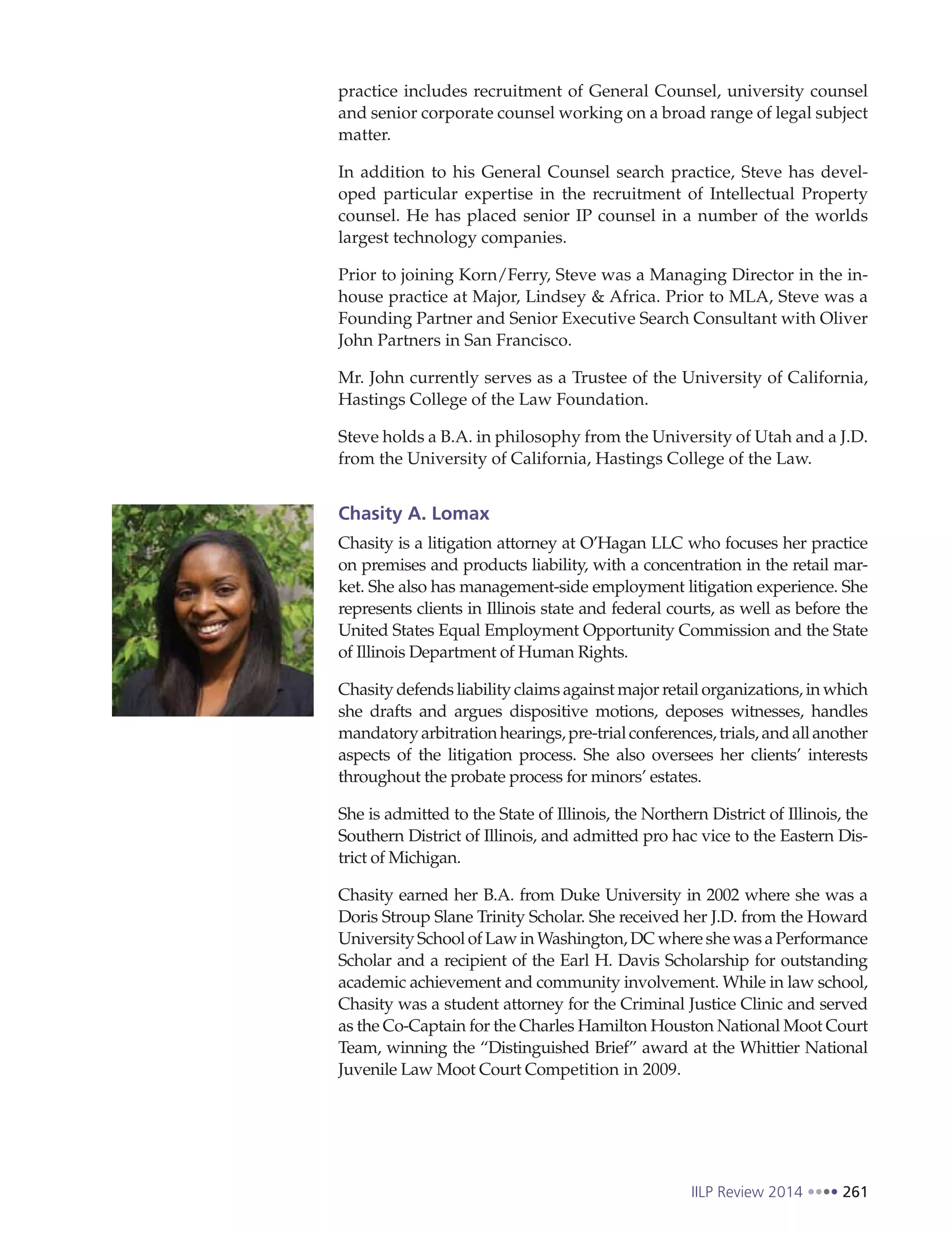 IILP Review 2014 261
practice includes recruitment of General Counsel, university counsel
and senior corporate counsel working on a broad range of legal subject
matter.
In addition to his General Counsel search practice, Steve has devel-
oped particular expertise in the recruitment of Intellectual Property
counsel. He has placed senior IP counsel in a number of the worlds
largest technology companies.
Prior to joining Korn/Ferry, Steve was a Managing Director in the in-
house practice at Major, Lindsey & Africa. Prior to MLA, Steve was a
Founding Partner and Senior Executive Search Consultant with Oliver
John Partners in San Francisco.
Mr. John currently serves as a Trustee of the University of California,
Hastings College of the Law Foundation.
Steve holds a B.A. in philosophy from the University of Utah and a J.D.
from the University of California, Hastings College of the Law.
Chasity A. Lomax
Chasity is a litigation attorney at O’Hagan LLC who focuses her practice
on premises and products liability, with a concentration in the retail mar-
ket. She also has management-side employment litigation experience. She
represents clients in Illinois state and federal courts, as well as before the
United States Equal Employment Opportunity Commission and the State
of Illinois Department of Human Rights.
Chasity defends liability claims against major retail organizations, in which
she drafts and argues dispositive motions, deposes witnesses, handles
mandatoryarbitrationhearings,pre-trialconferences,trials,andallanother
aspects of the litigation process. She also oversees her clients’ interests
throughout the probate process for minors’ estates.
She is admitted to the State of Illinois, the Northern District of Illinois, the
Southern District of Illinois, and admitted pro hac vice to the Eastern Dis-
trict of Michigan.
Chasity earned her B.A. from Duke University in 2002 where she was a
Doris Stroup Slane Trinity Scholar. She received her J.D. from the Howard
University School of Law in Washington, DC where she was a Performance
Scholar and a recipient of the Earl H. Davis Scholarship for outstanding
academic achievement and community involvement. While in law school,
Chasity was a student attorney for the Criminal Justice Clinic and served
as the Co-Captain for the Charles Hamilton Houston National Moot Court
Team, winning the “Distinguished Brief” award at the Whittier National
Juvenile Law Moot Court Competition in 2009.
 