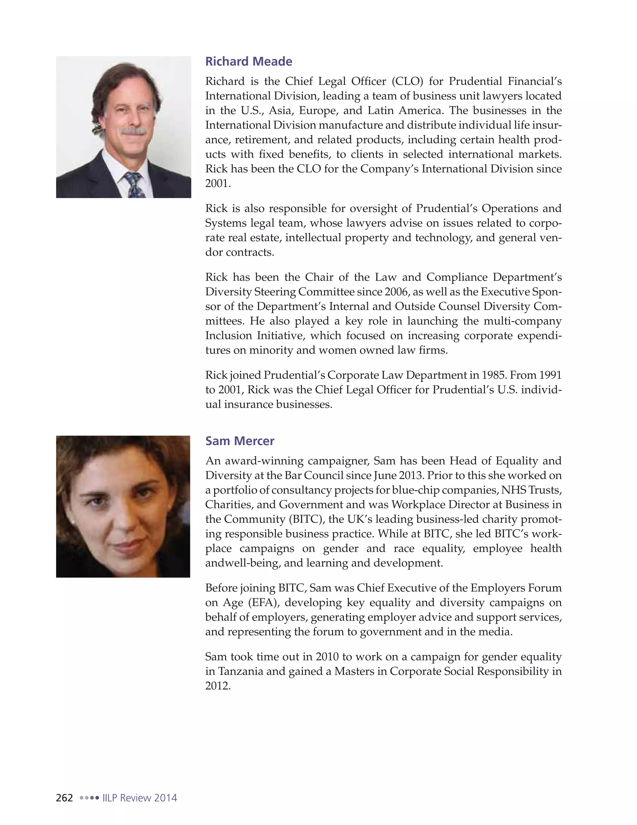 262 IILP Review 2014
Richard Meade
Richard is the Chief Legal Officer (CLO) for Prudential Financial’s
International Division, leading a team of business unit lawyers located
in the U.S., Asia, Europe, and Latin America. The businesses in the
International Division manufacture and distribute individual life insur-
ance, retirement, and related products, including certain health prod-
ucts with fixed benefits, to clients in selected international markets.
Rick has been the CLO for the Company’s International Division since
2001.
Rick is also responsible for oversight of Prudential’s Operations and
Systems legal team, whose lawyers advise on issues related to corpo-
rate real estate, intellectual property and technology, and general ven-
dor contracts.
Rick has been the Chair of the Law and Compliance Department’s
Diversity Steering Committee since 2006, as well as the Executive Spon-
sor of the Department’s Internal and Outside Counsel Diversity Com-
mittees. He also played a key role in launching the multi-company
Inclusion Initiative, which focused on increasing corporate expendi-
tures on minority and women owned law firms.
Rick joined Prudential’s Corporate Law Department in 1985. From 1991
to 2001, Rick was the Chief Legal Officer for Prudential’s U.S. individ-
ual insurance businesses.
Sam Mercer
An award-winning campaigner, Sam has been Head of Equality and
Diversity at the Bar Council since June 2013. Prior to this she worked on
a portfolio of consultancy projects for blue-chip companies, NHS Trusts,
Charities, and Government and was Workplace Director at Business in
the Community (BITC), the UK’s leading business-led charity promot-
ing responsible business practice. While at BITC, she led BITC’s work-
place campaigns on gender and race equality, employee health
andwell-being, and learning and development.
Before joining BITC, Sam was Chief Executive of the Employers Forum
on Age (EFA), developing key equality and diversity campaigns on
behalf of employers, generating employer advice and support services,
and representing the forum to government and in the media.
Sam took time out in 2010 to work on a campaign for gender equality
in Tanzania and gained a Masters in Corporate Social Responsibility in
2012.
 