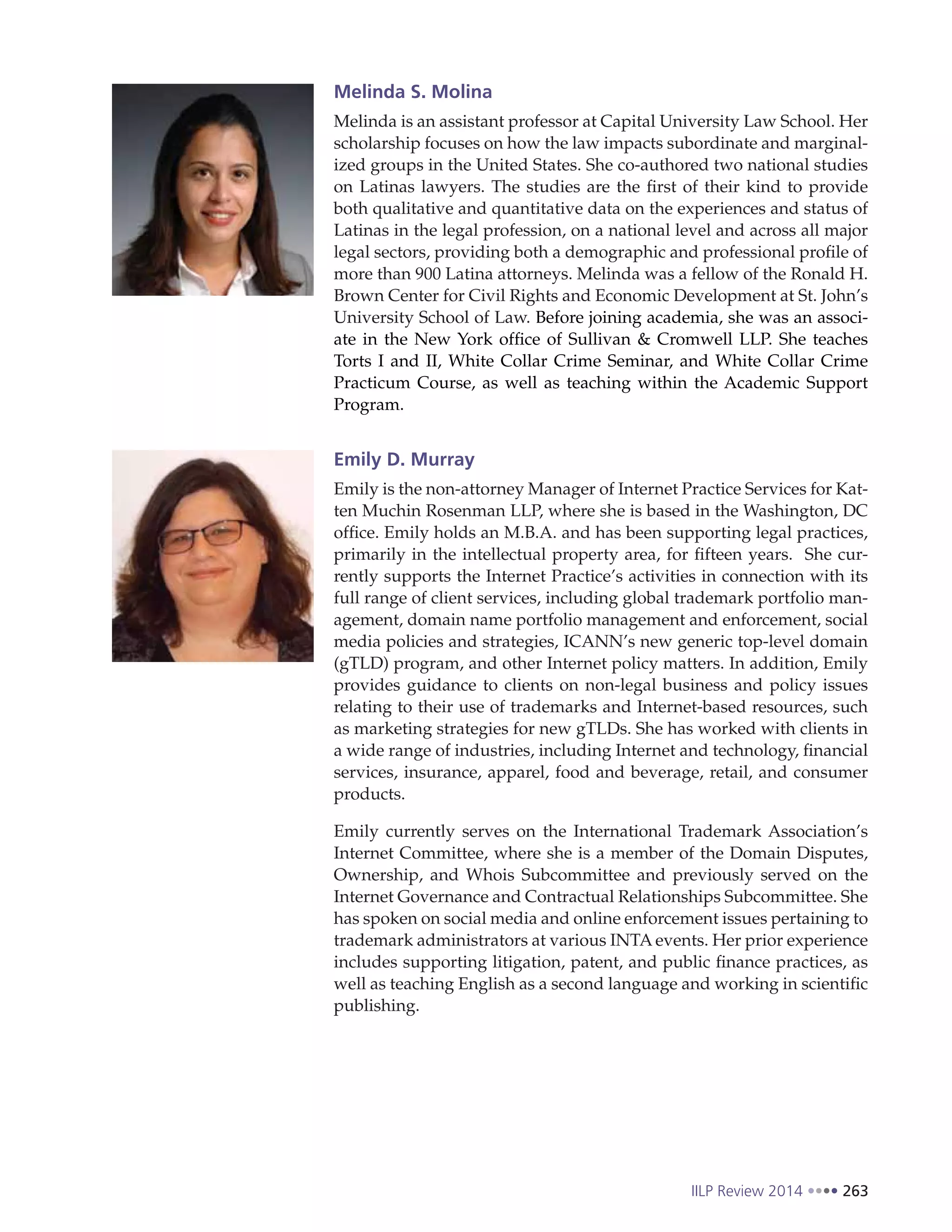 IILP Review 2014 263
Melinda S. Molina
Melinda is an assistant professor at Capital University Law School. Her
scholarship focuses on how the law impacts subordinate and marginal-
ized groups in the United States. She co-authored two national studies
on Latinas lawyers. The studies are the first of their kind to provide
both qualitative and quantitative data on the experiences and status of
Latinas in the legal profession, on a national level and across all major
legal sectors, providing both a demographic and professional profile of
more than 900 Latina attorneys. Melinda was a fellow of the Ronald H.
Brown Center for Civil Rights and Economic Development at St. John’s
University School of Law. Before joining academia, she was an associ-
ate in the New York office of Sullivan & Cromwell LLP. She teaches
Torts I and II, White Collar Crime Seminar, and White Collar Crime
Practicum Course, as well as teaching within the Academic Support
Program.
Emily D. Murray
Emily is the non-attorney Manager of Internet Practice Services for Kat-
ten Muchin Rosenman LLP, where she is based in the Washington, DC
office. Emily holds an M.B.A. and has been supporting legal practices,
primarily in the intellectual property area, for fifteen years. She cur-
rently supports the Internet Practice’s activities in connection with its
full range of client services, including global trademark portfolio man-
agement, domain name portfolio management and enforcement, social
media policies and strategies, ICANN’s new generic top-level domain
(gTLD) program, and other Internet policy matters. In addition, Emily
provides guidance to clients on non-legal business and policy issues
relating to their use of trademarks and Internet-based resources, such
as marketing strategies for new gTLDs. She has worked with clients in
a wide range of industries, including Internet and technology, financial
services, insurance, apparel, food and beverage, retail, and consumer
products.
Emily currently serves on the International Trademark Association’s
Internet Committee, where she is a member of the Domain Disputes,
Ownership, and Whois Subcommittee and previously served on the
Internet Governance and Contractual Relationships Subcommittee. She
has spoken on social media and online enforcement issues pertaining to
trademark administrators at various INTA events. Her prior experience
includes supporting litigation, patent, and public finance practices, as
well as teaching English as a second language and working in scientific
publishing.
 