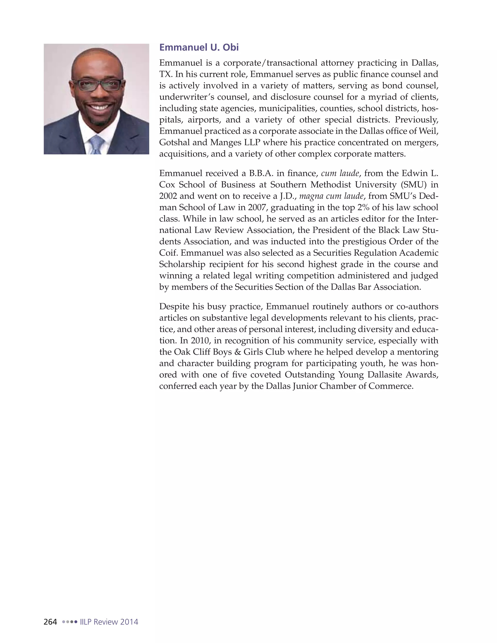 264 IILP Review 2014
Emmanuel U. Obi
Emmanuel is a corporate/transactional attorney practicing in Dallas,
TX. In his current role, Emmanuel serves as public finance counsel and
is actively involved in a variety of matters, serving as bond counsel,
underwriter’s counsel, and disclosure counsel for a myriad of clients,
including state agencies, municipalities, counties, school districts, hos-
pitals, airports, and a variety of other special districts. Previously,
Emmanuel practiced as a corporate associate in the Dallas office of Weil,
Gotshal and Manges LLP where his practice concentrated on mergers,
acquisitions, and a variety of other complex corporate matters.
Emmanuel received a B.B.A. in finance, cum laude, from the Edwin L.
Cox School of Business at Southern Methodist University (SMU) in
2002 and went on to receive a J.D., magna cum laude, from SMU’s Ded-
man School of Law in 2007, graduating in the top 2% of his law school
class. While in law school, he served as an articles editor for the Inter-
national Law Review Association, the President of the Black Law Stu-
dents Association, and was inducted into the prestigious Order of the
Coif. Emmanuel was also selected as a Securities Regulation Academic
Scholarship recipient for his second highest grade in the course and
winning a related legal writing competition administered and judged
by members of the Securities Section of the Dallas Bar Association.
Despite his busy practice, Emmanuel routinely authors or co-authors
articles on substantive legal developments relevant to his clients, prac-
tice, and other areas of personal interest, including diversity and educa-
tion. In 2010, in recognition of his community service, especially with
the Oak Cliff Boys & Girls Club where he helped develop a mentoring
and character building program for participating youth, he was hon-
ored with one of five coveted Outstanding Young Dallasite Awards,
conferred each year by the Dallas Junior Chamber of Commerce.
 