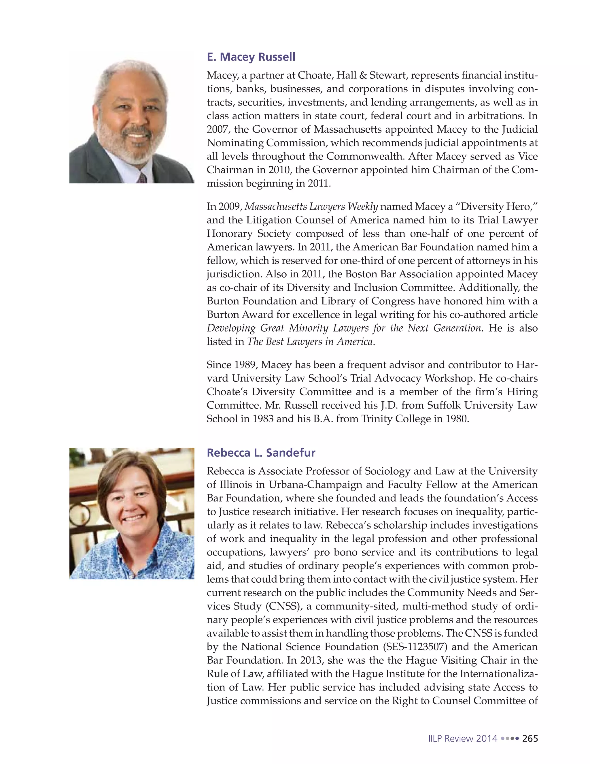 IILP Review 2014 265
E. Macey Russell
Macey, a partner at Choate, Hall & Stewart, represents financial institu-
tions, banks, businesses, and corporations in disputes involving con-
tracts, securities, investments, and lending arrangements, as well as in
class action matters in state court, federal court and in arbitrations. In
2007, the Governor of Massachusetts appointed Macey to the Judicial
Nominating Commission, which recommends judicial appointments at
all levels throughout the Commonwealth. After Macey served as Vice
Chairman in 2010, the Governor appointed him Chairman of the Com-
mission beginning in 2011. 
In 2009, Massachusetts Lawyers Weekly named Macey a “Diversity Hero,”
and the Litigation Counsel of America named him to its Trial Lawyer
Honorary Society composed of less than one-half of one percent of
American lawyers. In 2011, the American Bar Foundation named him a
fellow, which is reserved for one-third of one percent of attorneys in his
jurisdiction. Also in 2011, the Boston Bar Association appointed Macey
as co-chair of its Diversity and Inclusion Committee. Additionally, the
Burton Foundation and Library of Congress have honored him with a
Burton Award for excellence in legal writing for his co-authored article
Developing Great Minority Lawyers for the Next Generation. He is also
listed in The Best Lawyers in America.
Since 1989, Macey has been a frequent advisor and contributor to Har-
vard University Law School’s Trial Advocacy Workshop. He co-chairs
Choate’s Diversity Committee and is a member of the firm’s Hiring
Committee. Mr. Russell received his J.D. from Suffolk University Law
School in 1983 and his B.A. from Trinity College in 1980.
Rebecca L. Sandefur
Rebecca is Associate Professor of Sociology and Law at the University
of Illinois in Urbana-Champaign and Faculty Fellow at the American
Bar Foundation, where she founded and leads the foundation’s Access
to Justice research initiative. Her research focuses on inequality, partic-
ularly as it relates to law. Rebecca’s scholarship includes investigations
of work and inequality in the legal profession and other professional
occupations, lawyers’ pro bono service and its contributions to legal
aid, and studies of ordinary people’s experiences with common prob-
lems that could bring them into contact with the civil justice system. Her
current research on the public includes the Community Needs and Ser-
vices Study (CNSS), a community-sited, multi-method study of ordi-
nary people’s experiences with civil justice problems and the resources
available to assist them in handling those problems. The CNSS is funded
by the National Science Foundation (SES-1123507) and the American
Bar Foundation. In 2013, she was the the Hague Visiting Chair in the
Rule of Law, affiliated with the Hague Institute for the Internationaliza-
tion of Law. Her public service has included advising state Access to
Justice commissions and service on the Right to Counsel Committee of
 