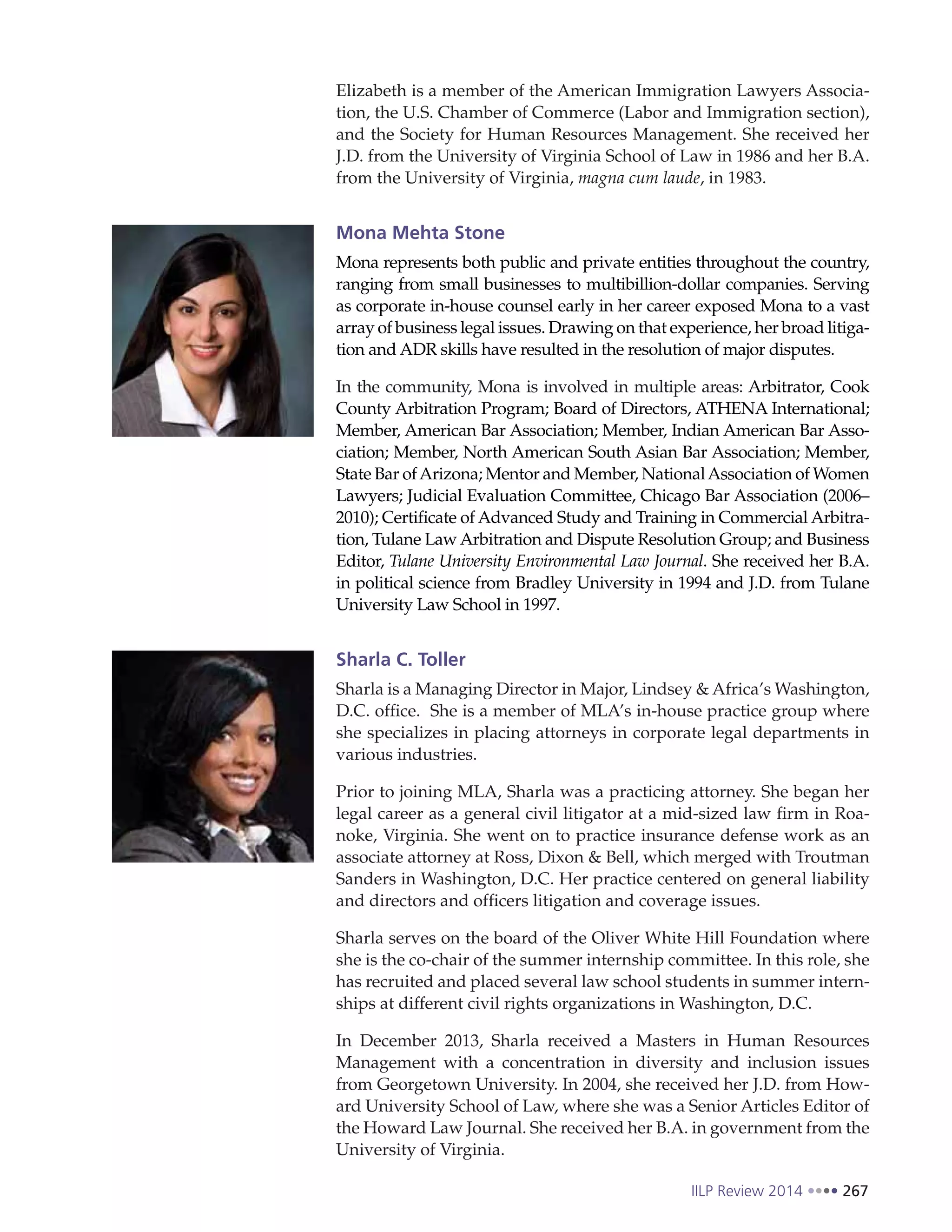 IILP Review 2014 267
Elizabeth is a member of the American Immigration Lawyers Associa-
tion, the U.S. Chamber of Commerce (Labor and Immigration section),
and the Society for Human Resources Management. She received her
J.D. from the University of Virginia School of Law in 1986 and her B.A.
from the University of Virginia, magna cum laude, in 1983.
Mona Mehta Stone
Mona represents both public and private entities throughout the country,
ranging from small businesses to multibillion-dollar companies. Serving
as corporate in-house counsel early in her career exposed Mona to a vast
array of business legal issues. Drawing on that experience, her broad litiga-
tion and ADR skills have resulted in the resolution of major disputes.
In the community, Mona is involved in multiple areas: Arbitrator, Cook
County Arbitration Program; Board of Directors, ATHENA International;
Member, American Bar Association; Member, Indian American Bar Asso-
ciation; Member, North American South Asian Bar Association; Member,
State Bar ofArizona; Mentor and Member, NationalAssociation of Women
Lawyers; Judicial Evaluation Committee, Chicago Bar Association (2006–
2010); Certificate of Advanced Study and Training in Commercial Arbitra-
tion, Tulane Law Arbitration and Dispute Resolution Group; and Business
Editor, Tulane University Environmental Law Journal. She received her B.A.
in political science from Bradley University in 1994 and J.D. from Tulane
University Law School in 1997.
Sharla C. Toller
Sharla is a Managing Director in Major, Lindsey & Africa’s Washington,
D.C. office. She is a member of MLA’s in-house practice group where
she specializes in placing attorneys in corporate legal departments in
various industries.
Prior to joining MLA, Sharla was a practicing attorney. She began her
legal career as a general civil litigator at a mid-sized law firm in Roa-
noke, Virginia. She went on to practice insurance defense work as an
associate attorney at Ross, Dixon & Bell, which merged with Troutman
Sanders in Washington, D.C. Her practice centered on general liability
and directors and officers litigation and coverage issues.
Sharla serves on the board of the Oliver White Hill Foundation where
she is the co-chair of the summer internship committee. In this role, she
has recruited and placed several law school students in summer intern-
ships at different civil rights organizations in Washington, D.C.
In December 2013, Sharla received a Masters in Human Resources
Management with a concentration in diversity and inclusion issues
from Georgetown University. In 2004, she received her J.D. from How-
ard University School of Law, where she was a Senior Articles Editor of
the Howard Law Journal. She received her B.A. in government from the
University of Virginia.
 