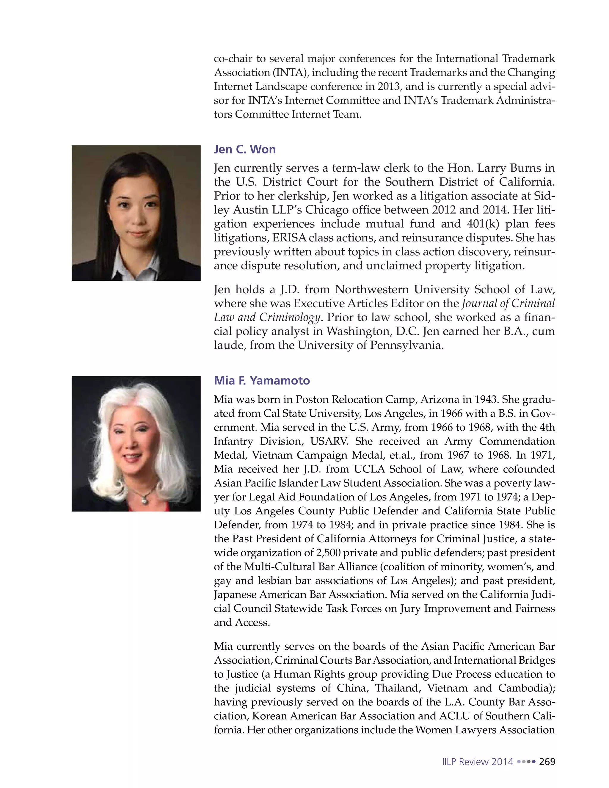 IILP Review 2014 269
co-chair to several major conferences for the International Trademark
Association (INTA), including the recent Trademarks and the Changing
Internet Landscape conference in 2013, and is currently a special advi-
sor for INTA’s Internet Committee and INTA’s Trademark Administra-
tors Committee Internet Team.
Jen C. Won
Jen currently serves a term-law clerk to the Hon. Larry Burns in
the U.S. District Court for the Southern District of California.
Prior to her clerkship, Jen worked as a litigation associate at Sid-
ley Austin LLP’s Chicago office between 2012 and 2014. Her liti-
gation experiences include mutual fund and 401(k) plan fees
litigations, ERISA class actions, and reinsurance disputes. She has
previously written about topics in class action discovery, reinsur-
ance dispute resolution, and unclaimed property litigation.
Jen holds a J.D. from Northwestern University School of Law,
where she was Executive Articles Editor on the Journal of Criminal
Law and Criminology. Prior to law school, she worked as a finan-
cial policy analyst in Washington, D.C. Jen earned her B.A., cum
laude, from the University of Pennsylvania.
Mia F. Yamamoto
Mia was born in Poston Relocation Camp, Arizona in 1943. She gradu-
ated from Cal State University, Los Angeles, in 1966 with a B.S. in Gov-
ernment. Mia served in the U.S. Army, from 1966 to 1968, with the 4th
Infantry Division, USARV. She received an Army Commendation
Medal, Vietnam Campaign Medal, et.al., from 1967 to 1968. In 1971,
Mia received her J.D. from UCLA School of Law, where cofounded
Asian Pacific Islander Law Student Association. She was a poverty law-
yer for Legal Aid Foundation of Los Angeles, from 1971 to 1974; a Dep-
uty Los Angeles County Public Defender and California State Public
Defender, from 1974 to 1984; and in private practice since 1984. She is
the Past President of California Attorneys for Criminal Justice, a state-
wide organization of 2,500 private and public defenders; past president
of the Multi-Cultural Bar Alliance (coalition of minority, women’s, and
gay and lesbian bar associations of Los Angeles); and past president,
Japanese American Bar Association. Mia served on the California Judi-
cial Council Statewide Task Forces on Jury Improvement and Fairness
and Access.
Mia currently serves on the boards of the Asian Pacific American Bar
Association, Criminal Courts BarAssociation, and International Bridges
to Justice (a Human Rights group providing Due Process education to
the judicial systems of China, Thailand, Vietnam and Cambodia);
having previously served on the boards of the L.A. County Bar Asso-
ciation, Korean American Bar Association and ACLU of Southern Cali-
fornia. Her other organizations include the Women Lawyers Association
 