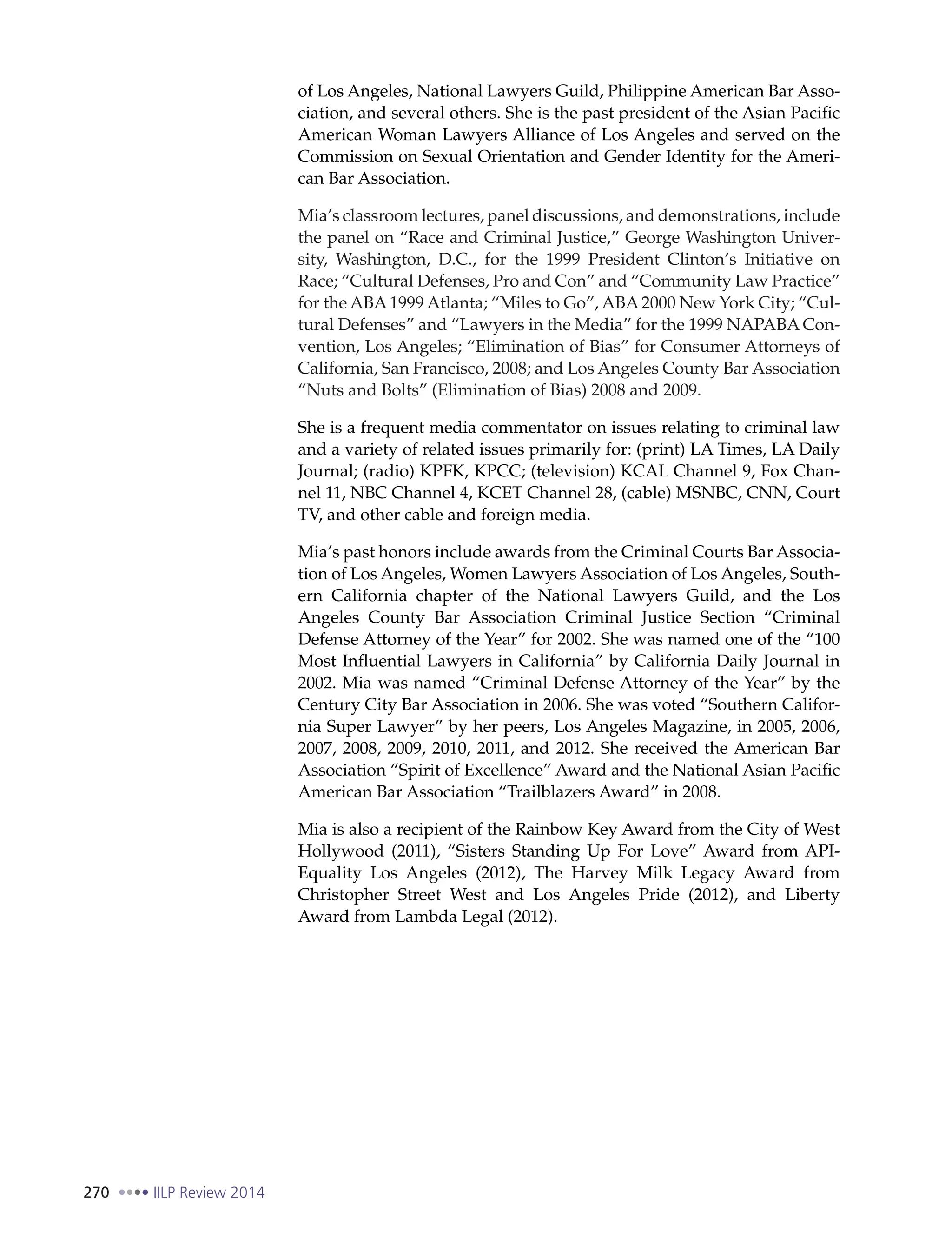 270 IILP Review 2014
of Los Angeles, National Lawyers Guild, Philippine American Bar Asso-
ciation, and several others. She is the past president of the Asian Pacific
American Woman Lawyers Alliance of Los Angeles and served on the
Commission on Sexual Orientation and Gender Identity for the Ameri-
can Bar Association.
Mia’s classroom lectures, panel discussions, and demonstrations, include
the panel on “Race and Criminal Justice,” George Washington Univer-
sity, Washington, D.C., for the 1999 President Clinton’s Initiative on
Race; “Cultural Defenses, Pro and Con” and “Community Law Practice”
for the ABA 1999 Atlanta; “Miles to Go”, ABA 2000 New York City; “Cul-
tural Defenses” and “Lawyers in the Media” for the 1999 NAPABA Con-
vention, Los Angeles; “Elimination of Bias” for Consumer Attorneys of
California, San Francisco, 2008; and Los Angeles County Bar Association
“Nuts and Bolts” (Elimination of Bias) 2008 and 2009.
She is a frequent media commentator on issues relating to criminal law
and a variety of related issues primarily for: (print) LA Times, LA Daily
Journal; (radio) KPFK, KPCC; (television) KCAL Channel 9, Fox Chan-
nel 11, NBC Channel 4, KCET Channel 28, (cable) MSNBC, CNN, Court
TV, and other cable and foreign media.
Mia’s past honors include awards from the Criminal Courts Bar Associa-
tion of Los Angeles, Women Lawyers Association of Los Angeles, South-
ern California chapter of the National Lawyers Guild, and the Los
Angeles County Bar Association Criminal Justice Section “Criminal
Defense Attorney of the Year” for 2002. She was named one of the “100
Most Influential Lawyers in California” by California Daily Journal in
2002. Mia was named “Criminal Defense Attorney of the Year” by the
Century City Bar Association in 2006. She was voted “Southern Califor-
nia Super Lawyer” by her peers, Los Angeles Magazine, in 2005, 2006,
2007, 2008, 2009, 2010, 2011, and 2012. She received the American Bar
Association “Spirit of Excellence” Award and the National Asian Pacific
American Bar Association “Trailblazers Award” in 2008.
Mia is also a recipient of the Rainbow Key Award from the City of West
Hollywood (2011), “Sisters Standing Up For Love” Award from API-
Equality Los Angeles (2012), The Harvey Milk Legacy Award from
Christopher Street West and Los Angeles Pride (2012), and Liberty
Award from Lambda Legal (2012).
 