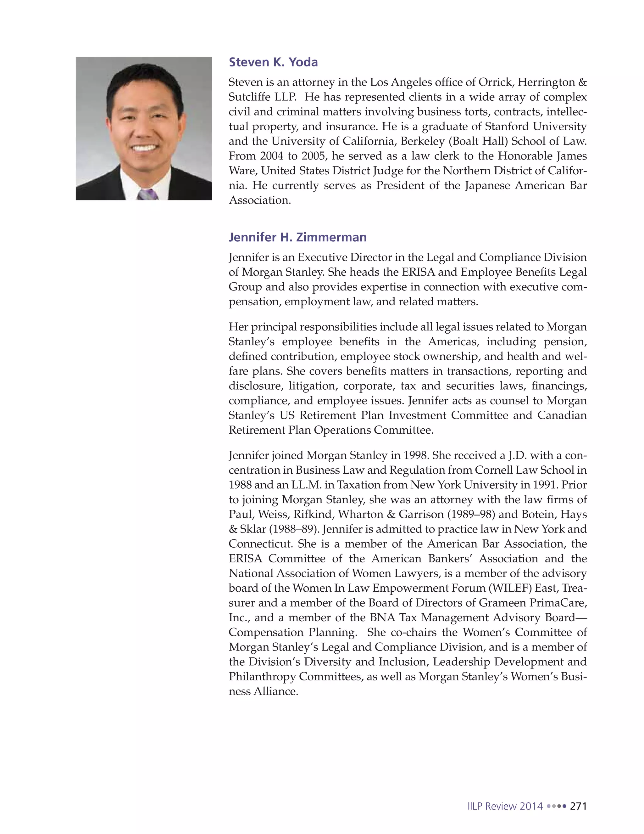 IILP Review 2014 271
Steven K. Yoda
Steven is an attorney in the Los Angeles office of Orrick, Herrington &
Sutcliffe LLP.  He has represented clients in a wide array of complex
civil and criminal matters involving business torts, contracts, intellec-
tual property, and insurance. He is a graduate of Stanford University
and the University of California, Berkeley (Boalt Hall) School of Law.
From 2004 to 2005, he served as a law clerk to the Honorable James
Ware, United States District Judge for the Northern District of Califor-
nia.  He currently serves as President of the Japanese American Bar
Association.
Jennifer H. Zimmerman
Jennifer is an Executive Director in the Legal and Compliance Division
of Morgan Stanley. She heads the ERISA and Employee Benefits Legal
Group and also provides expertise in connection with executive com-
pensation, employment law, and related matters.
Her principal responsibilities include all legal issues related to Morgan
Stanley’s employee benefits in the Americas, including pension,
defined contribution, employee stock ownership, and health and wel-
fare plans. She covers benefits matters in transactions, reporting and
disclosure, litigation, corporate, tax and securities laws, financings,
compliance, and employee issues. Jennifer acts as counsel to Morgan
Stanley’s US Retirement Plan Investment Committee and Canadian
Retirement Plan Operations Committee.
Jennifer joined Morgan Stanley in 1998. She received a J.D. with a con-
centration in Business Law and Regulation from Cornell Law School in
1988 and an LL.M. in Taxation from New York University in 1991. Prior
to joining Morgan Stanley, she was an attorney with the law firms of
Paul, Weiss, Rifkind, Wharton & Garrison (1989–98) and Botein, Hays
& Sklar (1988–89). Jennifer is admitted to practice law in New York and
Connecticut. She is a member of the American Bar Association, the
ERISA Committee of the American Bankers’ Association and the
National Association of Women Lawyers, is a member of the advisory
board of the Women In Law Empowerment Forum (WILEF) East, Trea-
surer and a member of the Board of Directors of Grameen PrimaCare,
Inc., and a member of the BNA Tax Management Advisory Board—
Compensation Planning. She co-chairs the Women’s Committee of
Morgan Stanley’s Legal and Compliance Division, and is a member of
the Division’s Diversity and Inclusion, Leadership Development and
Philanthropy Committees, as well as Morgan Stanley’s Women’s Busi-
ness Alliance.
 