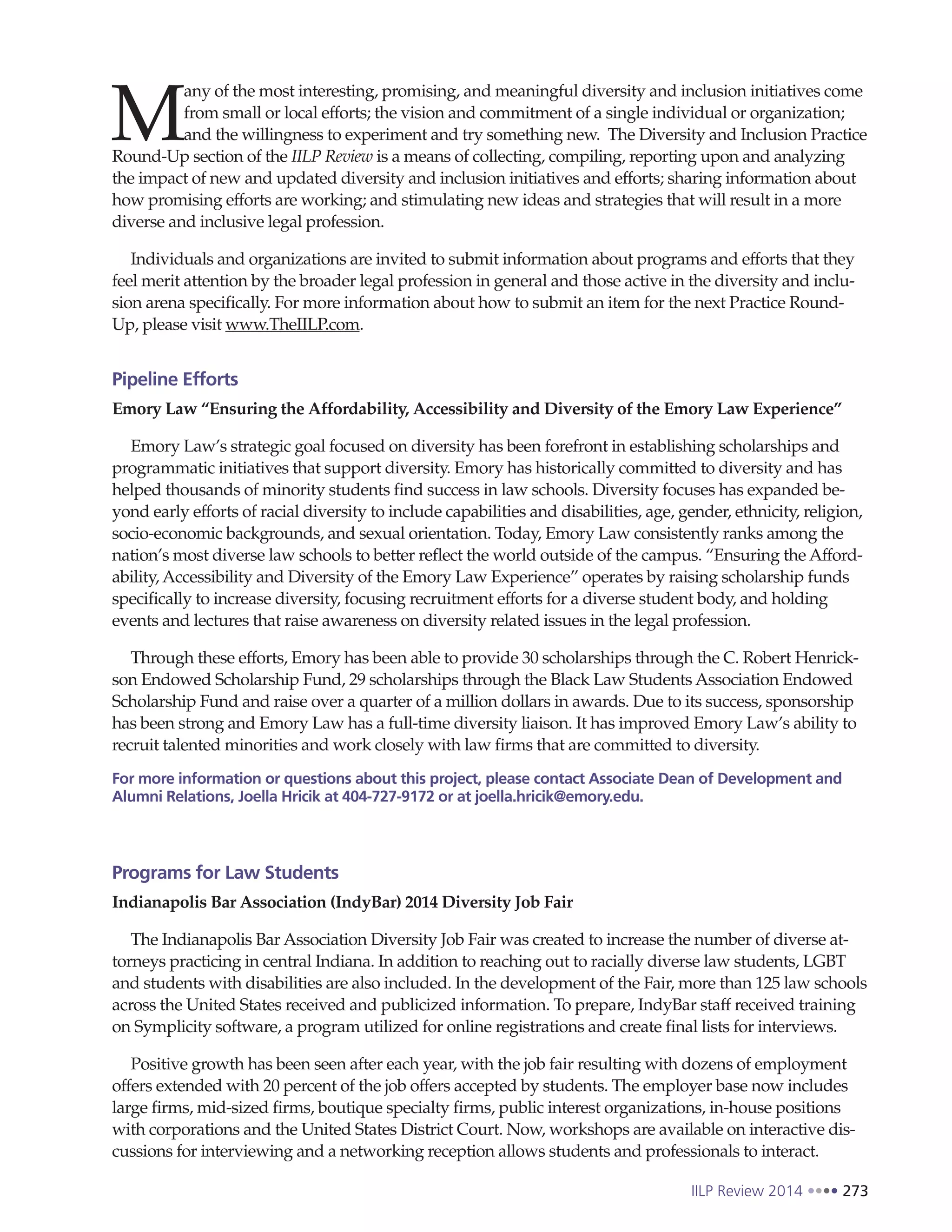 IILP Review 2014 273
M
any of the most interesting, promising, and meaningful diversity and inclusion initiatives come
from small or local efforts; the vision and commitment of a single individual or organization;
and the willingness to experiment and try something new. The Diversity and Inclusion Practice
Round-Up section of the IILP Review is a means of collecting, compiling, reporting upon and analyzing
the impact of new and updated diversity and inclusion initiatives and efforts; sharing information about
how promising efforts are working; and stimulating new ideas and strategies that will result in a more
diverse and inclusive legal profession.
Individuals and organizations are invited to submit information about programs and efforts that they
feel merit attention by the broader legal profession in general and those active in the diversity and inclu-
sion arena specifically. For more information about how to submit an item for the next Practice Round-
Up, please visit www.TheIILP.com.
Pipeline Efforts
Emory Law “Ensuring the Affordability, Accessibility and Diversity of the Emory Law Experience”
Emory Law’s strategic goal focused on diversity has been forefront in establishing scholarships and
programmatic initiatives that support diversity. Emory has historically committed to diversity and has
helped thousands of minority students find success in law schools. Diversity focuses has expanded be-
yond early efforts of racial diversity to include capabilities and disabilities, age, gender, ethnicity, religion,
socio-economic backgrounds, and sexual orientation. Today, Emory Law consistently ranks among the
nation’s most diverse law schools to better reflect the world outside of the campus. “Ensuring the Afford-
ability, Accessibility and Diversity of the Emory Law Experience” operates by raising scholarship funds
specifically to increase diversity, focusing recruitment efforts for a diverse student body, and holding
events and lectures that raise awareness on diversity related issues in the legal profession.
Through these efforts, Emory has been able to provide 30 scholarships through the C. Robert Henrick-
son Endowed Scholarship Fund, 29 scholarships through the Black Law Students Association Endowed
Scholarship Fund and raise over a quarter of a million dollars in awards. Due to its success, sponsorship
has been strong and Emory Law has a full-time diversity liaison. It has improved Emory Law’s ability to
recruit talented minorities and work closely with law firms that are committed to diversity.
For more information or questions about this project, please contact Associate Dean of Development and
Alumni Relations, Joella Hricik at 404-727-9172 or at joella.hricik@emory.edu.
Programs for Law Students
Indianapolis Bar Association (IndyBar) 2014 Diversity Job Fair
The Indianapolis Bar Association Diversity Job Fair was created to increase the number of diverse at-
torneys practicing in central Indiana. In addition to reaching out to racially diverse law students, LGBT
and students with disabilities are also included. In the development of the Fair, more than 125 law schools
across the United States received and publicized information. To prepare, IndyBar staff received training
on Symplicity software, a program utilized for online registrations and create final lists for interviews.
Positive growth has been seen after each year, with the job fair resulting with dozens of employment
offers extended with 20 percent of the job offers accepted by students. The employer base now includes
large firms, mid-sized firms, boutique specialty firms, public interest organizations, in-house positions
with corporations and the United States District Court. Now, workshops are available on interactive dis-
cussions for interviewing and a networking reception allows students and professionals to interact.
 