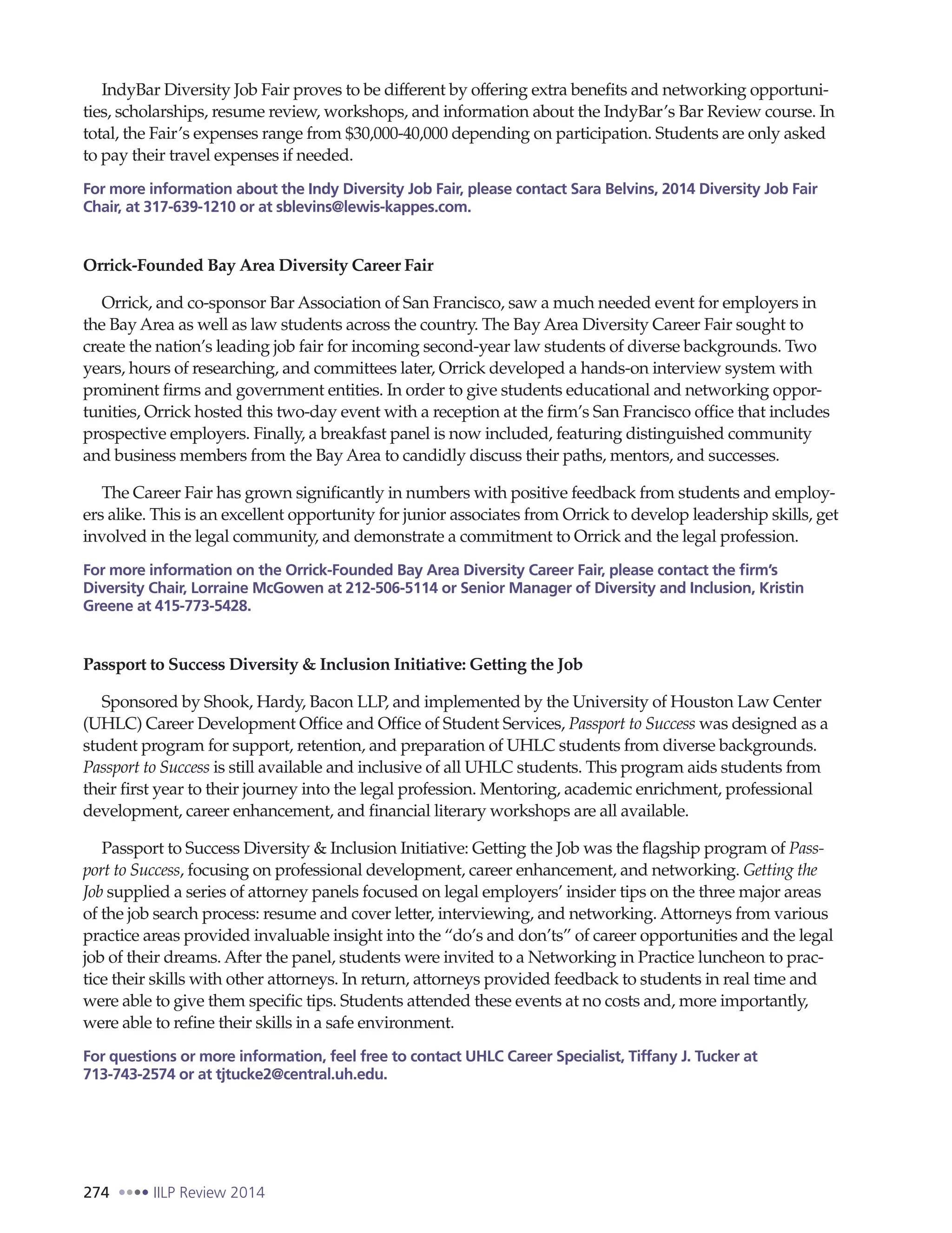 274 IILP Review 2014
IndyBar Diversity Job Fair proves to be different by offering extra benefits and networking opportuni-
ties, scholarships, resume review, workshops, and information about the IndyBar’s Bar Review course. In
total, the Fair’s expenses range from $30,000-40,000 depending on participation. Students are only asked
to pay their travel expenses if needed.
For more information about the Indy Diversity Job Fair, please contact Sara Belvins, 2014 Diversity Job Fair
Chair, at 317-639-1210 or at sblevins@lewis-kappes.com.
Orrick-Founded Bay Area Diversity Career Fair
Orrick, and co-sponsor Bar Association of San Francisco, saw a much needed event for employers in
the Bay Area as well as law students across the country. The Bay Area Diversity Career Fair sought to
create the nation’s leading job fair for incoming second-year law students of diverse backgrounds. Two
years, hours of researching, and committees later, Orrick developed a hands-on interview system with
prominent firms and government entities. In order to give students educational and networking oppor-
tunities, Orrick hosted this two-day event with a reception at the firm’s San Francisco office that includes
prospective employers. Finally, a breakfast panel is now included, featuring distinguished community
and business members from the Bay Area to candidly discuss their paths, mentors, and successes.
The Career Fair has grown significantly in numbers with positive feedback from students and employ-
ers alike. This is an excellent opportunity for junior associates from Orrick to develop leadership skills, get
involved in the legal community, and demonstrate a commitment to Orrick and the legal profession.
For more information on the Orrick-Founded Bay Area Diversity Career Fair, please contact the firm’s
Diversity Chair, Lorraine McGowen at 212-506-5114 or Senior Manager of Diversity and Inclusion, Kristin
Greene at 415-773-5428.
Passport to Success Diversity & Inclusion Initiative: Getting the Job
Sponsored by Shook, Hardy, Bacon LLP, and implemented by the University of Houston Law Center
(UHLC) Career Development Office and Office of Student Services, Passport to Success was designed as a
student program for support, retention, and preparation of UHLC students from diverse backgrounds.
Passport to Success is still available and inclusive of all UHLC students. This program aids students from
their first year to their journey into the legal profession. Mentoring, academic enrichment, professional
development, career enhancement, and financial literary workshops are all available.
Passport to Success Diversity & Inclusion Initiative: Getting the Job was the flagship program of Pass-
port to Success, focusing on professional development, career enhancement, and networking. Getting the
Job supplied a series of attorney panels focused on legal employers’ insider tips on the three major areas
of the job search process: resume and cover letter, interviewing, and networking. Attorneys from various
practice areas provided invaluable insight into the “do’s and don’ts” of career opportunities and the legal
job of their dreams. After the panel, students were invited to a Networking in Practice luncheon to prac-
tice their skills with other attorneys. In return, attorneys provided feedback to students in real time and
were able to give them specific tips. Students attended these events at no costs and, more importantly,
were able to refine their skills in a safe environment.
For questions or more information, feel free to contact UHLC Career Specialist, Tiffany J. Tucker at
713-743-2574 or at tjtucke2@central.uh.edu.
 