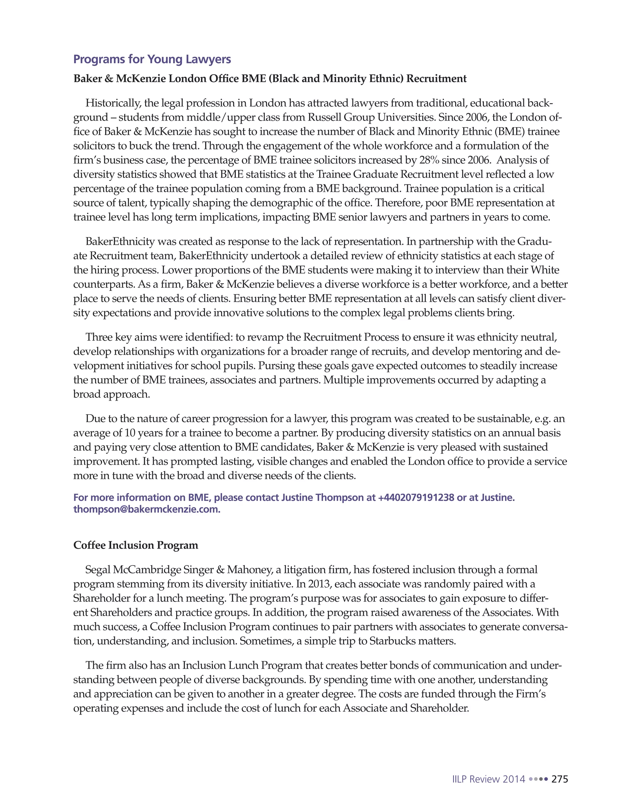 IILP Review 2014 275
Programs for Young Lawyers
Baker & McKenzie London Office BME (Black and Minority Ethnic) Recruitment
Historically, the legal profession in London has attracted lawyers from traditional, educational back-
ground – students from middle/upper class from Russell Group Universities. Since 2006, the London of-
fice of Baker & McKenzie has sought to increase the number of Black and Minority Ethnic (BME) trainee
solicitors to buck the trend. Through the engagement of the whole workforce and a formulation of the
firm’s business case, the percentage of BME trainee solicitors increased by 28% since 2006. Analysis of
diversity statistics showed that BME statistics at the Trainee Graduate Recruitment level reflected a low
percentage of the trainee population coming from a BME background. Trainee population is a critical
source of talent, typically shaping the demographic of the office. Therefore, poor BME representation at
trainee level has long term implications, impacting BME senior lawyers and partners in years to come.
BakerEthnicity was created as response to the lack of representation. In partnership with the Gradu-
ate Recruitment team, BakerEthnicity undertook a detailed review of ethnicity statistics at each stage of
the hiring process. Lower proportions of the BME students were making it to interview than their White
counterparts. As a firm, Baker & McKenzie believes a diverse workforce is a better workforce, and a better
place to serve the needs of clients. Ensuring better BME representation at all levels can satisfy client diver-
sity expectations and provide innovative solutions to the complex legal problems clients bring.
Three key aims were identified: to revamp the Recruitment Process to ensure it was ethnicity neutral,
develop relationships with organizations for a broader range of recruits, and develop mentoring and de-
velopment initiatives for school pupils. Pursing these goals gave expected outcomes to steadily increase
the number of BME trainees, associates and partners. Multiple improvements occurred by adapting a
broad approach.
Due to the nature of career progression for a lawyer, this program was created to be sustainable, e.g. an
average of 10 years for a trainee to become a partner. By producing diversity statistics on an annual basis
and paying very close attention to BME candidates, Baker & McKenzie is very pleased with sustained
improvement. It has prompted lasting, visible changes and enabled the London office to provide a service
more in tune with the broad and diverse needs of the clients.
For more information on BME, please contact Justine Thompson at +4402079191238 or at Justine.
thompson@bakermckenzie.com.
Coffee Inclusion Program
Segal McCambridge Singer & Mahoney, a litigation firm, has fostered inclusion through a formal
program stemming from its diversity initiative. In 2013, each associate was randomly paired with a
Shareholder for a lunch meeting. The program’s purpose was for associates to gain exposure to differ-
ent Shareholders and practice groups. In addition, the program raised awareness of the Associates. With
much success, a Coffee Inclusion Program continues to pair partners with associates to generate conversa-
tion, understanding, and inclusion. Sometimes, a simple trip to Starbucks matters.
The firm also has an Inclusion Lunch Program that creates better bonds of communication and under-
standing between people of diverse backgrounds. By spending time with one another, understanding
and appreciation can be given to another in a greater degree. The costs are funded through the Firm’s
operating expenses and include the cost of lunch for each Associate and Shareholder.
 