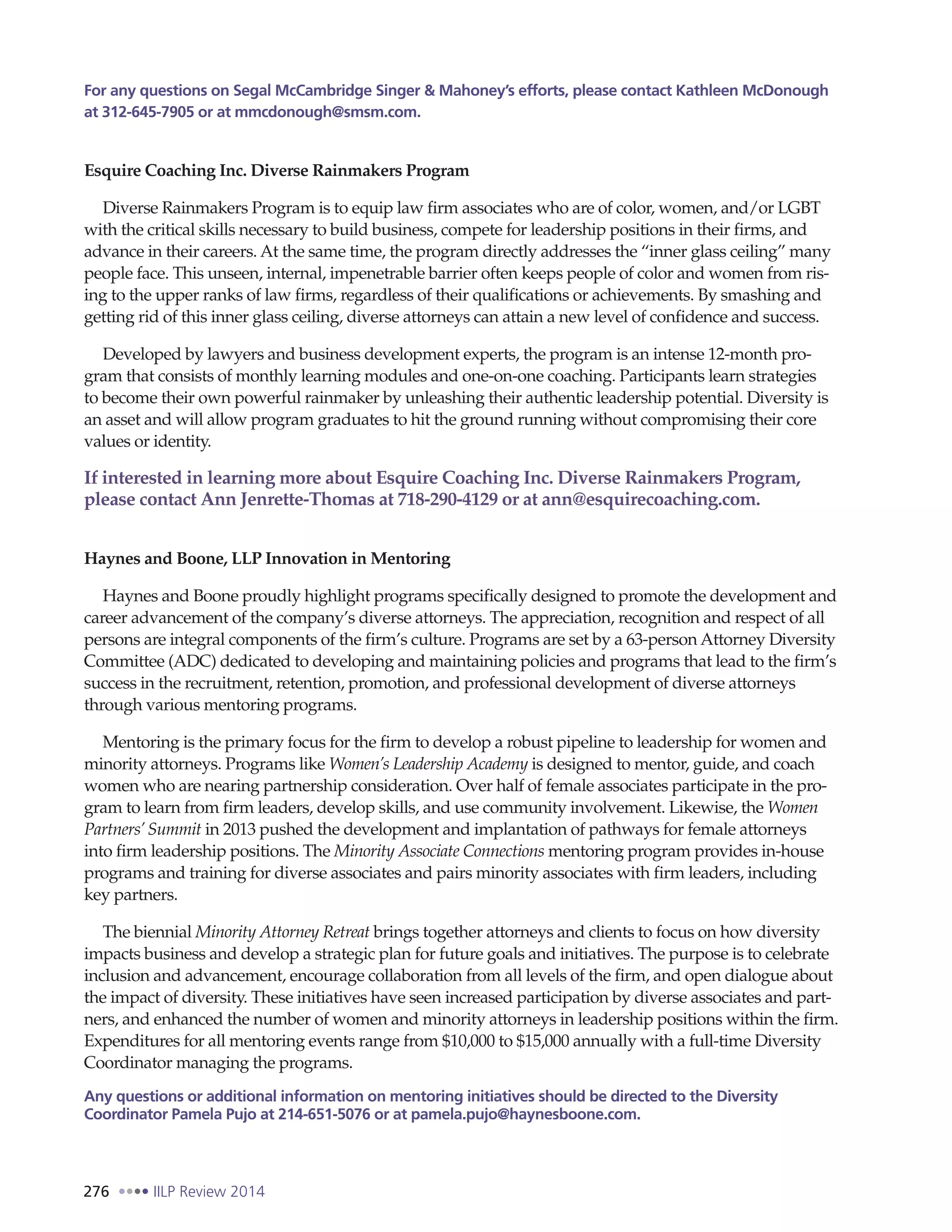 276 IILP Review 2014
For any questions on Segal McCambridge Singer & Mahoney’s efforts, please contact Kathleen McDonough
at 312-645-7905 or at mmcdonough@smsm.com.
Esquire Coaching Inc. Diverse Rainmakers Program
Diverse Rainmakers Program is to equip law firm associates who are of color, women, and/or LGBT
with the critical skills necessary to build business, compete for leadership positions in their firms, and
advance in their careers. At the same time, the program directly addresses the “inner glass ceiling” many
people face. This unseen, internal, impenetrable barrier often keeps people of color and women from ris-
ing to the upper ranks of law firms, regardless of their qualifications or achievements. By smashing and
getting rid of this inner glass ceiling, diverse attorneys can attain a new level of confidence and success.
Developed by lawyers and business development experts, the program is an intense 12-month pro-
gram that consists of monthly learning modules and one-on-one coaching. Participants learn strategies
to become their own powerful rainmaker by unleashing their authentic leadership potential. Diversity is
an asset and will allow program graduates to hit the ground running without compromising their core
values or identity.
If interested in learning more about Esquire Coaching Inc. Diverse Rainmakers Program,
please contact Ann Jenrette-Thomas at 718-290-4129 or at ann@esquirecoaching.com.
Haynes and Boone, LLP Innovation in Mentoring
Haynes and Boone proudly highlight programs specifically designed to promote the development and
career advancement of the company’s diverse attorneys. The appreciation, recognition and respect of all
persons are integral components of the firm’s culture. Programs are set by a 63-person Attorney Diversity
Committee (ADC) dedicated to developing and maintaining policies and programs that lead to the firm’s
success in the recruitment, retention, promotion, and professional development of diverse attorneys
through various mentoring programs.
Mentoring is the primary focus for the firm to develop a robust pipeline to leadership for women and
minority attorneys. Programs like Women’s Leadership Academy is designed to mentor, guide, and coach
women who are nearing partnership consideration. Over half of female associates participate in the pro-
gram to learn from firm leaders, develop skills, and use community involvement. Likewise, the Women
Partners’Summit in 2013 pushed the development and implantation of pathways for female attorneys
into firm leadership positions. The Minority Associate Connections mentoring program provides in-house
programs and training for diverse associates and pairs minority associates with firm leaders, including
key partners.
The biennial Minority Attorney Retreat brings together attorneys and clients to focus on how diversity
impacts business and develop a strategic plan for future goals and initiatives. The purpose is to celebrate
inclusion and advancement, encourage collaboration from all levels of the firm, and open dialogue about
the impact of diversity. These initiatives have seen increased participation by diverse associates and part-
ners, and enhanced the number of women and minority attorneys in leadership positions within the firm.
Expenditures for all mentoring events range from $10,000 to $15,000 annually with a full-time Diversity
Coordinator managing the programs.
Any questions or additional information on mentoring initiatives should be directed to the Diversity
Coordinator Pamela Pujo at 214-651-5076 or at pamela.pujo@haynesboone.com.
 