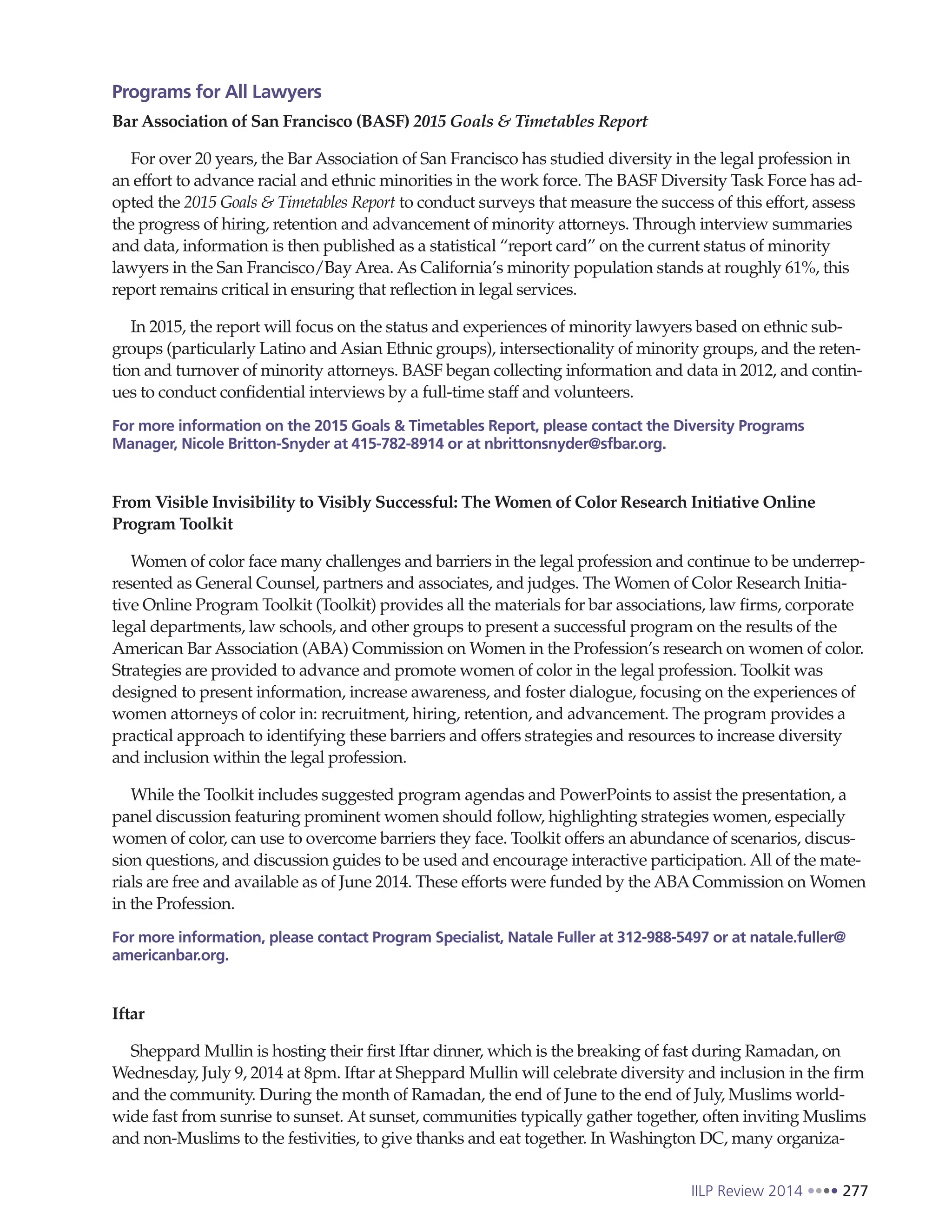 IILP Review 2014 277
Programs for All Lawyers
Bar Association of San Francisco (BASF) 2015 Goals & Timetables Report
For over 20 years, the Bar Association of San Francisco has studied diversity in the legal profession in
an effort to advance racial and ethnic minorities in the work force. The BASF Diversity Task Force has ad-
opted the 2015 Goals & Timetables Report to conduct surveys that measure the success of this effort, assess
the progress of hiring, retention and advancement of minority attorneys. Through interview summaries
and data, information is then published as a statistical “report card” on the current status of minority
lawyers in the San Francisco/Bay Area. As California’s minority population stands at roughly 61%, this
report remains critical in ensuring that reflection in legal services.
In 2015, the report will focus on the status and experiences of minority lawyers based on ethnic sub-
groups (particularly Latino and Asian Ethnic groups), intersectionality of minority groups, and the reten-
tion and turnover of minority attorneys. BASF began collecting information and data in 2012, and contin-
ues to conduct confidential interviews by a full-time staff and volunteers.
For more information on the 2015 Goals & Timetables Report, please contact the Diversity Programs
Manager, Nicole Britton-Snyder at 415-782-8914 or at nbrittonsnyder@sfbar.org.
From Visible Invisibility to Visibly Successful: The Women of Color Research Initiative Online
Program Toolkit
Women of color face many challenges and barriers in the legal profession and continue to be underrep-
resented as General Counsel, partners and associates, and judges. The Women of Color Research Initia-
tive Online Program Toolkit (Toolkit) provides all the materials for bar associations, law firms, corporate
legal departments, law schools, and other groups to present a successful program on the results of the
American Bar Association (ABA) Commission on Women in the Profession’s research on women of color.
Strategies are provided to advance and promote women of color in the legal profession. Toolkit was
designed to present information, increase awareness, and foster dialogue, focusing on the experiences of
women attorneys of color in: recruitment, hiring, retention, and advancement. The program provides a
practical approach to identifying these barriers and offers strategies and resources to increase diversity
and inclusion within the legal profession.
While the Toolkit includes suggested program agendas and PowerPoints to assist the presentation, a
panel discussion featuring prominent women should follow, highlighting strategies women, especially
women of color, can use to overcome barriers they face. Toolkit offers an abundance of scenarios, discus-
sion questions, and discussion guides to be used and encourage interactive participation. All of the mate-
rials are free and available as of June 2014. These efforts were funded by the ABACommission on Women
in the Profession.
For more information, please contact Program Specialist, Natale Fuller at 312-988-5497 or at natale.fuller@
americanbar.org.
Iftar
Sheppard Mullin is hosting their first Iftar dinner, which is the breaking of fast during Ramadan, on
Wednesday, July 9, 2014 at 8pm. Iftar at Sheppard Mullin will celebrate diversity and inclusion in the firm
and the community. During the month of Ramadan, the end of June to the end of July, Muslims world-
wide fast from sunrise to sunset. At sunset, communities typically gather together, often inviting Muslims
and non-Muslims to the festivities, to give thanks and eat together. In Washington DC, many organiza-
 