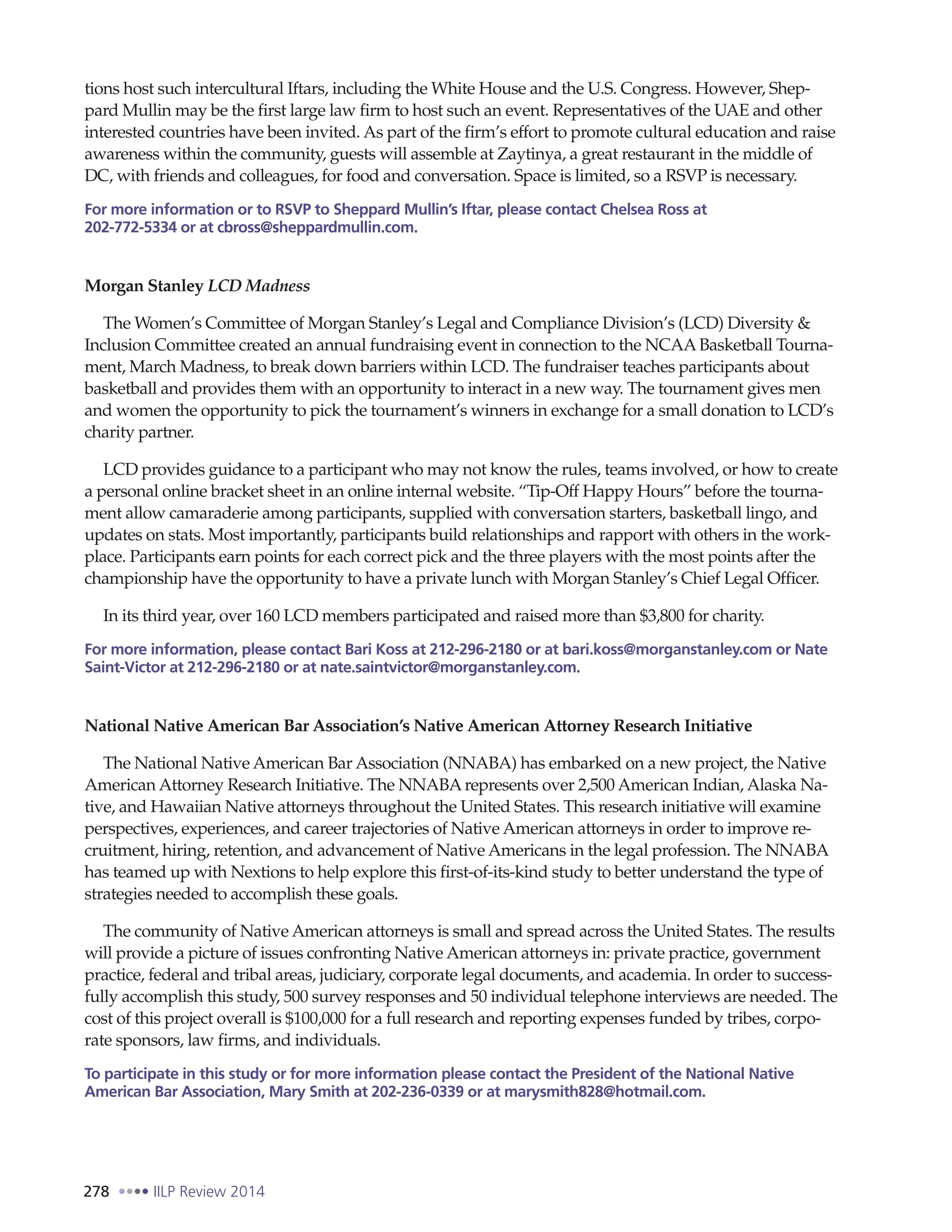 278 IILP Review 2014
tions host such intercultural Iftars, including the White House and the U.S. Congress. However, Shep-
pard Mullin may be the first large law firm to host such an event. Representatives of the UAE and other
interested countries have been invited. As part of the firm’s effort to promote cultural education and raise
awareness within the community, guests will assemble at Zaytinya, a great restaurant in the middle of
DC, with friends and colleagues, for food and conversation. Space is limited, so a RSVP is necessary.
For more information or to RSVP to Sheppard Mullin’s Iftar, please contact Chelsea Ross at
202-772-5334 or at cbross@sheppardmullin.com.
Morgan Stanley LCD Madness
The Women’s Committee of Morgan Stanley’s Legal and Compliance Division’s (LCD) Diversity &
Inclusion Committee created an annual fundraising event in connection to the NCAABasketball Tourna-
ment, March Madness, to break down barriers within LCD. The fundraiser teaches participants about
basketball and provides them with an opportunity to interact in a new way. The tournament gives men
and women the opportunity to pick the tournament’s winners in exchange for a small donation to LCD’s
charity partner.
LCD provides guidance to a participant who may not know the rules, teams involved, or how to create
a personal online bracket sheet in an online internal website. “Tip-Off Happy Hours” before the tourna-
ment allow camaraderie among participants, supplied with conversation starters, basketball lingo, and
updates on stats. Most importantly, participants build relationships and rapport with others in the work-
place. Participants earn points for each correct pick and the three players with the most points after the
championship have the opportunity to have a private lunch with Morgan Stanley’s Chief Legal Officer.
In its third year, over 160 LCD members participated and raised more than $3,800 for charity.
For more information, please contact Bari Koss at 212-296-2180 or at bari.koss@morganstanley.com or Nate
Saint-Victor at 212-296-2180 or at nate.saintvictor@morganstanley.com.
National Native American Bar Association’s Native American Attorney Research Initiative
The National Native American Bar Association (NNABA) has embarked on a new project, the Native
American Attorney Research Initiative. The NNABArepresents over 2,500 American Indian, Alaska Na-
tive, and Hawaiian Native attorneys throughout the United States. This research initiative will examine
perspectives, experiences, and career trajectories of Native American attorneys in order to improve re-
cruitment, hiring, retention, and advancement of Native Americans in the legal profession. The NNABA
has teamed up with Nextions to help explore this first-of-its-kind study to better understand the type of
strategies needed to accomplish these goals.
The community of Native American attorneys is small and spread across the United States. The results
will provide a picture of issues confronting Native American attorneys in: private practice, government
practice, federal and tribal areas, judiciary, corporate legal documents, and academia. In order to success-
fully accomplish this study, 500 survey responses and 50 individual telephone interviews are needed. The
cost of this project overall is $100,000 for a full research and reporting expenses funded by tribes, corpo-
rate sponsors, law firms, and individuals.
To participate in this study or for more information please contact the President of the National Native
American Bar Association, Mary Smith at 202-236-0339 or at marysmith828@hotmail.com.
 