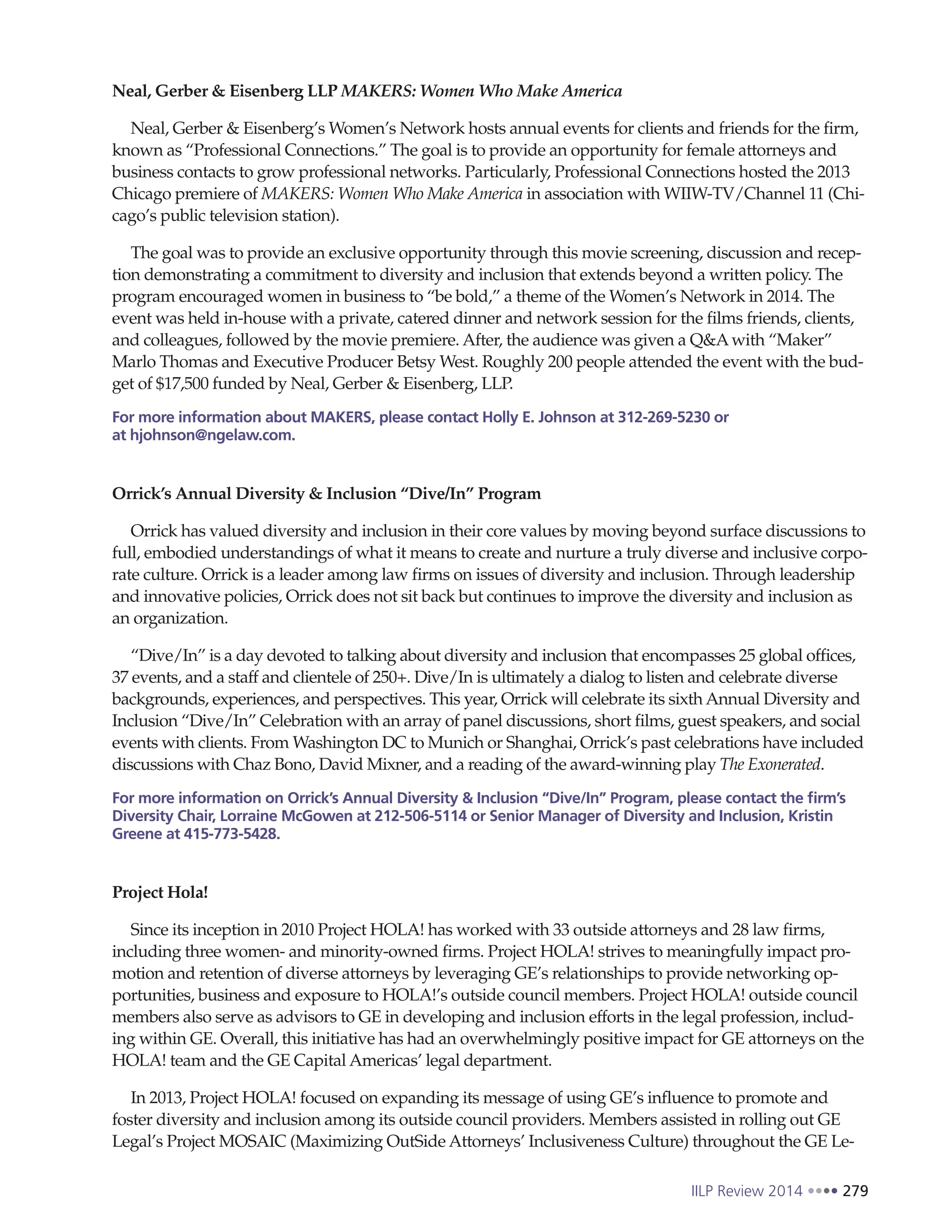 IILP Review 2014 279
Neal, Gerber & Eisenberg LLP MAKERS: Women Who Make America
Neal, Gerber & Eisenberg’s Women’s Network hosts annual events for clients and friends for the firm,
known as “Professional Connections.” The goal is to provide an opportunity for female attorneys and
business contacts to grow professional networks. Particularly, Professional Connections hosted the 2013
Chicago premiere of MAKERS: Women Who Make America in association with WIIW-TV/Channel 11 (Chi-
cago’s public television station).
The goal was to provide an exclusive opportunity through this movie screening, discussion and recep-
tion demonstrating a commitment to diversity and inclusion that extends beyond a written policy. The
program encouraged women in business to “be bold,” a theme of the Women’s Network in 2014. The
event was held in-house with a private, catered dinner and network session for the films friends, clients,
and colleagues, followed by the movie premiere. After, the audience was given a Q&Awith “Maker”
Marlo Thomas and Executive Producer Betsy West. Roughly 200 people attended the event with the bud-
get of $17,500 funded by Neal, Gerber & Eisenberg, LLP.
For more information about MAKERS, please contact Holly E. Johnson at 312-269-5230 or
at hjohnson@ngelaw.com.
Orrick’s Annual Diversity & Inclusion “Dive/In” Program
Orrick has valued diversity and inclusion in their core values by moving beyond surface discussions to
full, embodied understandings of what it means to create and nurture a truly diverse and inclusive corpo-
rate culture. Orrick is a leader among law firms on issues of diversity and inclusion. Through leadership
and innovative policies, Orrick does not sit back but continues to improve the diversity and inclusion as
an organization.
“Dive/In” is a day devoted to talking about diversity and inclusion that encompasses 25 global offices,
37 events, and a staff and clientele of 250+. Dive/In is ultimately a dialog to listen and celebrate diverse
backgrounds, experiences, and perspectives. This year, Orrick will celebrate its sixth Annual Diversity and
Inclusion “Dive/In” Celebration with an array of panel discussions, short films, guest speakers, and social
events with clients. From Washington DC to Munich or Shanghai, Orrick’s past celebrations have included
discussions with Chaz Bono, David Mixner, and a reading of the award-winning play The Exonerated.
For more information on Orrick’s Annual Diversity & Inclusion “Dive/In” Program, please contact the firm’s
Diversity Chair, Lorraine McGowen at 212-506-5114 or Senior Manager of Diversity and Inclusion, Kristin
Greene at 415-773-5428.
Project Hola!
Since its inception in 2010 Project HOLA! has worked with 33 outside attorneys and 28 law firms,
including three women- and minority-owned firms. Project HOLA! strives to meaningfully impact pro-
motion and retention of diverse attorneys by leveraging GE’s relationships to provide networking op-
portunities, business and exposure to HOLA!’s outside council members. Project HOLA! outside council
members also serve as advisors to GE in developing and inclusion efforts in the legal profession, includ-
ing within GE. Overall, this initiative has had an overwhelmingly positive impact for GE attorneys on the
HOLA! team and the GE Capital Americas’ legal department.
In 2013, Project HOLA! focused on expanding its message of using GE’s influence to promote and
foster diversity and inclusion among its outside council providers. Members assisted in rolling out GE
Legal’s Project MOSAIC (Maximizing OutSide Attorneys’ Inclusiveness Culture) throughout the GE Le-
 