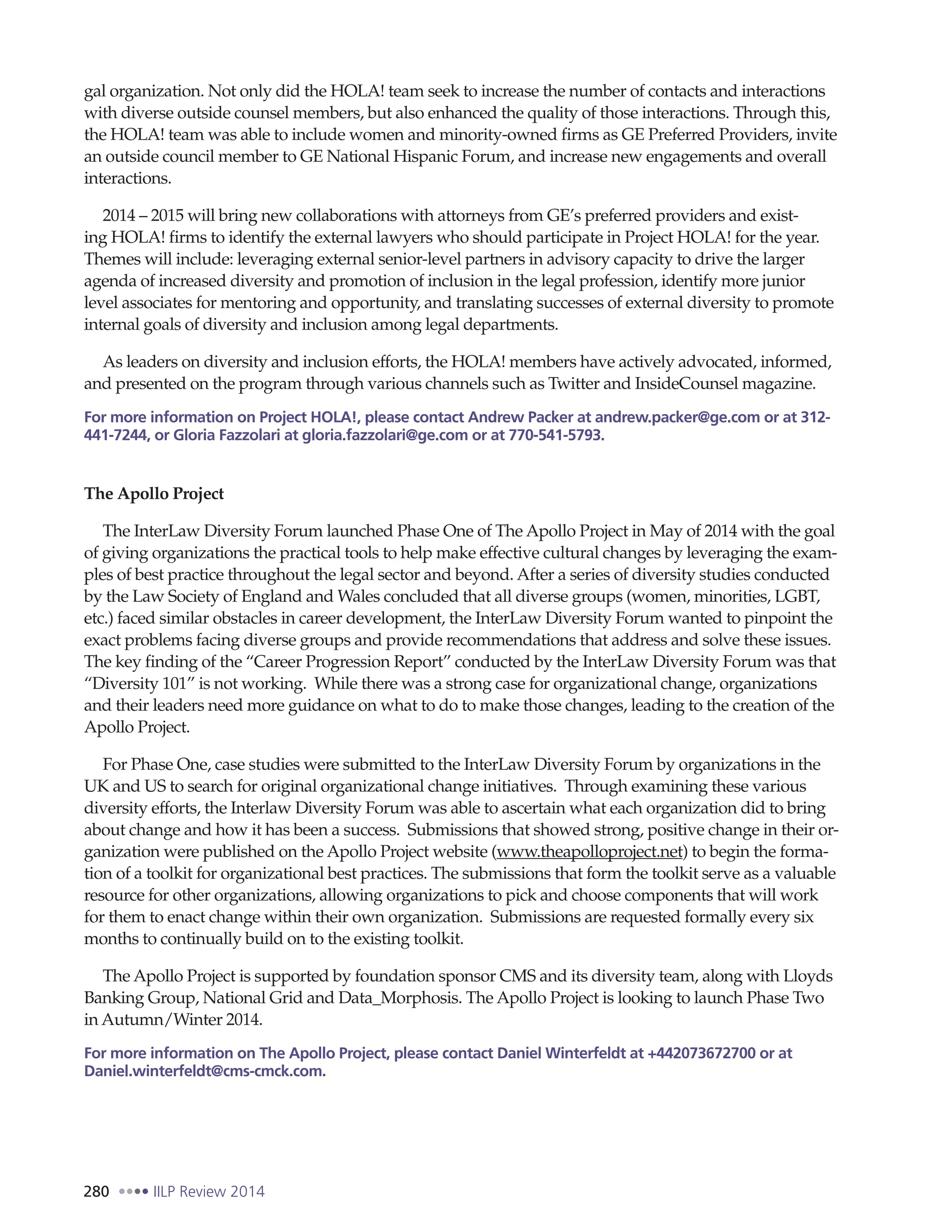 280 IILP Review 2014
gal organization. Not only did the HOLA! team seek to increase the number of contacts and interactions
with diverse outside counsel members, but also enhanced the quality of those interactions. Through this,
the HOLA! team was able to include women and minority-owned firms as GE Preferred Providers, invite
an outside council member to GE National Hispanic Forum, and increase new engagements and overall
interactions.
2014 – 2015 will bring new collaborations with attorneys from GE’s preferred providers and exist-
ing HOLA! firms to identify the external lawyers who should participate in Project HOLA! for the year.
Themes will include: leveraging external senior-level partners in advisory capacity to drive the larger
agenda of increased diversity and promotion of inclusion in the legal profession, identify more junior
level associates for mentoring and opportunity, and translating successes of external diversity to promote
internal goals of diversity and inclusion among legal departments.
As leaders on diversity and inclusion efforts, the HOLA! members have actively advocated, informed,
and presented on the program through various channels such as Twitter and InsideCounsel magazine.
For more information on Project HOLA!, please contact Andrew Packer at andrew.packer@ge.com or at 312-
441-7244, or Gloria Fazzolari at gloria.fazzolari@ge.com or at 770-541-5793.
The Apollo Project
The InterLaw Diversity Forum launched Phase One of The Apollo Project in May of 2014 with the goal
of giving organizations the practical tools to help make effective cultural changes by leveraging the exam-
ples of best practice throughout the legal sector and beyond. After a series of diversity studies conducted
by the Law Society of England and Wales concluded that all diverse groups (women, minorities, LGBT,
etc.) faced similar obstacles in career development, the InterLaw Diversity Forum wanted to pinpoint the
exact problems facing diverse groups and provide recommendations that address and solve these issues.
The key finding of the “Career Progression Report” conducted by the InterLaw Diversity Forum was that
“Diversity 101” is not working. While there was a strong case for organizational change, organizations
and their leaders need more guidance on what to do to make those changes, leading to the creation of the
Apollo Project.
For Phase One, case studies were submitted to the InterLaw Diversity Forum by organizations in the
UK and US to search for original organizational change initiatives. Through examining these various
diversity efforts, the Interlaw Diversity Forum was able to ascertain what each organization did to bring
about change and how it has been a success. Submissions that showed strong, positive change in their or-
ganization were published on the Apollo Project website (www.theapolloproject.net) to begin the forma-
tion of a toolkit for organizational best practices. The submissions that form the toolkit serve as a valuable
resource for other organizations, allowing organizations to pick and choose components that will work
for them to enact change within their own organization. Submissions are requested formally every six
months to continually build on to the existing toolkit.
The Apollo Project is supported by foundation sponsor CMS and its diversity team, along with Lloyds
Banking Group, National Grid and Data_Morphosis. The Apollo Project is looking to launch Phase Two
in Autumn/Winter 2014.
For more information on The Apollo Project, please contact Daniel Winterfeldt at +442073672700 or at
Daniel.winterfeldt@cms-cmck.com.
 