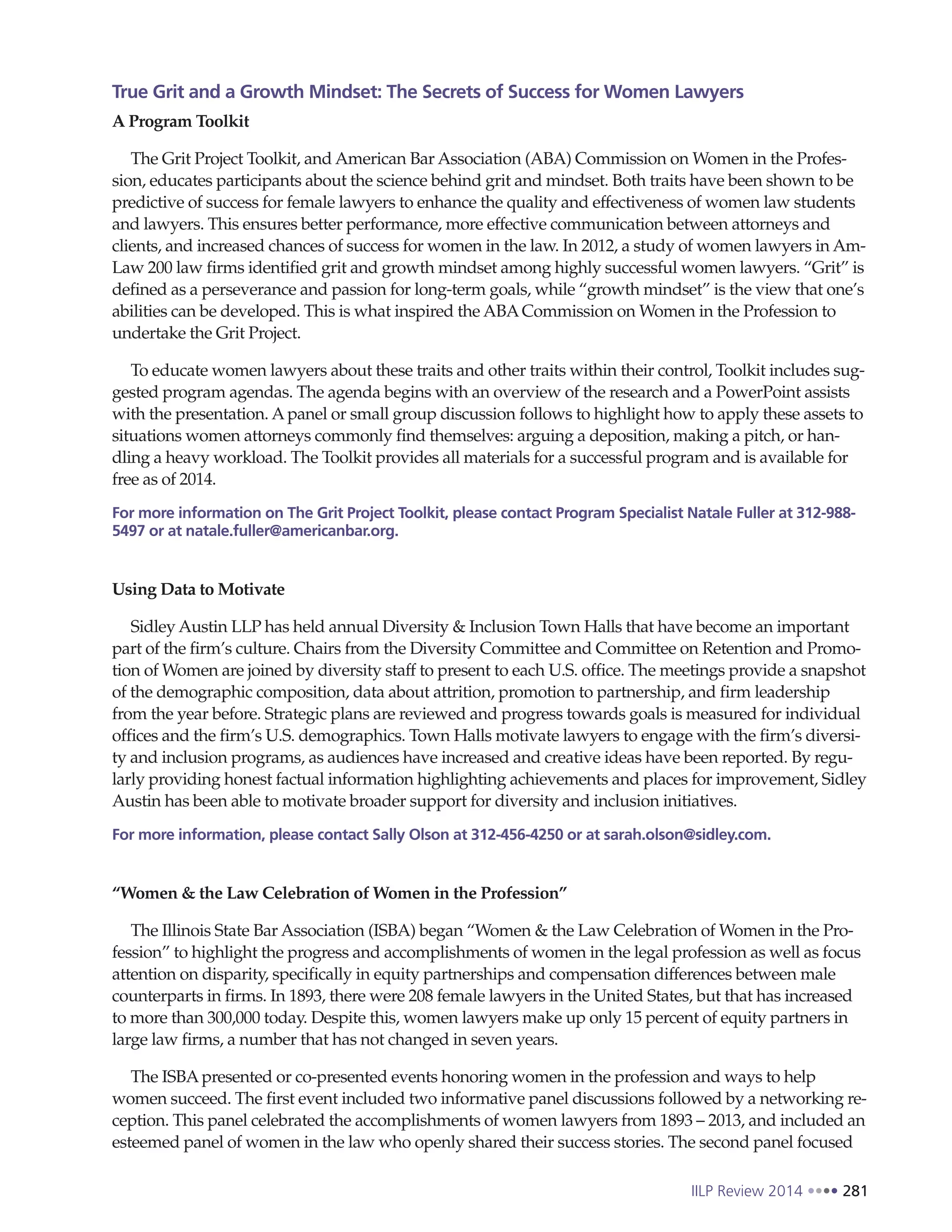 IILP Review 2014 281
True Grit and a Growth Mindset: The Secrets of Success for Women Lawyers
A Program Toolkit
The Grit Project Toolkit, and American Bar Association (ABA) Commission on Women in the Profes-
sion, educates participants about the science behind grit and mindset. Both traits have been shown to be
predictive of success for female lawyers to enhance the quality and effectiveness of women law students
and lawyers. This ensures better performance, more effective communication between attorneys and
clients, and increased chances of success for women in the law. In 2012, a study of women lawyers in Am-
Law 200 law firms identified grit and growth mindset among highly successful women lawyers. “Grit” is
defined as a perseverance and passion for long-term goals, while “growth mindset” is the view that one’s
abilities can be developed. This is what inspired the ABACommission on Women in the Profession to
undertake the Grit Project.
To educate women lawyers about these traits and other traits within their control, Toolkit includes sug-
gested program agendas. The agenda begins with an overview of the research and a PowerPoint assists
with the presentation. Apanel or small group discussion follows to highlight how to apply these assets to
situations women attorneys commonly find themselves: arguing a deposition, making a pitch, or han-
dling a heavy workload. The Toolkit provides all materials for a successful program and is available for
free as of 2014.
For more information on The Grit Project Toolkit, please contact Program Specialist Natale Fuller at 312-988-
5497 or at natale.fuller@americanbar.org.
Using Data to Motivate
Sidley Austin LLP has held annual Diversity & Inclusion Town Halls that have become an important
part of the firm’s culture. Chairs from the Diversity Committee and Committee on Retention and Promo-
tion of Women are joined by diversity staff to present to each U.S. office. The meetings provide a snapshot
of the demographic composition, data about attrition, promotion to partnership, and firm leadership
from the year before. Strategic plans are reviewed and progress towards goals is measured for individual
offices and the firm’s U.S. demographics. Town Halls motivate lawyers to engage with the firm’s diversi-
ty and inclusion programs, as audiences have increased and creative ideas have been reported. By regu-
larly providing honest factual information highlighting achievements and places for improvement, Sidley
Austin has been able to motivate broader support for diversity and inclusion initiatives.
For more information, please contact Sally Olson at 312-456-4250 or at sarah.olson@sidley.com.
“Women & the Law Celebration of Women in the Profession”
The Illinois State Bar Association (ISBA) began “Women & the Law Celebration of Women in the Pro-
fession” to highlight the progress and accomplishments of women in the legal profession as well as focus
attention on disparity, specifically in equity partnerships and compensation differences between male
counterparts in firms. In 1893, there were 208 female lawyers in the United States, but that has increased
to more than 300,000 today. Despite this, women lawyers make up only 15 percent of equity partners in
large law firms, a number that has not changed in seven years.
The ISBApresented or co-presented events honoring women in the profession and ways to help
women succeed. The first event included two informative panel discussions followed by a networking re-
ception. This panel celebrated the accomplishments of women lawyers from 1893 – 2013, and included an
esteemed panel of women in the law who openly shared their success stories. The second panel focused
 