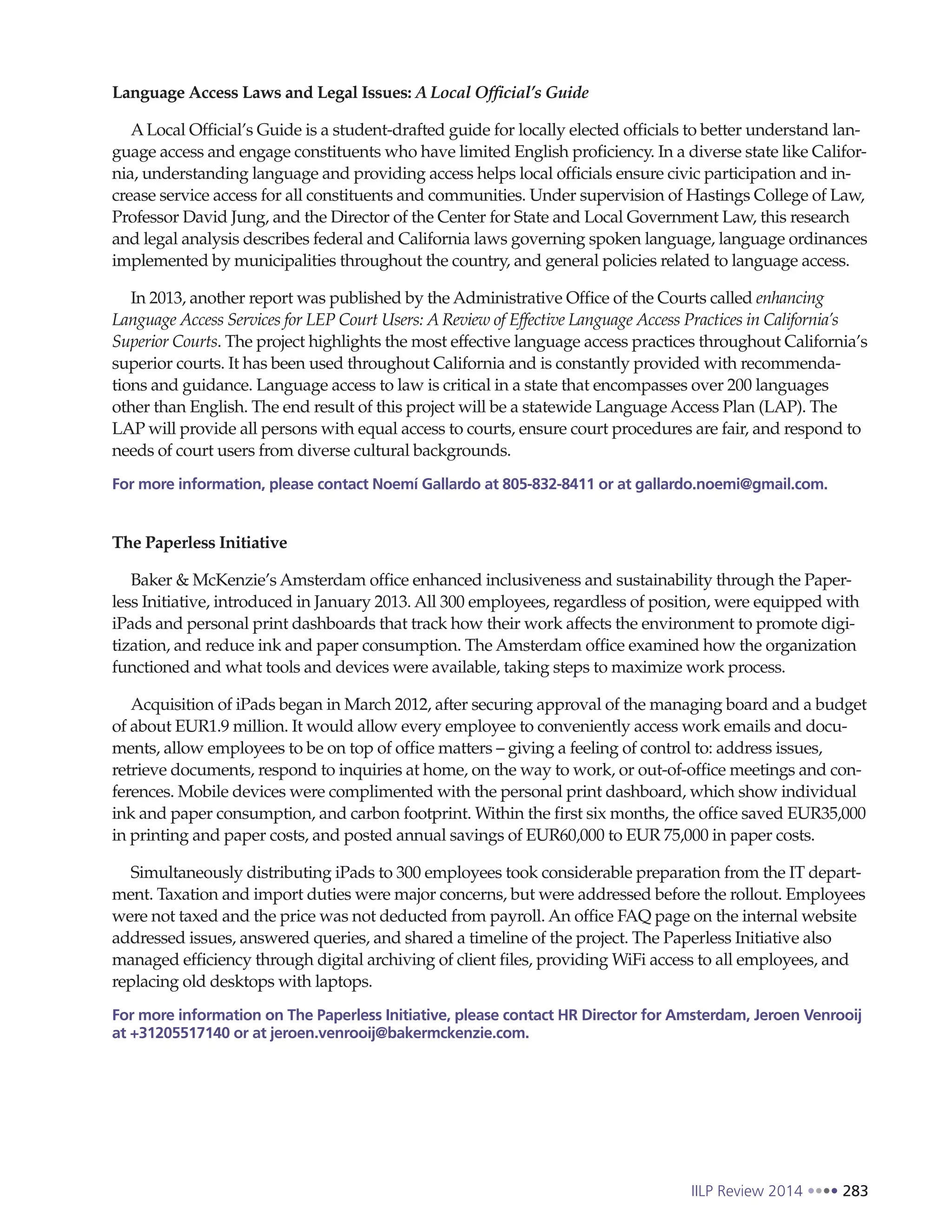 IILP Review 2014 283
Language Access Laws and Legal Issues: ALocal Official’s Guide
ALocal Official’s Guide is a student-drafted guide for locally elected officials to better understand lan-
guage access and engage constituents who have limited English proficiency. In a diverse state like Califor-
nia, understanding language and providing access helps local officials ensure civic participation and in-
crease service access for all constituents and communities. Under supervision of Hastings College of Law,
Professor David Jung, and the Director of the Center for State and Local Government Law, this research
and legal analysis describes federal and California laws governing spoken language, language ordinances
implemented by municipalities throughout the country, and general policies related to language access.
In 2013, another report was published by the Administrative Office of the Courts called enhancing
Language Access Services for LEP Court Users: A Review of Effective Language Access Practices in California’s
Superior Courts. The project highlights the most effective language access practices throughout California’s
superior courts. It has been used throughout California and is constantly provided with recommenda-
tions and guidance. Language access to law is critical in a state that encompasses over 200 languages
other than English. The end result of this project will be a statewide Language Access Plan (LAP). The
LAP will provide all persons with equal access to courts, ensure court procedures are fair, and respond to
needs of court users from diverse cultural backgrounds.
For more information, please contact Noemí Gallardo at 805-832-8411 or at gallardo.noemi@gmail.com.
The Paperless Initiative
Baker & McKenzie’s Amsterdam office enhanced inclusiveness and sustainability through the Paper-
less Initiative, introduced in January 2013. All 300 employees, regardless of position, were equipped with
iPads and personal print dashboards that track how their work affects the environment to promote digi-
tization, and reduce ink and paper consumption. The Amsterdam office examined how the organization
functioned and what tools and devices were available, taking steps to maximize work process.
Acquisition of iPads began in March 2012, after securing approval of the managing board and a budget
of about EUR1.9 million. It would allow every employee to conveniently access work emails and docu-
ments, allow employees to be on top of office matters – giving a feeling of control to: address issues,
retrieve documents, respond to inquiries at home, on the way to work, or out-of-office meetings and con-
ferences. Mobile devices were complimented with the personal print dashboard, which show individual
ink and paper consumption, and carbon footprint. Within the first six months, the office saved EUR35,000
in printing and paper costs, and posted annual savings of EUR60,000 to EUR 75,000 in paper costs.
Simultaneously distributing iPads to 300 employees took considerable preparation from the IT depart-
ment. Taxation and import duties were major concerns, but were addressed before the rollout. Employees
were not taxed and the price was not deducted from payroll. An office FAQ page on the internal website
addressed issues, answered queries, and shared a timeline of the project. The Paperless Initiative also
managed efficiency through digital archiving of client files, providing WiFi access to all employees, and
replacing old desktops with laptops.
For more information on The Paperless Initiative, please contact HR Director for Amsterdam, Jeroen Venrooij
at +31205517140 or at jeroen.venrooij@bakermckenzie.com.
 