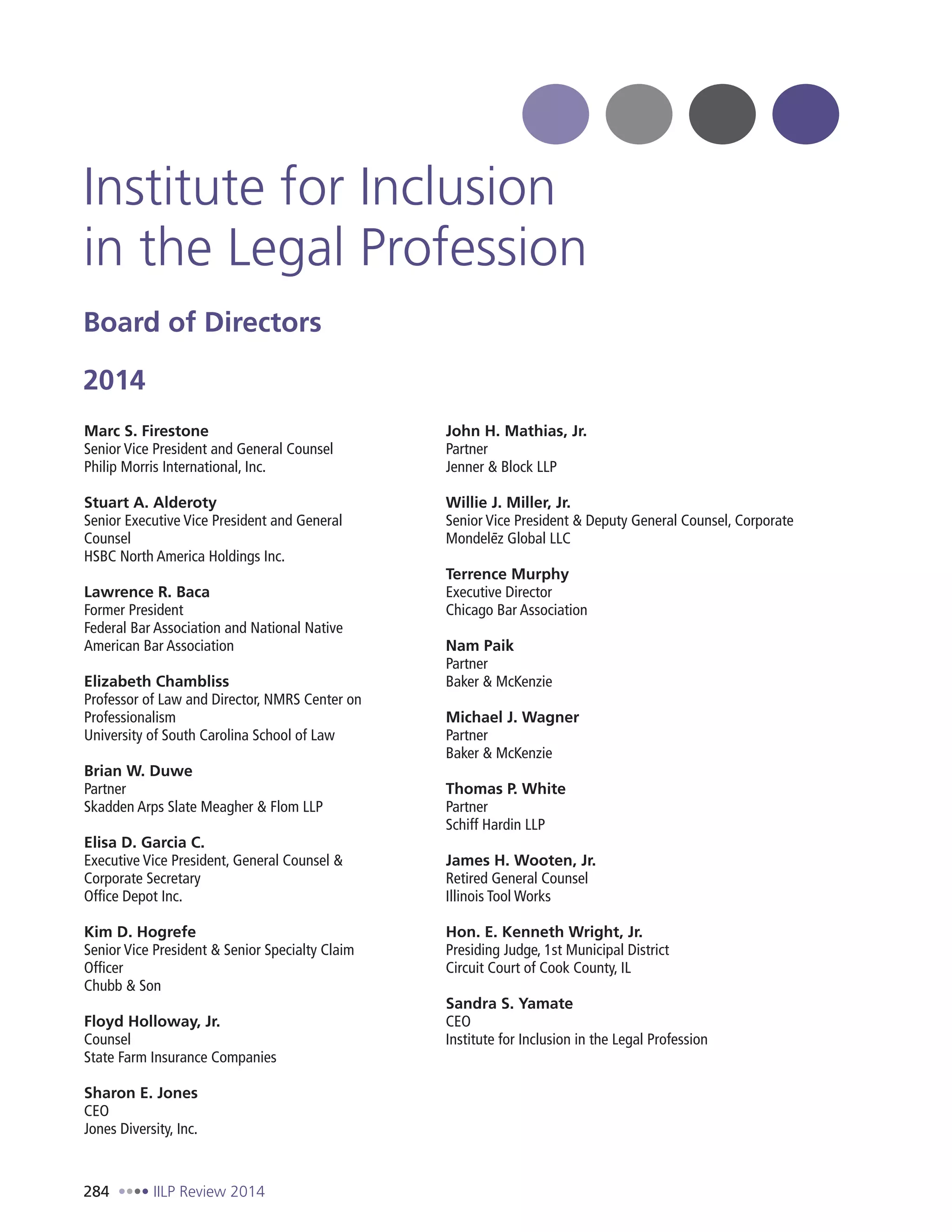 284 IILP Review 2014
Institute for Inclusion
in the Legal Profession
Board of Directors
2014
Marc S. Firestone
Senior Vice President and General Counsel
Philip Morris International, Inc.
Stuart A. Alderoty
Senior Executive Vice President and General
Counsel
HSBC North America Holdings Inc.
Lawrence R. Baca
Former President
Federal Bar Association and National Native
American Bar Association
Elizabeth Chambliss
Professor of Law and Director, NMRS Center on
Professionalism
University of South Carolina School of Law
Brian W. Duwe
Partner
Skadden Arps Slate Meagher & Flom LLP
Elisa D. Garcia C.
Executive Vice President, General Counsel &
Corporate Secretary
Office Depot Inc.
Kim D. Hogrefe
Senior Vice President & Senior Specialty Claim
Officer
Chubb & Son
Floyd Holloway, Jr.
Counsel
State Farm Insurance Companies
Sharon E. Jones
CEO
Jones Diversity, Inc.
John H. Mathias, Jr.
Partner
Jenner & Block LLP
Willie J. Miller, Jr.
Senior Vice President & Deputy General Counsel, Corporate
Mondeleˉz Global LLC
Terrence Murphy
Executive Director
Chicago Bar Association
Nam Paik
Partner
Baker & McKenzie
Michael J. Wagner
Partner
Baker & McKenzie
Thomas P. White
Partner
Schiff Hardin LLP
James H. Wooten, Jr.
Retired General Counsel
Illinois Tool Works
Hon. E. Kenneth Wright, Jr.
Presiding Judge, 1st Municipal District
Circuit Court of Cook County, IL
Sandra S. Yamate
CEO
Institute for Inclusion in the Legal Profession
 