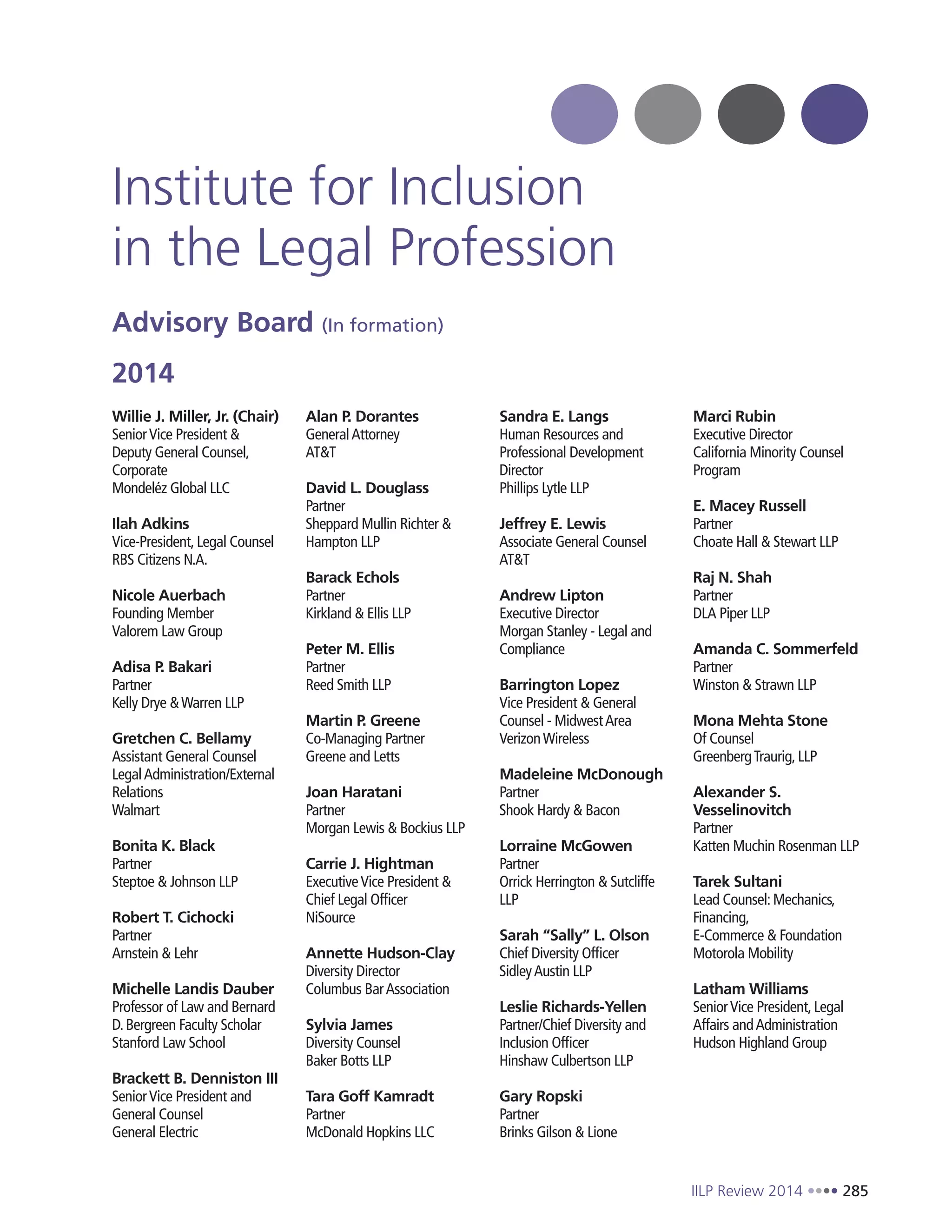 IILP Review 2014 285
Institute for Inclusion
in the Legal Profession
Advisory Board (In formation)
2014
Willie J. Miller, Jr. (Chair)
SeniorVice President &
Deputy General Counsel,
Corporate
Mondeléz Global LLC
Ilah Adkins
Vice-President, Legal Counsel
RBS Citizens N.A.
Nicole Auerbach
Founding Member
Valorem Law Group
Adisa P. Bakari
Partner
Kelly Drye &Warren LLP
Gretchen C. Bellamy
Assistant General Counsel
LegalAdministration/External
Relations
Walmart
Bonita K. Black
Partner
Steptoe & Johnson LLP
Robert T. Cichocki
Partner
Arnstein & Lehr
Michelle Landis Dauber
Professor of Law and Bernard
D. Bergreen Faculty Scholar
Stanford Law School
Brackett B. Denniston III
SeniorVice President and
General Counsel
General Electric
Alan P. Dorantes
GeneralAttorney
AT&T
David L. Douglass
Partner
Sheppard Mullin Richter &
Hampton LLP
Barack Echols
Partner
Kirkland & Ellis LLP
Peter M. Ellis
Partner
Reed Smith LLP
Martin P. Greene
Co-Managing Partner
Greene and Letts
Joan Haratani
Partner
Morgan Lewis & Bockius LLP
Carrie J. Hightman
ExecutiveVice President &
Chief Legal Officer
NiSource
Annette Hudson-Clay
Diversity Director
Columbus BarAssociation
Sylvia James
Diversity Counsel
Baker Botts LLP
Tara Goff Kamradt
Partner
McDonald Hopkins LLC
Sandra E. Langs
Human Resources and
Professional Development
Director
Phillips Lytle LLP
Jeffrey E. Lewis
Associate General Counsel
AT&T
Andrew Lipton
Executive Director
Morgan Stanley - Legal and
Compliance
Barrington Lopez
Vice President & General
Counsel - MidwestArea
VerizonWireless
Madeleine McDonough
Partner
Shook Hardy & Bacon
Lorraine McGowen
Partner
Orrick Herrington & Sutcliffe
LLP
Sarah “Sally” L. Olson
Chief Diversity Officer
SidleyAustin LLP
Leslie Richards-Yellen
Partner/Chief Diversity and
Inclusion Officer
Hinshaw Culbertson LLP
Gary Ropski
Partner
Brinks Gilson & Lione
Marci Rubin
Executive Director
California Minority Counsel
Program
E. Macey Russell
Partner
Choate Hall & Stewart LLP
Raj N. Shah
Partner
DLA Piper LLP
Amanda C. Sommerfeld
Partner
Winston & Strawn LLP
Mona Mehta Stone
Of Counsel
GreenbergTraurig, LLP
Alexander S.
Vesselinovitch
Partner
Katten Muchin Rosenman LLP
Tarek Sultani
Lead Counsel: Mechanics,
Financing,
E-Commerce & Foundation
Motorola Mobility
Latham Williams
SeniorVice President, Legal
Affairs andAdministration
Hudson Highland Group
 