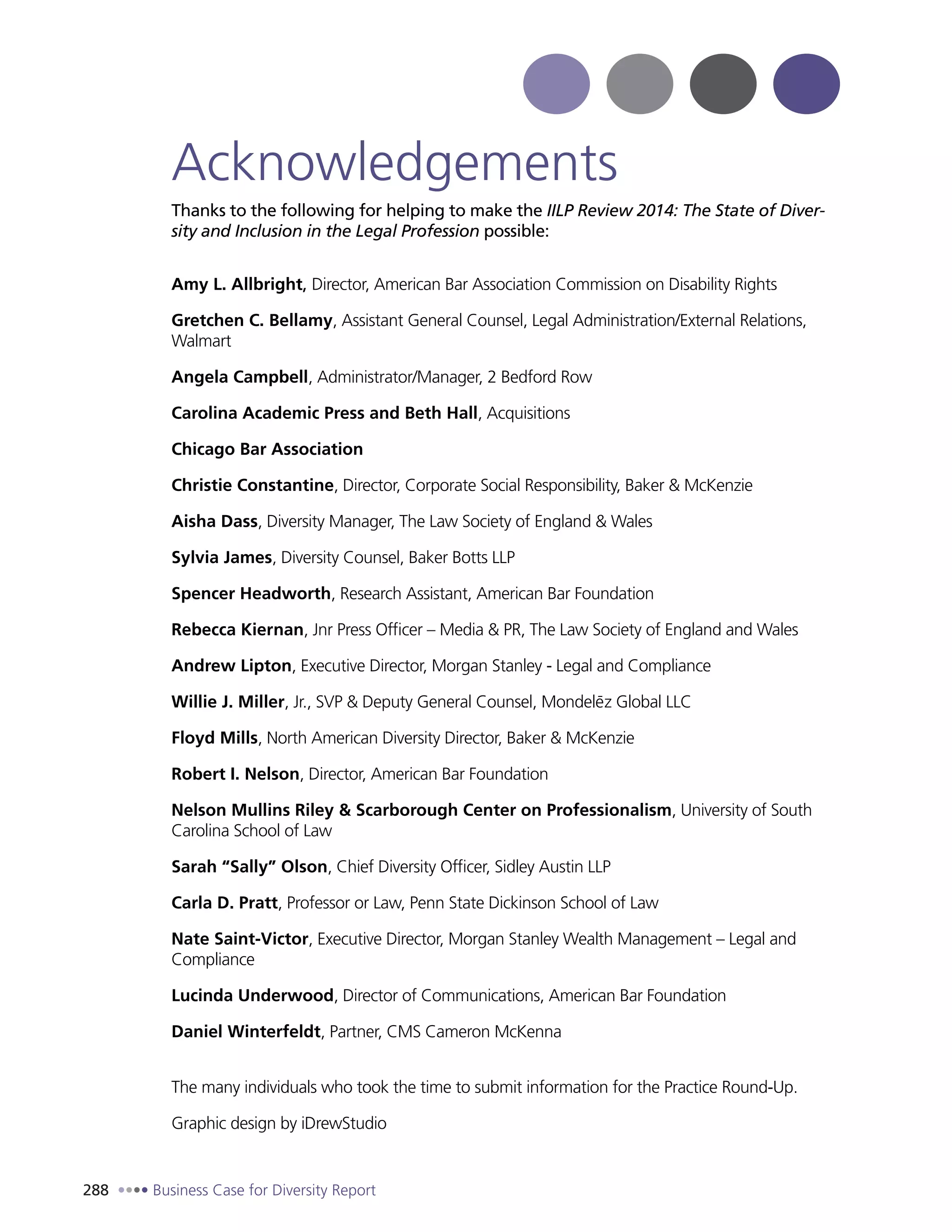 288 Business Case for Diversity Report
Acknowledgements
Thanks to the following for helping to make the IILP Review 2014: The State of Diver-
sity and Inclusion in the Legal Profession possible:
Amy L. Allbright, Director, American Bar Association Commission on Disability Rights
Gretchen C. Bellamy, Assistant General Counsel, Legal Administration/External Relations,
Walmart
Angela Campbell, Administrator/Manager, 2 Bedford Row
Carolina Academic Press and Beth Hall, Acquisitions
Chicago Bar Association
Christie Constantine, Director, Corporate Social Responsibility, Baker & McKenzie
Aisha Dass, Diversity Manager, The Law Society of England & Wales
Sylvia James, Diversity Counsel, Baker Botts LLP
Spencer Headworth, Research Assistant, American Bar Foundation
Rebecca Kiernan, Jnr Press Officer – Media & PR, The Law Society of England and Wales
Andrew Lipton, Executive Director, Morgan Stanley - Legal and Compliance
Willie J. Miller, Jr., SVP & Deputy General Counsel, Mondeleˉz Global LLC
Floyd Mills, North American Diversity Director, Baker & McKenzie
Robert I. Nelson, Director, American Bar Foundation
Nelson Mullins Riley & Scarborough Center on Professionalism, University of South
Carolina School of Law
Sarah “Sally” Olson, Chief Diversity Officer, Sidley Austin LLP
Carla D. Pratt, Professor or Law, Penn State Dickinson School of Law
Nate Saint-Victor, Executive Director, Morgan Stanley Wealth Management – Legal and
Compliance
Lucinda Underwood, Director of Communications, American Bar Foundation
Daniel Winterfeldt, Partner, CMS Cameron McKenna
The many individuals who took the time to submit information for the Practice Round-Up.
Graphic design by iDrewStudio
 