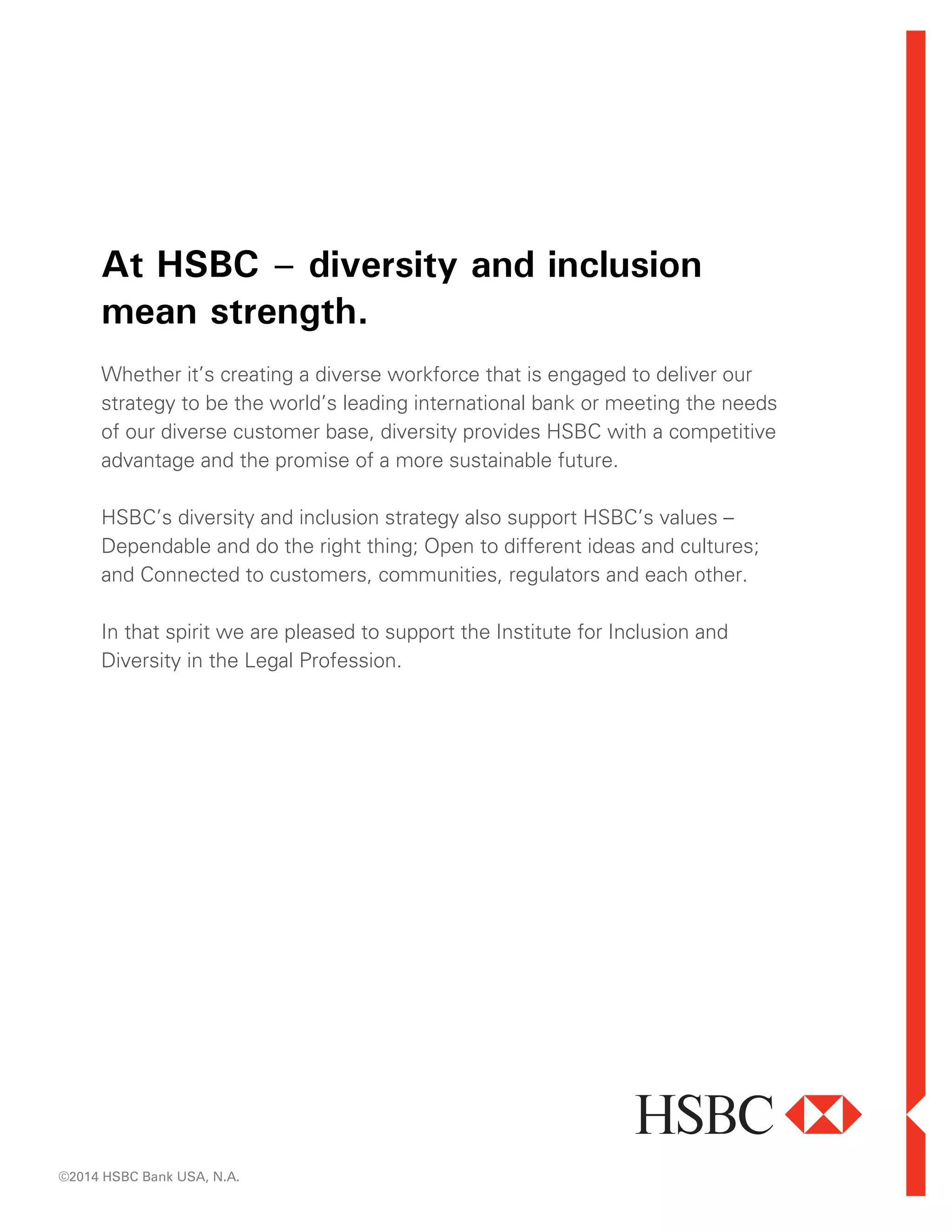 At HSBC – diversity and inclusion
mean strength.
Whether it’s creating a diverse workforce that is engaged to deliver our
strategy to be the world’s leading international bank or meeting the needs
of our diverse customer base, diversity provides HSBC with a competitive
advantage and the promise of a more sustainable future.
HSBC’s diversity and inclusion strategy also support HSBC’s values –
Dependable and do the right thing; Open to different ideas and cultures;
and Connected to customers, communities, regulators and each other.
In that spirit we are pleased to support the Institute for Inclusion and
Diversity in the Legal Profession.
©2014 HSBC Bank USA, N.A.
 