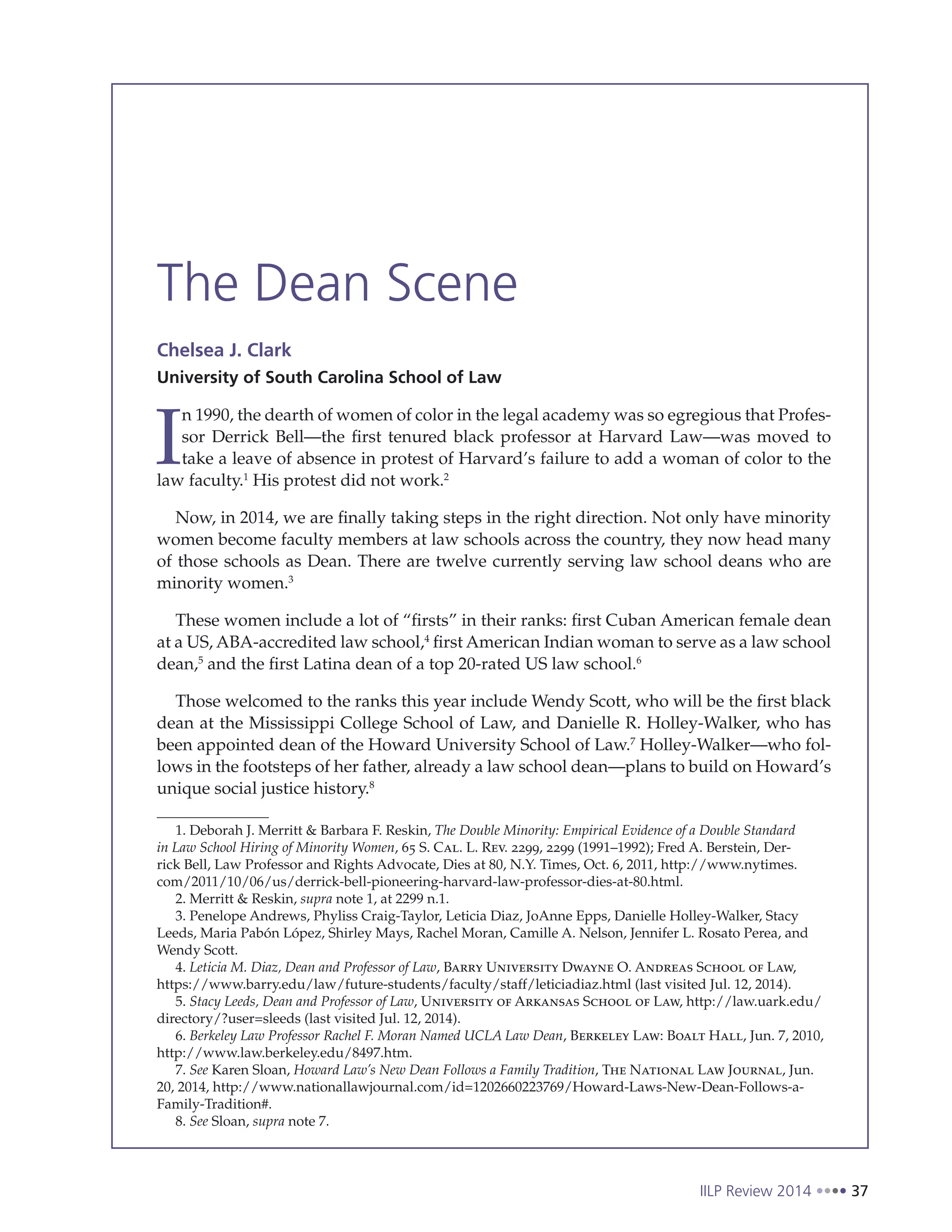 IILP Review 2014 37
The Dean Scene
Chelsea J. Clark
University of South Carolina School of Law
I
n 1990, the dearth of women of color in the legal academy was so egregious that Profes-
sor Derrick Bell—the first tenured black professor at Harvard Law—was moved to
take a leave of absence in protest of Harvard’s failure to add a woman of color to the
law faculty.1
His protest did not work.2
Now, in 2014, we are finally taking steps in the right direction. Not only have minority
women become faculty members at law schools across the country, they now head many
of those schools as Dean. There are twelve currently serving law school deans who are
minority women.3
These women include a lot of “firsts” in their ranks: first Cuban American female dean
at a US, ABA-accredited law school,4
first American Indian woman to serve as a law school
dean,5
and the first Latina dean of a top 20-rated US law school.6
Those welcomed to the ranks this year include Wendy Scott, who will be the first black
dean at the Mississippi College School of Law, and Danielle R. Holley-Walker, who has
been appointed dean of the Howard University School of Law.7
Holley-Walker—who fol-
lows in the footsteps of her father, already a law school dean—plans to build on Howard’s
unique social justice history.8
1. Deborah J. Merritt & Barbara F. Reskin, The Double Minority: Empirical Evidence of a Double Standard
in Law School Hiring of Minority Women, 65 S. Cal. L. Rev. 2299, 2299 (1991–1992); Fred A. Berstein, Der-
rick Bell, Law Professor and Rights Advocate, Dies at 80, N.Y. Times, Oct. 6, 2011, http://www.nytimes.
com/2011/10/06/us/derrick-bell-pioneering-harvard-law-professor-dies-at-80.html.
2. Merritt & Reskin, supra note 1, at 2299 n.1.
3. Penelope Andrews, Phyliss Craig-Taylor, Leticia Diaz, JoAnne Epps, Danielle Holley-Walker, Stacy
Leeds, Maria Pabón López, Shirley Mays, Rachel Moran, Camille A. Nelson, Jennifer L. Rosato Perea, and
Wendy Scott.
4. Leticia M. Diaz, Dean and Professor of Law, Barry University Dwayne O. Andreas School of Law,
https://www.barry.edu/law/future-students/faculty/staff/leticiadiaz.html (last visited Jul. 12, 2014).
5. Stacy Leeds, Dean and Professor of Law, University of Arkansas School of Law, http://law.uark.edu/
directory/?user=sleeds (last visited Jul. 12, 2014).
6. Berkeley Law Professor Rachel F. Moran Named UCLA Law Dean, Berkeley Law: Boalt Hall, Jun. 7, 2010,
http://www.law.berkeley.edu/8497.htm.
7. See Karen Sloan, Howard Law’s New Dean Follows a Family Tradition, The National Law Journal, Jun.
20, 2014, http://www.nationallawjournal.com/id=1202660223769/Howard-Laws-New-Dean-Follows-a-
Family-Tradition#.
8. See Sloan, supra note 7.
 