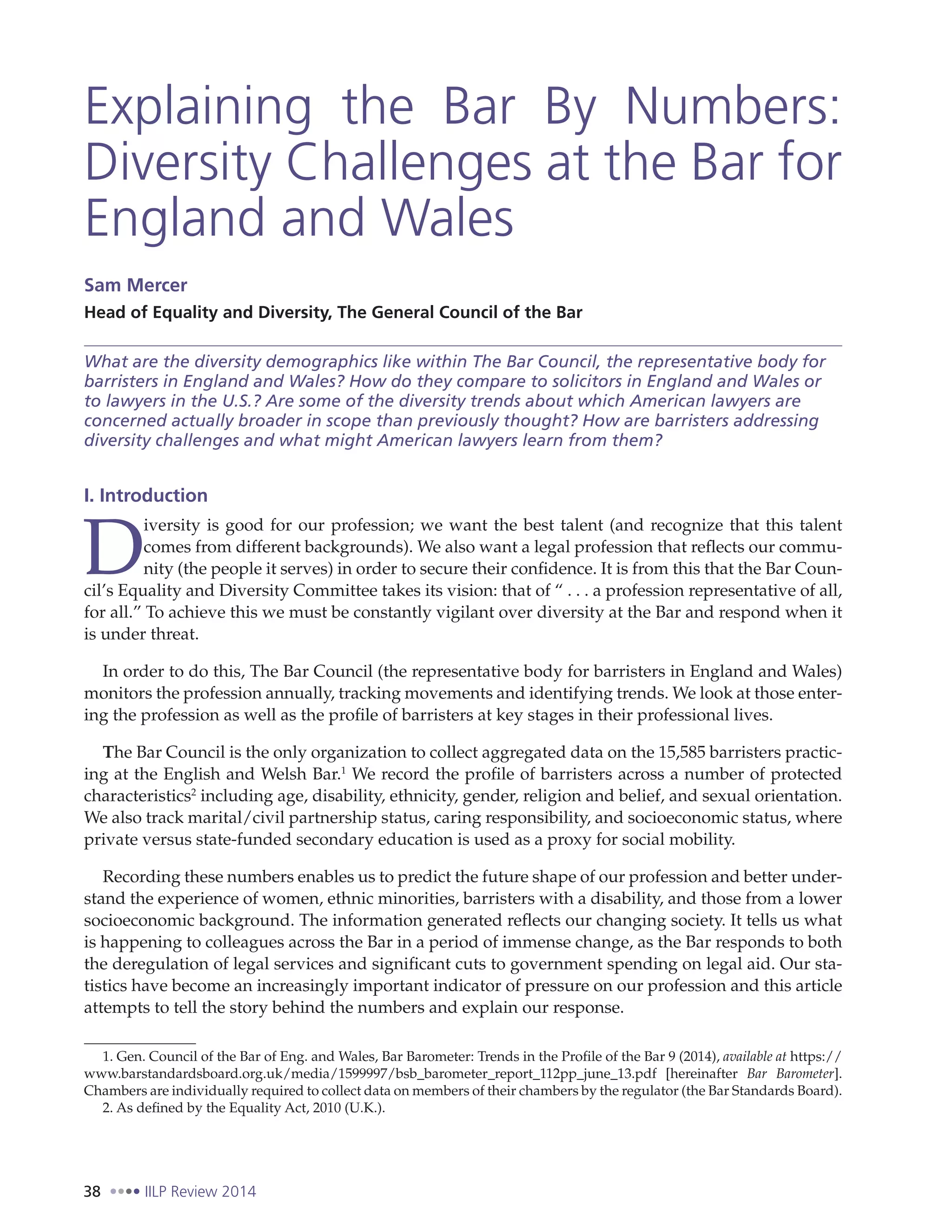 38 IILP Review 2014
Explaining the Bar By Numbers:
Diversity Challenges at the Bar for
England and Wales
Sam Mercer
Head of Equality and Diversity, The General Council of the Bar
What are the diversity demographics like within The Bar Council, the representative body for
barristers in England and Wales? How do they compare to solicitors in England and Wales or
to lawyers in the U.S.? Are some of the diversity trends about which American lawyers are
concerned actually broader in scope than previously thought? How are barristers addressing
diversity challenges and what might American lawyers learn from them?
I. Introduction
D
iversity is good for our profession; we want the best talent (and recognize that this talent
comes from different backgrounds). We also want a legal profession that reflects our commu-
nity (the people it serves) in order to secure their confidence. It is from this that the Bar Coun-
cil’s Equality and Diversity Committee takes its vision: that of “ . . . a profession representative of all,
for all.” To achieve this we must be constantly vigilant over diversity at the Bar and respond when it
is under threat.
In order to do this, The Bar Council (the representative body for barristers in England and Wales)
monitors the profession annually, tracking movements and identifying trends. We look at those enter-
ing the profession as well as the profile of barristers at key stages in their professional lives.
The Bar Council is the only organization to collect aggregated data on the 15,585 barristers practic-
ing at the English and Welsh Bar.1
We record the profile of barristers across a number of protected
characteristics2
including age, disability, ethnicity, gender, religion and belief, and sexual orientation.
We also track marital/civil partnership status, caring responsibility, and socioeconomic status, where
private versus state-funded secondary education is used as a proxy for social mobility.
Recording these numbers enables us to predict the future shape of our profession and better under-
stand the experience of women, ethnic minorities, barristers with a disability, and those from a lower
socioeconomic background. The information generated reflects our changing society. It tells us what
is happening to colleagues across the Bar in a period of immense change, as the Bar responds to both
the deregulation of legal services and significant cuts to government spending on legal aid. Our sta-
tistics have become an increasingly important indicator of pressure on our profession and this article
attempts to tell the story behind the numbers and explain our response.
1. Gen. Council of the Bar of Eng. and Wales, Bar Barometer: Trends in the Profile of the Bar 9 (2014), available at https://
www.barstandardsboard.org.uk/media/1599997/bsb_barometer_report_112pp_june_13.pdf [hereinafter Bar Barometer].
Chambers are individually required to collect data on members of their chambers by the regulator (the Bar Standards Board).
2. As defined by the Equality Act, 2010 (U.K.).
 