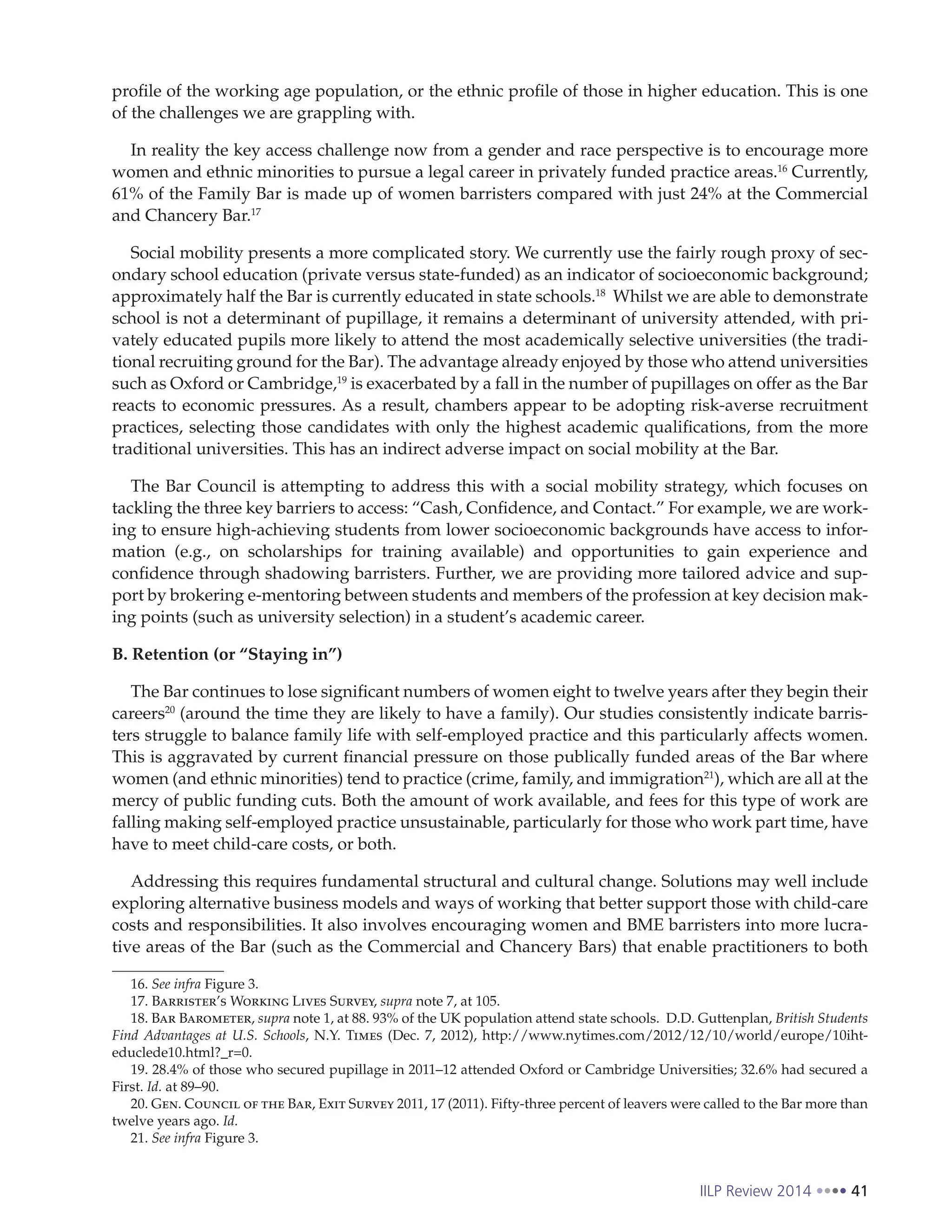 IILP Review 2014 41
profile of the working age population, or the ethnic profile of those in higher education. This is one
of the challenges we are grappling with.
In reality the key access challenge now from a gender and race perspective is to encourage more
women and ethnic minorities to pursue a legal career in privately funded practice areas.16
Currently,
61% of the Family Bar is made up of women barristers compared with just 24% at the Commercial
and Chancery Bar.17
Social mobility presents a more complicated story. We currently use the fairly rough proxy of sec-
ondary school education (private versus state-funded) as an indicator of socioeconomic background;
approximately half the Bar is currently educated in state schools.18
Whilst we are able to demonstrate
school is not a determinant of pupillage, it remains a determinant of university attended, with pri-
vately educated pupils more likely to attend the most academically selective universities (the tradi-
tional recruiting ground for the Bar). The advantage already enjoyed by those who attend universities
such as Oxford or Cambridge,19
is exacerbated by a fall in the number of pupillages on offer as the Bar
reacts to economic pressures. As a result, chambers appear to be adopting risk-averse recruitment
practices, selecting those candidates with only the highest academic qualifications, from the more
traditional universities. This has an indirect adverse impact on social mobility at the Bar.
The Bar Council is attempting to address this with a social mobility strategy, which focuses on
tackling the three key barriers to access: “Cash, Confidence, and Contact.” For example, we are work-
ing to ensure high-achieving students from lower socioeconomic backgrounds have access to infor-
mation (e.g., on scholarships for training available) and opportunities to gain experience and
confidence through shadowing barristers. Further, we are providing more tailored advice and sup-
port by brokering e-mentoring between students and members of the profession at key decision mak-
ing points (such as university selection) in a student’s academic career.
B. Retention (or “Staying in”)
The Bar continues to lose significant numbers of women eight to twelve years after they begin their
careers20
(around the time they are likely to have a family). Our studies consistently indicate barris-
ters struggle to balance family life with self-employed practice and this particularly affects women.
This is aggravated by current financial pressure on those publically funded areas of the Bar where
women (and ethnic minorities) tend to practice (crime, family, and immigration21
), which are all at the
mercy of public funding cuts. Both the amount of work available, and fees for this type of work are
falling making self-employed practice unsustainable, particularly for those who work part time, have
have to meet child-care costs, or both.
Addressing this requires fundamental structural and cultural change. Solutions may well include
exploring alternative business models and ways of working that better support those with child-care
costs and responsibilities. It also involves encouraging women and BME barristers into more lucra-
tive areas of the Bar (such as the Commercial and Chancery Bars) that enable practitioners to both
16. See infra Figure 3.
17. Barrister’s Working Lives Survey, supra note 7, at 105.
18. Bar Barometer, supra note 1, at 88. 93% of the UK population attend state schools. D.D. Guttenplan, British Students
Find Advantages at U.S. Schools, N.Y. Times (Dec. 7, 2012), http://www.nytimes.com/2012/12/10/world/europe/10iht-
educlede10.html?_r=0.
19. 28.4% of those who secured pupillage in 2011–12 attended Oxford or Cambridge Universities; 32.6% had secured a
First. Id. at 89–90.
20. Gen. Council of the Bar, Exit Survey 2011, 17 (2011). Fifty-three percent of leavers were called to the Bar more than
twelve years ago. Id.
21. See infra Figure 3.
 