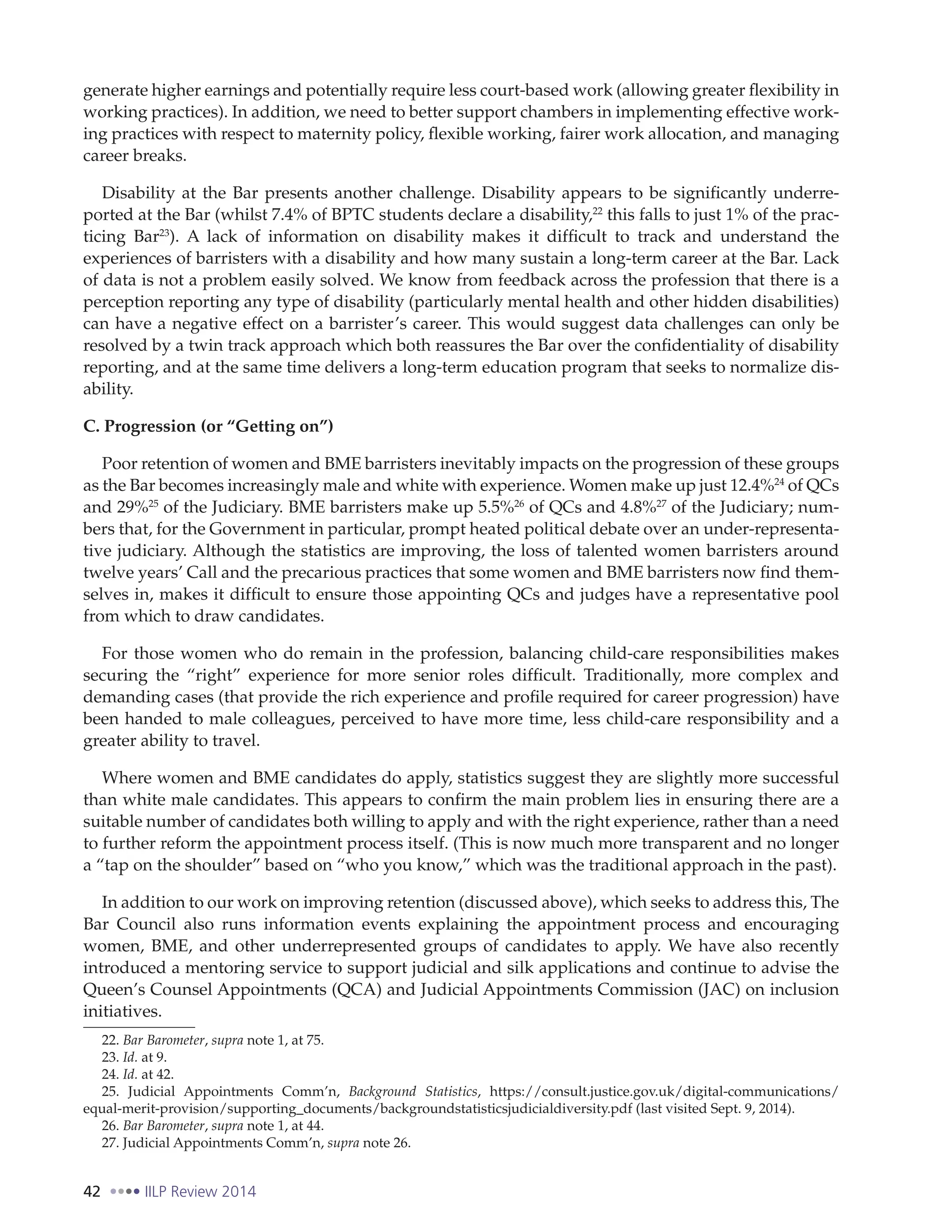 42 IILP Review 2014
generate higher earnings and potentially require less court-based work (allowing greater flexibility in
working practices). In addition, we need to better support chambers in implementing effective work-
ing practices with respect to maternity policy, flexible working, fairer work allocation, and managing
career breaks.
Disability at the Bar presents another challenge. Disability appears to be significantly underre-
ported at the Bar (whilst 7.4% of BPTC students declare a disability,22
this falls to just 1% of the prac-
ticing Bar23
). A lack of information on disability makes it difficult to track and understand the
experiences of barristers with a disability and how many sustain a long-term career at the Bar. Lack
of data is not a problem easily solved. We know from feedback across the profession that there is a
perception reporting any type of disability (particularly mental health and other hidden disabilities)
can have a negative effect on a barrister’s career. This would suggest data challenges can only be
resolved by a twin track approach which both reassures the Bar over the confidentiality of disability
reporting, and at the same time delivers a long-term education program that seeks to normalize dis-
ability.
C. Progression (or “Getting on”)
Poor retention of women and BME barristers inevitably impacts on the progression of these groups
as the Bar becomes increasingly male and white with experience. Women make up just 12.4%24
of QCs
and 29%25
of the Judiciary. BME barristers make up 5.5%26
of QCs and 4.8%27
of the Judiciary; num-
bers that, for the Government in particular, prompt heated political debate over an under-representa-
tive judiciary. Although the statistics are improving, the loss of talented women barristers around
twelve years’ Call and the precarious practices that some women and BME barristers now find them-
selves in, makes it difficult to ensure those appointing QCs and judges have a representative pool
from which to draw candidates.
For those women who do remain in the profession, balancing child-care responsibilities makes
securing the “right” experience for more senior roles difficult. Traditionally, more complex and
demanding cases (that provide the rich experience and profile required for career progression) have
been handed to male colleagues, perceived to have more time, less child-care responsibility and a
greater ability to travel.
Where women and BME candidates do apply, statistics suggest they are slightly more successful
than white male candidates. This appears to confirm the main problem lies in ensuring there are a
suitable number of candidates both willing to apply and with the right experience, rather than a need
to further reform the appointment process itself. (This is now much more transparent and no longer
a “tap on the shoulder” based on “who you know,” which was the traditional approach in the past).
In addition to our work on improving retention (discussed above), which seeks to address this, The
Bar Council also runs information events explaining the appointment process and encouraging
women, BME, and other underrepresented groups of candidates to apply. We have also recently
introduced a mentoring service to support judicial and silk applications and continue to advise the
Queen’s Counsel Appointments (QCA) and Judicial Appointments Commission (JAC) on inclusion
initiatives.
22. Bar Barometer, supra note 1, at 75.
23. Id. at 9.
24. Id. at 42.
25. Judicial Appointments Comm’n, Background Statistics, https://consult.justice.gov.uk/digital-communications/
equal-merit-provision/supporting_documents/backgroundstatisticsjudicialdiversity.pdf (last visited Sept. 9, 2014).
26. Bar Barometer, supra note 1, at 44.
27. Judicial Appointments Comm’n, supra note 26.
 