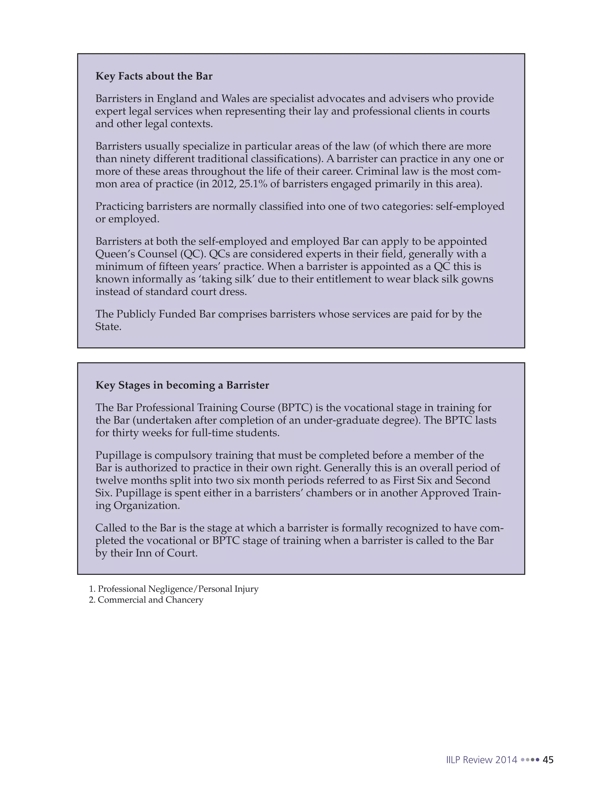 IILP Review 2014 45
Key Facts about the Bar
Barristers in England and Wales are specialist advocates and advisers who provide
expert legal services when representing their lay and professional clients in courts
and other legal contexts.
Barristers usually specialize in particular areas of the law (of which there are more
than ninety different traditional classifications). A barrister can practice in any one or
more of these areas throughout the life of their career. Criminal law is the most com-
mon area of practice (in 2012, 25.1% of barristers engaged primarily in this area).
Practicing barristers are normally classified into one of two categories: self-employed
or employed.
Barristers at both the self-employed and employed Bar can apply to be appointed
Queen’s Counsel (QC). QCs are considered experts in their field, generally with a
minimum of fifteen years’ practice. When a barrister is appointed as a QC this is
known informally as ‘taking silk’ due to their entitlement to wear black silk gowns
instead of standard court dress.
The Publicly Funded Bar comprises barristers whose services are paid for by the
State.
Key Stages in becoming a Barrister
The Bar Professional Training Course (BPTC) is the vocational stage in training for
the Bar (undertaken after completion of an under-graduate degree). The BPTC lasts
for thirty weeks for full-time students.
Pupillage is compulsory training that must be completed before a member of the
Bar is authorized to practice in their own right. Generally this is an overall period of
twelve months split into two six month periods referred to as First Six and Second
Six. Pupillage is spent either in a barristers’ chambers or in another Approved Train-
ing Organization.
Called to the Bar is the stage at which a barrister is formally recognized to have com-
pleted the vocational or BPTC stage of training when a barrister is called to the Bar
by their Inn of Court.
1. Professional Negligence/Personal Injury
2. Commercial and Chancery
 