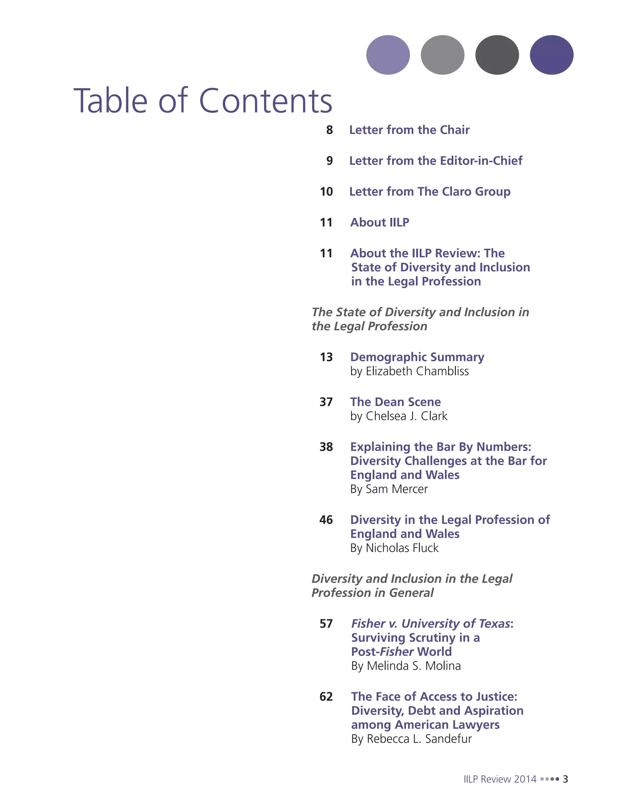 IILP Review 2014 3
8 Letter from the Chair
9 Letter from the Editor-in-Chief
10 Letter from The Claro Group
11 About IILP
11 About the IILP Review: The
State of Diversity and Inclusion
in the Legal Profession
The State of Diversity and Inclusion in
the Legal Profession
13 Demographic Summary
by Elizabeth Chambliss
37 The Dean Scene
by Chelsea J. Clark
38 Explaining the Bar By Numbers:
Diversity Challenges at the Bar for
England and Wales
By Sam Mercer
46 Diversity in the Legal Profession of
England and Wales
By Nicholas Fluck
Diversity and Inclusion in the Legal
Profession in General
57 Fisher v. University of Texas:
Surviving Scrutiny in a
Post-Fisher World
By Melinda S. Molina
62 The Face of Access to Justice:
Diversity, Debt and Aspiration
among American Lawyers
By Rebecca L. Sandefur
Table of Contents
 