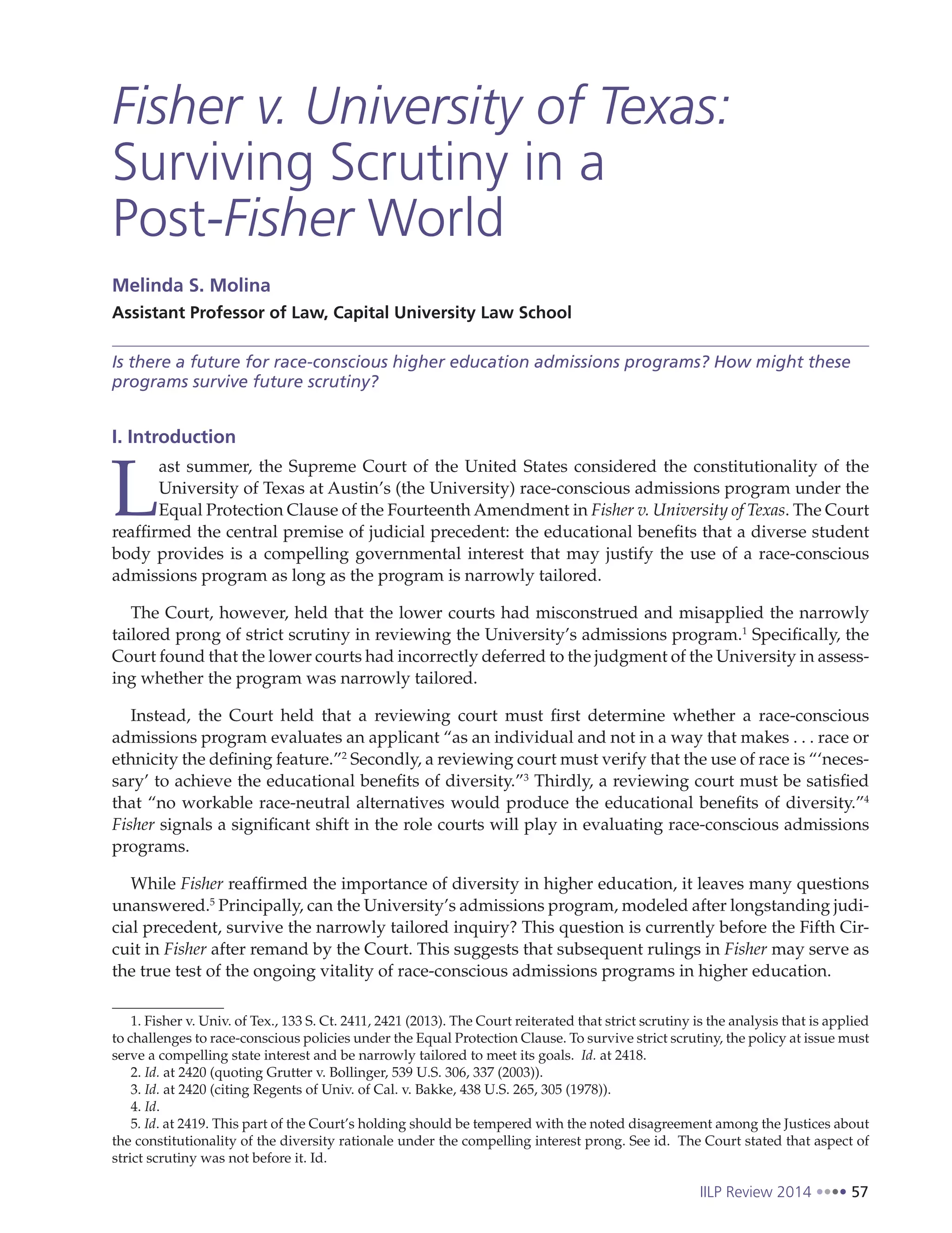 IILP Review 2014 57
Fisher v. University of Texas:
Surviving Scrutiny in a
Post-Fisher World
Melinda S. Molina
Assistant Professor of Law, Capital University Law School
Is there a future for race-conscious higher education admissions programs? How might these
programs survive future scrutiny?
I. Introduction
L
ast summer, the Supreme Court of the United States considered the constitutionality of the
University of Texas at Austin’s (the University) race-conscious admissions program under the
Equal Protection Clause of the Fourteenth Amendment in Fisher v. University of Texas. The Court
reaffirmed the central premise of judicial precedent: the educational benefits that a diverse student
body provides is a compelling governmental interest that may justify the use of a race-conscious
admissions program as long as the program is narrowly tailored.
The Court, however, held that the lower courts had misconstrued and misapplied the narrowly
tailored prong of strict scrutiny in reviewing the University’s admissions program.1
Specifically, the
Court found that the lower courts had incorrectly deferred to the judgment of the University in assess-
ing whether the program was narrowly tailored.
Instead, the Court held that a reviewing court must first determine whether a race-conscious
admissions program evaluates an applicant “as an individual and not in a way that makes . . . race or
ethnicity the defining feature.”2
Secondly, a reviewing court must verify that the use of race is “‘neces-
sary’ to achieve the educational benefits of diversity.”3
Thirdly, a reviewing court must be satisfied
that “no workable race-neutral alternatives would produce the educational benefits of diversity.”4
Fisher signals a significant shift in the role courts will play in evaluating race-conscious admissions
programs.
While Fisher reaffirmed the importance of diversity in higher education, it leaves many questions
unanswered.5
Principally, can the University’s admissions program, modeled after longstanding judi-
cial precedent, survive the narrowly tailored inquiry? This question is currently before the Fifth Cir-
cuit in Fisher after remand by the Court. This suggests that subsequent rulings in Fisher may serve as
the true test of the ongoing vitality of race-conscious admissions programs in higher education.
1. Fisher v. Univ. of Tex., 133 S. Ct. 2411, 2421 (2013). The Court reiterated that strict scrutiny is the analysis that is applied
to challenges to race-conscious policies under the Equal Protection Clause. To survive strict scrutiny, the policy at issue must
serve a compelling state interest and be narrowly tailored to meet its goals. Id. at 2418.
2. Id. at 2420 (quoting Grutter v. Bollinger, 539 U.S. 306, 337 (2003)).
3. Id. at 2420 (citing Regents of Univ. of Cal. v. Bakke, 438 U.S. 265, 305 (1978)).
4. Id.
5. Id. at 2419. This part of the Court’s holding should be tempered with the noted disagreement among the Justices about
the constitutionality of the diversity rationale under the compelling interest prong. See id. The Court stated that aspect of
strict scrutiny was not before it. Id.
 