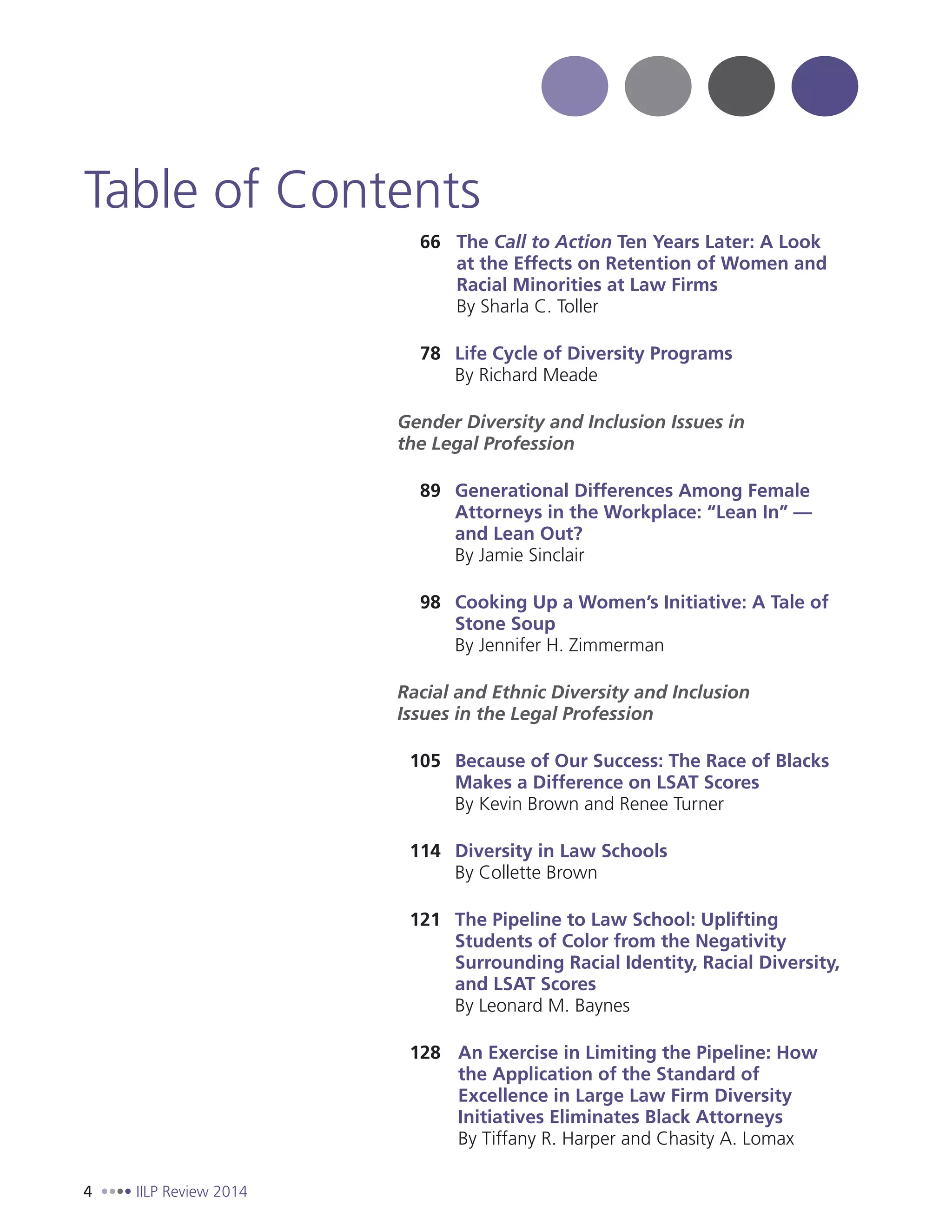4 IILP Review 2014
66 The Call to Action Ten Years Later: A Look
at the Effects on Retention of Women and
Racial Minorities at Law Firms
By Sharla C. Toller
78 Life Cycle of Diversity Programs
By Richard Meade
Gender Diversity and Inclusion Issues in
the Legal Profession
89 Generational Differences Among Female
Attorneys in the Workplace: “Lean In” —
and Lean Out?
By Jamie Sinclair
98 Cooking Up a Women’s Initiative: A Tale of
Stone Soup
By Jennifer H. Zimmerman
Racial and Ethnic Diversity and Inclusion
Issues in the Legal Profession
105 Because of Our Success: The Race of Blacks
Makes a Difference on LSAT Scores
By Kevin Brown and Renee Turner
114 Diversity in Law Schools
By Collette Brown
121 The Pipeline to Law School: Uplifting
Students of Color from the Negativity
Surrounding Racial Identity, Racial Diversity,
and LSAT Scores
By Leonard M. Baynes
128 An Exercise in Limiting the Pipeline: How
the Application of the Standard of
Excellence in Large Law Firm Diversity
Initiatives Eliminates Black Attorneys
By Tiffany R. Harper and Chasity A. Lomax
Table of Contents
 