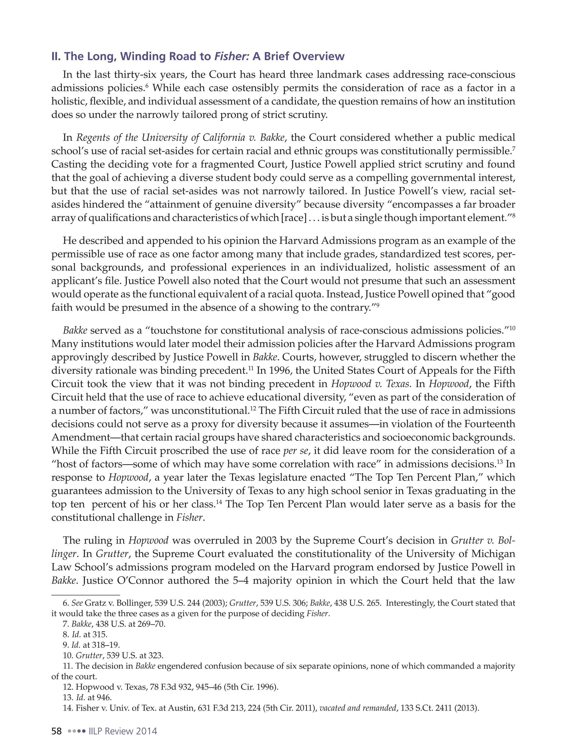 58 IILP Review 2014
II. The Long, Winding Road to Fisher: A Brief Overview
In the last thirty-six years, the Court has heard three landmark cases addressing race-conscious
admissions policies.6
While each case ostensibly permits the consideration of race as a factor in a
holistic, flexible, and individual assessment of a candidate, the question remains of how an institution
does so under the narrowly tailored prong of strict scrutiny.
In Regents of the University of California v. Bakke, the Court considered whether a public medical
school’s use of racial set-asides for certain racial and ethnic groups was constitutionally permissible.7
Casting the deciding vote for a fragmented Court, Justice Powell applied strict scrutiny and found
that the goal of achieving a diverse student body could serve as a compelling governmental interest,
but that the use of racial set-asides was not narrowly tailored. In Justice Powell’s view, racial set-
asides hindered the “attainment of genuine diversity” because diversity “encompasses a far broader
array of qualifications and characteristics of which [race] . . . is but a single though important element.”8
He described and appended to his opinion the Harvard Admissions program as an example of the
permissible use of race as one factor among many that include grades, standardized test scores, per-
sonal backgrounds, and professional experiences in an individualized, holistic assessment of an
applicant’s file. Justice Powell also noted that the Court would not presume that such an assessment
would operate as the functional equivalent of a racial quota. Instead, Justice Powell opined that “good
faith would be presumed in the absence of a showing to the contrary.”9
Bakke served as a “touchstone for constitutional analysis of race-conscious admissions policies.”10
Many institutions would later model their admission policies after the Harvard Admissions program
approvingly described by Justice Powell in Bakke. Courts, however, struggled to discern whether the
diversity rationale was binding precedent.11
In 1996, the United States Court of Appeals for the Fifth
Circuit took the view that it was not binding precedent in Hopwood v. Texas. In Hopwood, the Fifth
Circuit held that the use of race to achieve educational diversity, “even as part of the consideration of
a number of factors,” was unconstitutional.12
The Fifth Circuit ruled that the use of race in admissions
decisions could not serve as a proxy for diversity because it assumes—in violation of the Fourteenth
Amendment—that certain racial groups have shared characteristics and socioeconomic backgrounds.
While the Fifth Circuit proscribed the use of race per se, it did leave room for the consideration of a
“host of factors—some of which may have some correlation with race” in admissions decisions.13
In
response to Hopwood, a year later the Texas legislature enacted “The Top Ten Percent Plan,” which
guarantees admission to the University of Texas to any high school senior in Texas graduating in the
top ten percent of his or her class.14
The Top Ten Percent Plan would later serve as a basis for the
constitutional challenge in Fisher.
The ruling in Hopwood was overruled in 2003 by the Supreme Court’s decision in Grutter v. Bol-
linger. In Grutter, the Supreme Court evaluated the constitutionality of the University of Michigan
Law School’s admissions program modeled on the Harvard program endorsed by Justice Powell in
Bakke. Justice O’Connor authored the 5–4 majority opinion in which the Court held that the law
6. See Gratz v. Bollinger, 539 U.S. 244 (2003); Grutter, 539 U.S. 306; Bakke, 438 U.S. 265. Interestingly, the Court stated that
it would take the three cases as a given for the purpose of deciding Fisher.
7. Bakke, 438 U.S. at 269–70.
8. Id. at 315.
9. Id. at 318–19.
10. Grutter, 539 U.S. at 323.
11. The decision in Bakke engendered confusion because of six separate opinions, none of which commanded a majority
of the court.
12. Hopwood v. Texas, 78 F.3d 932, 945–46 (5th Cir. 1996).
13. Id. at 946.
14. Fisher v. Univ. of Tex. at Austin, 631 F.3d 213, 224 (5th Cir. 2011), vacated and remanded, 133 S.Ct. 2411 (2013).
 