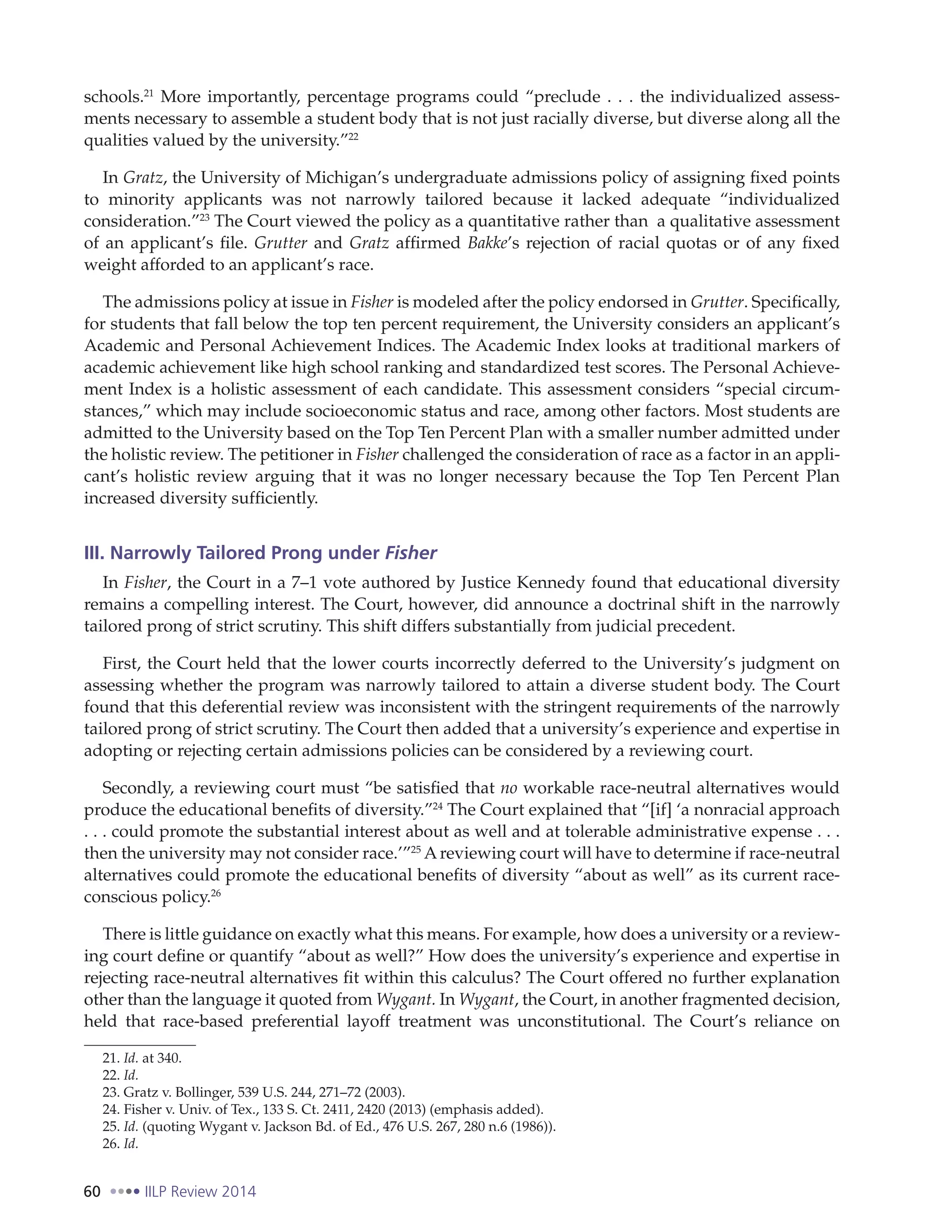 60 IILP Review 2014
schools.21
More importantly, percentage programs could “preclude . . . the individualized assess-
ments necessary to assemble a student body that is not just racially diverse, but diverse along all the
qualities valued by the university.”22
In Gratz, the University of Michigan’s undergraduate admissions policy of assigning fixed points
to minority applicants was not narrowly tailored because it lacked adequate “individualized
consideration.”23
The Court viewed the policy as a quantitative rather than a qualitative assessment
of an applicant’s file. Grutter and Gratz affirmed Bakke’s rejection of racial quotas or of any fixed
weight afforded to an applicant’s race.
The admissions policy at issue in Fisher is modeled after the policy endorsed in Grutter. Specifically,
for students that fall below the top ten percent requirement, the University considers an applicant’s
Academic and Personal Achievement Indices. The Academic Index looks at traditional markers of
academic achievement like high school ranking and standardized test scores. The Personal Achieve-
ment Index is a holistic assessment of each candidate. This assessment considers “special circum-
stances,” which may include socioeconomic status and race, among other factors. Most students are
admitted to the University based on the Top Ten Percent Plan with a smaller number admitted under
the holistic review. The petitioner in Fisher challenged the consideration of race as a factor in an appli-
cant’s holistic review arguing that it was no longer necessary because the Top Ten Percent Plan
increased diversity sufficiently.
III. Narrowly Tailored Prong under Fisher
In Fisher, the Court in a 7–1 vote authored by Justice Kennedy found that educational diversity
remains a compelling interest. The Court, however, did announce a doctrinal shift in the narrowly
tailored prong of strict scrutiny. This shift differs substantially from judicial precedent.
First, the Court held that the lower courts incorrectly deferred to the University’s judgment on
assessing whether the program was narrowly tailored to attain a diverse student body. The Court
found that this deferential review was inconsistent with the stringent requirements of the narrowly
tailored prong of strict scrutiny. The Court then added that a university’s experience and expertise in
adopting or rejecting certain admissions policies can be considered by a reviewing court.
Secondly, a reviewing court must “be satisfied that no workable race-neutral alternatives would
produce the educational benefits of diversity.”24
The Court explained that “[if] ‘a nonracial approach
. . . could promote the substantial interest about as well and at tolerable administrative expense . . .
then the university may not consider race.’”25
A reviewing court will have to determine if race-neutral
alternatives could promote the educational benefits of diversity “about as well” as its current race-
conscious policy.26
There is little guidance on exactly what this means. For example, how does a university or a review-
ing court define or quantify “about as well?” How does the university’s experience and expertise in
rejecting race-neutral alternatives fit within this calculus? The Court offered no further explanation
other than the language it quoted from Wygant. In Wygant, the Court, in another fragmented decision,
held that race-based preferential layoff treatment was unconstitutional. The Court’s reliance on
21. Id. at 340.
22. Id.
23. Gratz v. Bollinger, 539 U.S. 244, 271–72 (2003).
24. Fisher v. Univ. of Tex., 133 S. Ct. 2411, 2420 (2013) (emphasis added).
25. Id. (quoting Wygant v. Jackson Bd. of Ed., 476 U.S. 267, 280 n.6 (1986)).
26. Id.
 