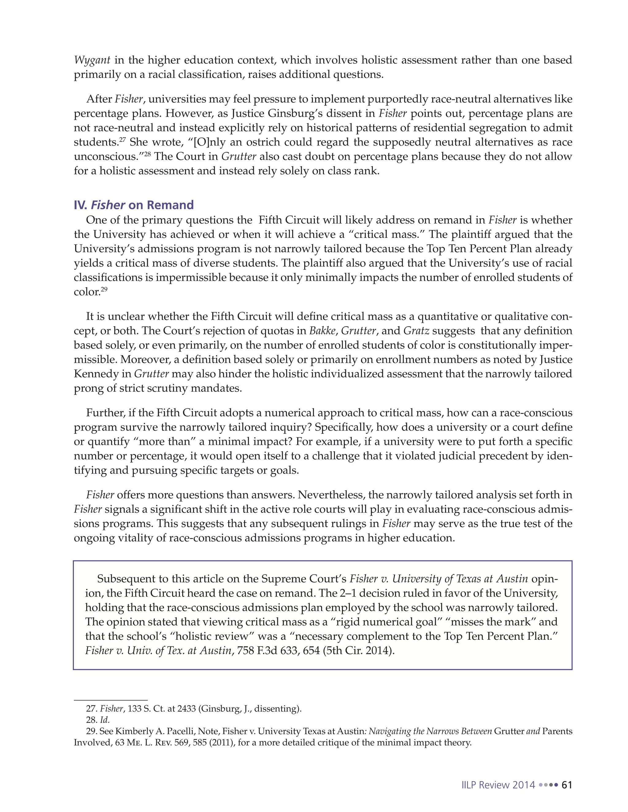 IILP Review 2014 61
Wygant in the higher education context, which involves holistic assessment rather than one based
primarily on a racial classification, raises additional questions.
After Fisher, universities may feel pressure to implement purportedly race-neutral alternatives like
percentage plans. However, as Justice Ginsburg’s dissent in Fisher points out, percentage plans are
not race-neutral and instead explicitly rely on historical patterns of residential segregation to admit
students.27
She wrote, “[O]nly an ostrich could regard the supposedly neutral alternatives as race
unconscious.”28
The Court in Grutter also cast doubt on percentage plans because they do not allow
for a holistic assessment and instead rely solely on class rank.
IV. Fisher on Remand
One of the primary questions the Fifth Circuit will likely address on remand in Fisher is whether
the University has achieved or when it will achieve a “critical mass.” The plaintiff argued that the
University’s admissions program is not narrowly tailored because the Top Ten Percent Plan already
yields a critical mass of diverse students. The plaintiff also argued that the University’s use of racial
classifications is impermissible because it only minimally impacts the number of enrolled students of
color.29
It is unclear whether the Fifth Circuit will define critical mass as a quantitative or qualitative con-
cept, or both. The Court’s rejection of quotas in Bakke, Grutter, and Gratz suggests that any definition
based solely, or even primarily, on the number of enrolled students of color is constitutionally imper-
missible. Moreover, a definition based solely or primarily on enrollment numbers as noted by Justice
Kennedy in Grutter may also hinder the holistic individualized assessment that the narrowly tailored
prong of strict scrutiny mandates.
Further, if the Fifth Circuit adopts a numerical approach to critical mass, how can a race-conscious
program survive the narrowly tailored inquiry? Specifically, how does a university or a court define
or quantify “more than” a minimal impact? For example, if a university were to put forth a specific
number or percentage, it would open itself to a challenge that it violated judicial precedent by iden-
tifying and pursuing specific targets or goals.
Fisher offers more questions than answers. Nevertheless, the narrowly tailored analysis set forth in
Fisher signals a significant shift in the active role courts will play in evaluating race-conscious admis-
sions programs. This suggests that any subsequent rulings in Fisher may serve as the true test of the
ongoing vitality of race-conscious admissions programs in higher education.
27. Fisher, 133 S. Ct. at 2433 (Ginsburg, J., dissenting).
28. Id.
29. See Kimberly A. Pacelli, Note, Fisher v. University Texas at Austin: Navigating the Narrows Between Grutter and Parents
Involved, 63 Me. L. Rev. 569, 585 (2011), for a more detailed critique of the minimal impact theory.
Subsequent to this article on the Supreme Court’s Fisher v. University of Texas at Austin opin-
ion, the Fifth Circuit heard the case on remand. The 2–1 decision ruled in favor of the University,
holding that the race-conscious admissions plan employed by the school was narrowly tailored.
The opinion stated that viewing critical mass as a “rigid numerical goal” “misses the mark” and
that the school’s “holistic review” was a “necessary complement to the Top Ten Percent Plan.”
Fisher v. Univ. of Tex. at Austin, 758 F.3d 633, 654 (5th Cir. 2014).
 