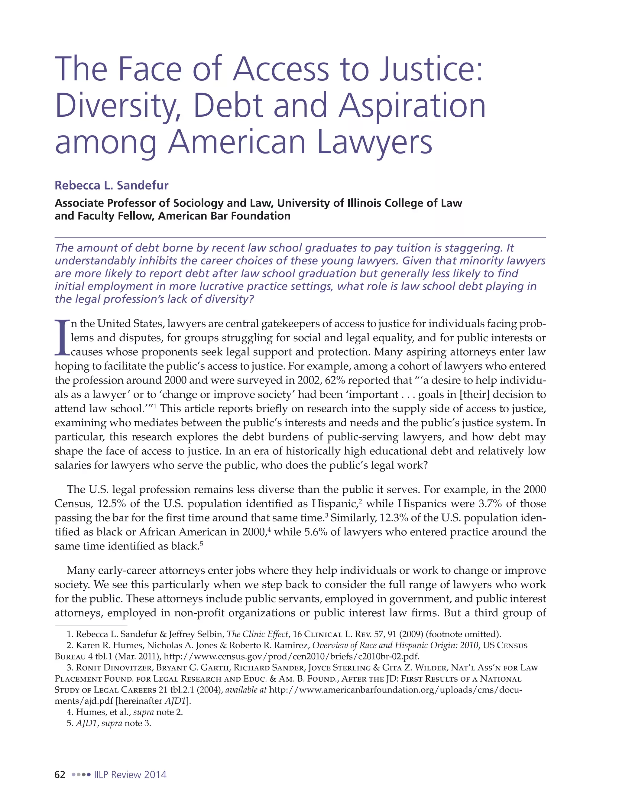 62 IILP Review 2014
The Face of Access to Justice:
Diversity, Debt and Aspiration
among American Lawyers
Rebecca L. Sandefur
Associate Professor of Sociology and Law, University of Illinois College of Law
and Faculty Fellow, American Bar Foundation
The amount of debt borne by recent law school graduates to pay tuition is staggering. It
understandably inhibits the career choices of these young lawyers. Given that minority lawyers
are more likely to report debt after law school graduation but generally less likely to find
initial employment in more lucrative practice settings, what role is law school debt playing in
the legal profession’s lack of diversity?
I
n the United States, lawyers are central gatekeepers of access to justice for individuals facing prob-
lems and disputes, for groups struggling for social and legal equality, and for public interests or
causes whose proponents seek legal support and protection. Many aspiring attorneys enter law
hoping to facilitate the public’s access to justice. For example, among a cohort of lawyers who entered
the profession around 2000 and were surveyed in 2002, 62% reported that “‘a desire to help individu-
als as a lawyer’ or to ‘change or improve society’ had been ‘important . . . goals in [their] decision to
attend law school.’”1
This article reports briefly on research into the supply side of access to justice,
examining who mediates between the public’s interests and needs and the public’s justice system. In
particular, this research explores the debt burdens of public-serving lawyers, and how debt may
shape the face of access to justice. In an era of historically high educational debt and relatively low
salaries for lawyers who serve the public, who does the public’s legal work?
The U.S. legal profession remains less diverse than the public it serves. For example, in the 2000
Census, 12.5% of the U.S. population identified as Hispanic,2
while Hispanics were 3.7% of those
passing the bar for the first time around that same time.3
Similarly, 12.3% of the U.S. population iden-
tified as black or African American in 2000,4
while 5.6% of lawyers who entered practice around the
same time identified as black.5
Many early-career attorneys enter jobs where they help individuals or work to change or improve
society. We see this particularly when we step back to consider the full range of lawyers who work
for the public. These attorneys include public servants, employed in government, and public interest
attorneys, employed in non-profit organizations or public interest law firms. But a third group of
1. Rebecca L. Sandefur & Jeffrey Selbin, The Clinic Effect, 16 Clinical L. Rev. 57, 91 (2009) (footnote omitted).
2. Karen R. Humes, Nicholas A. Jones & Roberto R. Ramirez, Overview of Race and Hispanic Origin: 2010, US Census
Bureau 4 tbl.1 (Mar. 2011), http://www.census.gov/prod/cen2010/briefs/c2010br-02.pdf.
3. Ronit Dinovitzer, Bryant G. Garth, Richard Sander, Joyce Sterling & Gita Z. Wilder, Nat’l Ass’n for Law
Placement Found. for Legal Research and Educ. & Am. B. Found., After the JD: First Results of a National
Study of Legal Careers 21 tbl.2.1 (2004), available at http://www.americanbarfoundation.org/uploads/cms/docu-
ments/ajd.pdf [hereinafter AJD1].
4. Humes, et al., supra note 2.
5. AJD1, supra note 3.
 