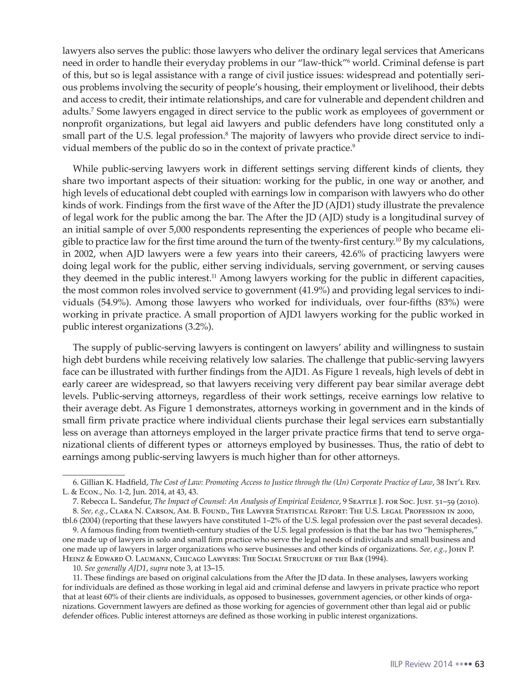 IILP Review 2014 63
lawyers also serves the public: those lawyers who deliver the ordinary legal services that Americans
need in order to handle their everyday problems in our “law-thick”6
world. Criminal defense is part
of this, but so is legal assistance with a range of civil justice issues: widespread and potentially seri-
ous problems involving the security of people’s housing, their employment or livelihood, their debts
and access to credit, their intimate relationships, and care for vulnerable and dependent children and
adults.7
Some lawyers engaged in direct service to the public work as employees of government or
nonprofit organizations, but legal aid lawyers and public defenders have long constituted only a
small part of the U.S. legal profession.8
The majority of lawyers who provide direct service to indi-
vidual members of the public do so in the context of private practice.9
While public-serving lawyers work in different settings serving different kinds of clients, they
share two important aspects of their situation: working for the public, in one way or another, and
high levels of educational debt coupled with earnings low in comparison with lawyers who do other
kinds of work. Findings from the first wave of the After the JD (AJD1) study illustrate the prevalence
of legal work for the public among the bar. The After the JD (AJD) study is a longitudinal survey of
an initial sample of over 5,000 respondents representing the experiences of people who became eli-
gible to practice law for the first time around the turn of the twenty-first century.10
By my calculations,
in 2002, when AJD lawyers were a few years into their careers, 42.6% of practicing lawyers were
doing legal work for the public, either serving individuals, serving government, or serving causes
they deemed in the public interest.11
Among lawyers working for the public in different capacities,
the most common roles involved service to government (41.9%) and providing legal services to indi-
viduals (54.9%). Among those lawyers who worked for individuals, over four-fifths (83%) were
working in private practice. A small proportion of AJD1 lawyers working for the public worked in
public interest organizations (3.2%).
The supply of public-serving lawyers is contingent on lawyers’ ability and willingness to sustain
high debt burdens while receiving relatively low salaries. The challenge that public-serving lawyers
face can be illustrated with further findings from the AJD1. As Figure 1 reveals, high levels of debt in
early career are widespread, so that lawyers receiving very different pay bear similar average debt
levels. Public-serving attorneys, regardless of their work settings, receive earnings low relative to
their average debt. As Figure 1 demonstrates, attorneys working in government and in the kinds of
small firm private practice where individual clients purchase their legal services earn substantially
less on average than attorneys employed in the larger private practice firms that tend to serve orga-
nizational clients of different types or attorneys employed by businesses. Thus, the ratio of debt to
earnings among public-serving lawyers is much higher than for other attorneys.
6. Gillian K. Hadfield, The Cost of Law: Promoting Access to Justice through the (Un) Corporate Practice of Law, 38 Int’l Rev.
L. & Econ., No. 1-2, Jun. 2014, at 43, 43.
7. Rebecca L. Sandefur, The Impact of Counsel: An Analysis of Empirical Evidence, 9 Seattle J. for Soc. Just. 51–59 (2010).
8. See, e.g., Clara N. Carson, Am. B. Found., The Lawyer Statistical Report: The U.S. Legal Profession in 2000,
tbl.6 (2004) (reporting that these lawyers have constituted 1–2% of the U.S. legal profession over the past several decades).
9. A famous finding from twentieth-century studies of the U.S. legal profession is that the bar has two “hemispheres,”
one made up of lawyers in solo and small firm practice who serve the legal needs of individuals and small business and
one made up of lawyers in larger organizations who serve businesses and other kinds of organizations. See, e.g., John P.
Heinz & Edward O. Laumann, Chicago Lawyers: The Social Structure of the Bar (1994).
10. See generally AJD1, supra note 3, at 13–15.
11. These findings are based on original calculations from the After the JD data. In these analyses, lawyers working
for individuals are defined as those working in legal aid and criminal defense and lawyers in private practice who report
that at least 60% of their clients are individuals, as opposed to businesses, government agencies, or other kinds of orga-
nizations. Government lawyers are defined as those working for agencies of government other than legal aid or public
defender offices. Public interest attorneys are defined as those working in public interest organizations.
 
