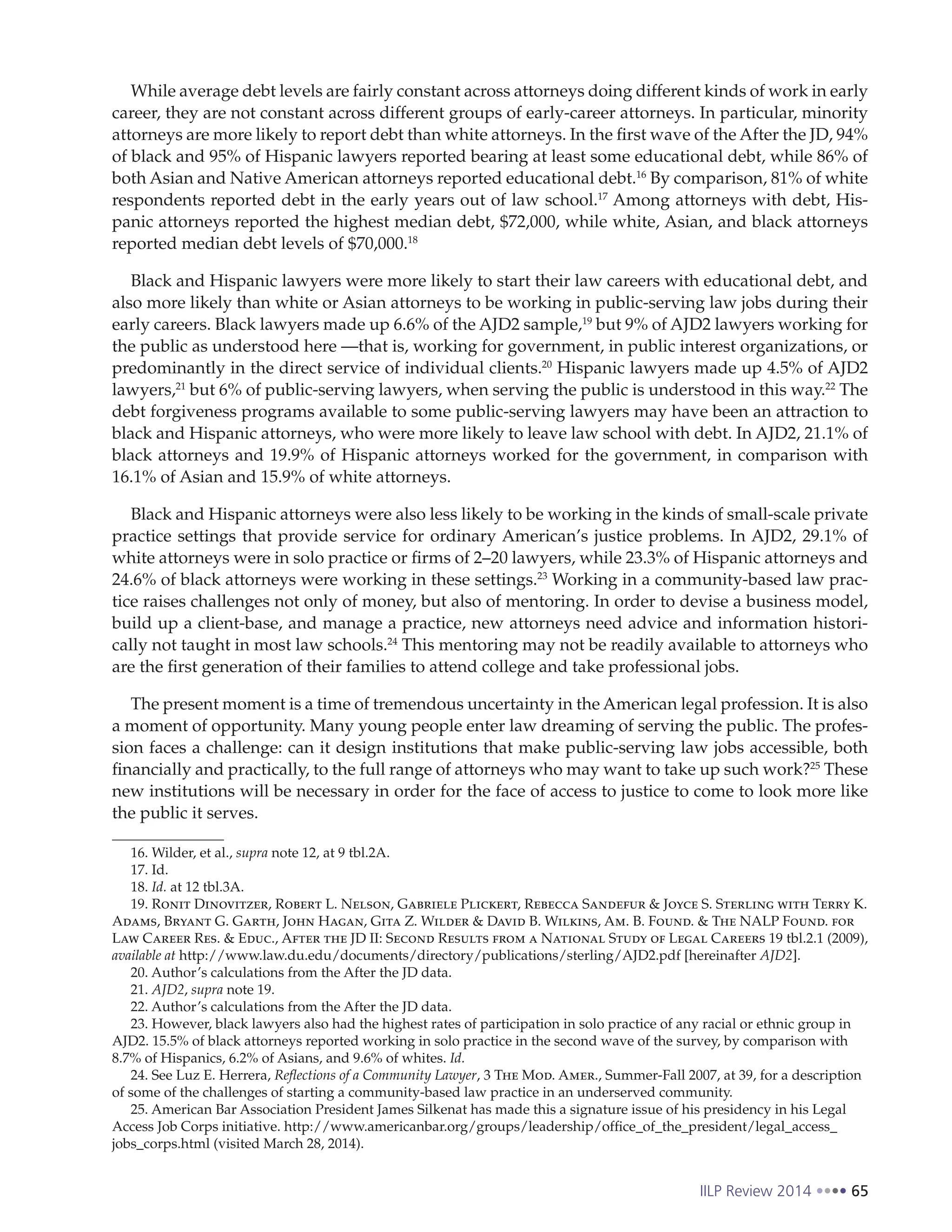 IILP Review 2014 65
While average debt levels are fairly constant across attorneys doing different kinds of work in early
career, they are not constant across different groups of early-career attorneys. In particular, minority
attorneys are more likely to report debt than white attorneys. In the first wave of the After the JD, 94%
of black and 95% of Hispanic lawyers reported bearing at least some educational debt, while 86% of
both Asian and Native American attorneys reported educational debt.16
By comparison, 81% of white
respondents reported debt in the early years out of law school.17
Among attorneys with debt, His-
panic attorneys reported the highest median debt, $72,000, while white, Asian, and black attorneys
reported median debt levels of $70,000.18
Black and Hispanic lawyers were more likely to start their law careers with educational debt, and
also more likely than white or Asian attorneys to be working in public-serving law jobs during their
early careers. Black lawyers made up 6.6% of the AJD2 sample,19
but 9% of AJD2 lawyers working for
the public as understood here —that is, working for government, in public interest organizations, or
predominantly in the direct service of individual clients.20
Hispanic lawyers made up 4.5% of AJD2
lawyers,21
but 6% of public-serving lawyers, when serving the public is understood in this way.22
The
debt forgiveness programs available to some public-serving lawyers may have been an attraction to
black and Hispanic attorneys, who were more likely to leave law school with debt. In AJD2, 21.1% of
black attorneys and 19.9% of Hispanic attorneys worked for the government, in comparison with
16.1% of Asian and 15.9% of white attorneys.
Black and Hispanic attorneys were also less likely to be working in the kinds of small-scale private
practice settings that provide service for ordinary American’s justice problems. In AJD2, 29.1% of
white attorneys were in solo practice or firms of 2–20 lawyers, while 23.3% of Hispanic attorneys and
24.6% of black attorneys were working in these settings.23
Working in a community-based law prac-
tice raises challenges not only of money, but also of mentoring. In order to devise a business model,
build up a client-base, and manage a practice, new attorneys need advice and information histori-
cally not taught in most law schools.24
This mentoring may not be readily available to attorneys who
are the first generation of their families to attend college and take professional jobs.
The present moment is a time of tremendous uncertainty in the American legal profession. It is also
a moment of opportunity. Many young people enter law dreaming of serving the public. The profes-
sion faces a challenge: can it design institutions that make public-serving law jobs accessible, both
financially and practically, to the full range of attorneys who may want to take up such work?25
These
new institutions will be necessary in order for the face of access to justice to come to look more like
the public it serves.
16. Wilder, et al., supra note 12, at 9 tbl.2A.
17. Id.
18. Id. at 12 tbl.3A.
19. Ronit Dinovitzer, Robert L. Nelson, Gabriele Plickert, Rebecca Sandefur & Joyce S. Sterling with Terry K.
Adams, Bryant G. Garth, John Hagan, Gita Z. Wilder & David B. Wilkins, Am. B. Found. & The NALP Found. for
Law Career Res. & Educ., After the JD II: Second Results from a National Study of Legal Careers 19 tbl.2.1 (2009),
available at http://www.law.du.edu/documents/directory/publications/sterling/AJD2.pdf [hereinafter AJD2].
20. Author’s calculations from the After the JD data.
21. AJD2, supra note 19.
22. Author’s calculations from the After the JD data.
23. However, black lawyers also had the highest rates of participation in solo practice of any racial or ethnic group in
AJD2. 15.5% of black attorneys reported working in solo practice in the second wave of the survey, by comparison with
8.7% of Hispanics, 6.2% of Asians, and 9.6% of whites. Id.
24. See Luz E. Herrera, Reflections of a Community Lawyer, 3 The Mod. Amer., Summer-Fall 2007, at 39, for a description
of some of the challenges of starting a community-based law practice in an underserved community.
25. American Bar Association President James Silkenat has made this a signature issue of his presidency in his Legal
Access Job Corps initiative. http://www.americanbar.org/groups/leadership/office_of_the_president/legal_access_
jobs_corps.html (visited March 28, 2014).
 