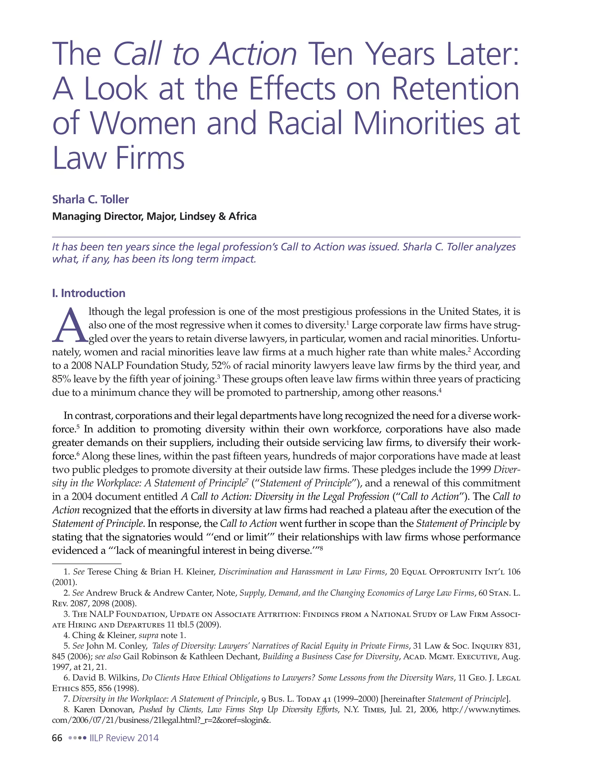 66 IILP Review 2014
The Call to Action Ten Years Later:
A Look at the Effects on Retention
of Women and Racial Minorities at
Law Firms
Sharla C. Toller
Managing Director, Major, Lindsey & Africa
It has been ten years since the legal profession’s Call to Action was issued. Sharla C. Toller analyzes
what, if any, has been its long term impact.
I. Introduction
A
lthough the legal profession is one of the most prestigious professions in the United States, it is
also one of the most regressive when it comes to diversity.1
Large corporate law firms have strug-
gled over the years to retain diverse lawyers, in particular, women and racial minorities. Unfortu-
nately, women and racial minorities leave law firms at a much higher rate than white males.2
According
to a 2008 NALP Foundation Study, 52% of racial minority lawyers leave law firms by the third year, and
85% leave by the fifth year of joining.3
These groups often leave law firms within three years of practicing
due to a minimum chance they will be promoted to partnership, among other reasons.4
In contrast, corporations and their legal departments have long recognized the need for a diverse work-
force.5
  In addition to promoting diversity within their own workforce, corporations have also made
greater demands on their suppliers, including their outside servicing law firms, to diversify their work-
force.6
Along these lines, within the past fifteen years, hundreds of major corporations have made at least
two public pledges to promote diversity at their outside law firms. These pledges include the 1999 Diver-
sity in the Workplace: A Statement of Principle7
(“Statement of Principle”), and a renewal of this commitment
in a 2004 document entitled A Call to Action: Diversity in the Legal Profession (“Call to Action”). The Call to
Action recognized that the efforts in diversity at law firms had reached a plateau after the execution of the
Statement of Principle. In response, the Call to Action went further in scope than the Statement of Principle by
stating that the signatories would “‘end or limit’” their relationships with law firms whose performance
evidenced a “‘lack of meaningful interest in being diverse.’”8
1. See Terese Ching & Brian H. Kleiner, Discrimination and Harassment in Law Firms, 20 Equal Opportunity Int’l 106
(2001).
2. See Andrew Bruck & Andrew Canter, Note, Supply, Demand, and the Changing Economics of Large Law Firms, 60 Stan. L.
Rev. 2087, 2098 (2008).
3. The NALP Foundation, Update on Associate Attrition: Findings from a National Study of Law Firm Associ-
ate Hiring and Departures 11 tbl.5 (2009).
4. Ching & Kleiner, supra note 1.
5. See John M. Conley, Tales of Diversity: Lawyers’ Narratives of Racial Equity in Private Firms, 31 Law & Soc. Inquiry 831,
845 (2006); see also Gail Robinson & Kathleen Dechant, Building a Business Case for Diversity, Acad. Mgmt. Executive, Aug.
1997, at 21, 21.
6. David B. Wilkins, Do Clients Have Ethical Obligations to Lawyers? Some Lessons from the Diversity Wars, 11 Geo. J. Legal
Ethics 855, 856 (1998).
7. Diversity in the Workplace: A Statement of Principle, 9 Bus. L. Today 41 (1999–2000) [hereinafter Statement of Principle].
8. Karen Donovan, Pushed by Clients, Law Firms Step Up Diversity Efforts, N.Y. Times, Jul. 21, 2006, http://www.nytimes.
com/2006/07/21/business/21legal.html?_r=2&oref=slogin&.
 