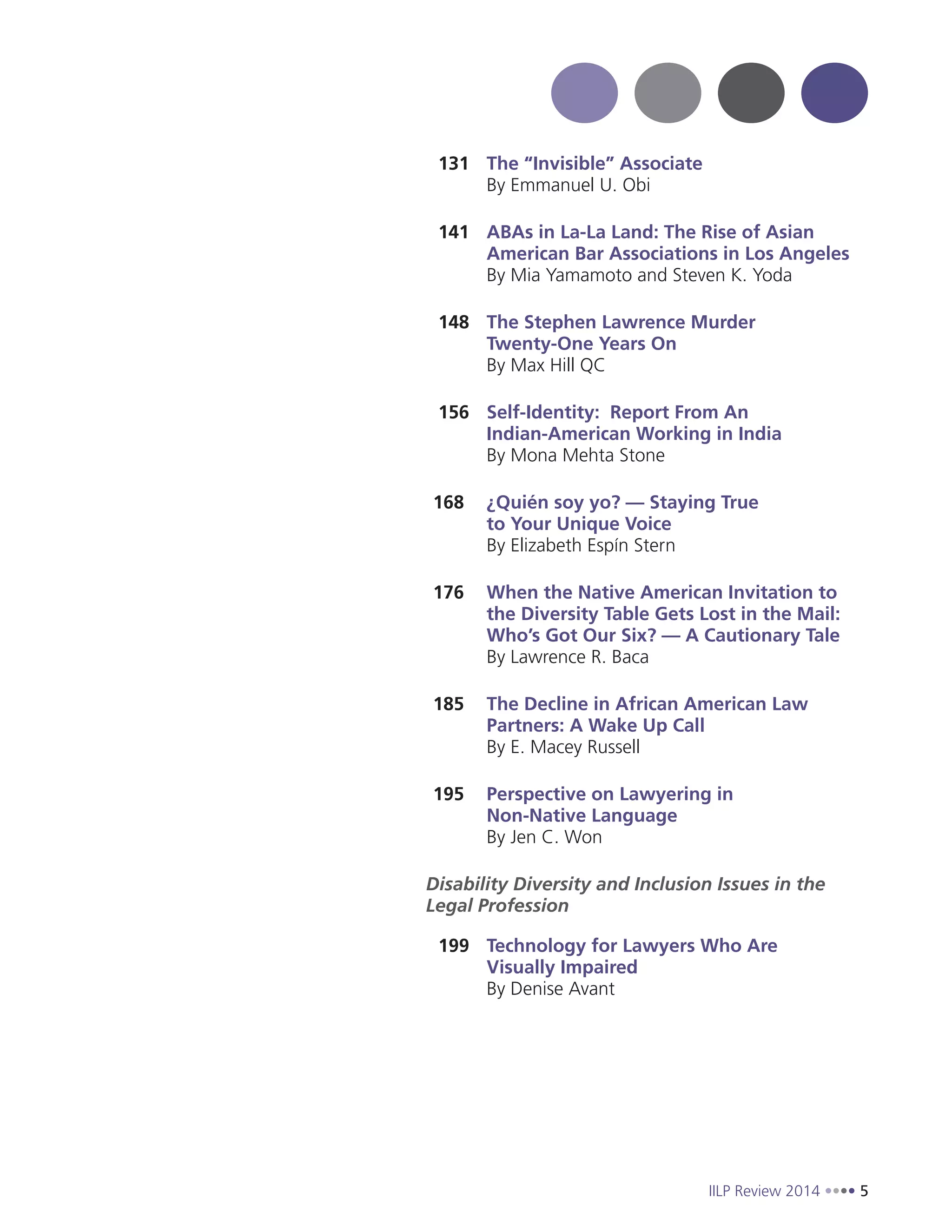 IILP Review 2014 5
131 The “Invisible” Associate
By Emmanuel U. Obi
141 ABAs in La-La Land: The Rise of Asian
American Bar Associations in Los Angeles
By Mia Yamamoto and Steven K. Yoda
148 The Stephen Lawrence Murder
Twenty-One Years On
By Max Hill QC
156 Self-Identity: Report From An
Indian-American Working in India
By Mona Mehta Stone
168 ¿Quién soy yo? — Staying True
to Your Unique Voice
By Elizabeth Espín Stern
176 When the Native American Invitation to
the Diversity Table Gets Lost in the Mail:
Who’s Got Our Six? — A Cautionary Tale
By Lawrence R. Baca
185 The Decline in African American Law
Partners: A Wake Up Call
By E. Macey Russell
195 Perspective on Lawyering in
Non-Native Language
By Jen C. Won
Disability Diversity and Inclusion Issues in the
Legal Profession
199 Technology for Lawyers Who Are
Visually Impaired
By Denise Avant
 
