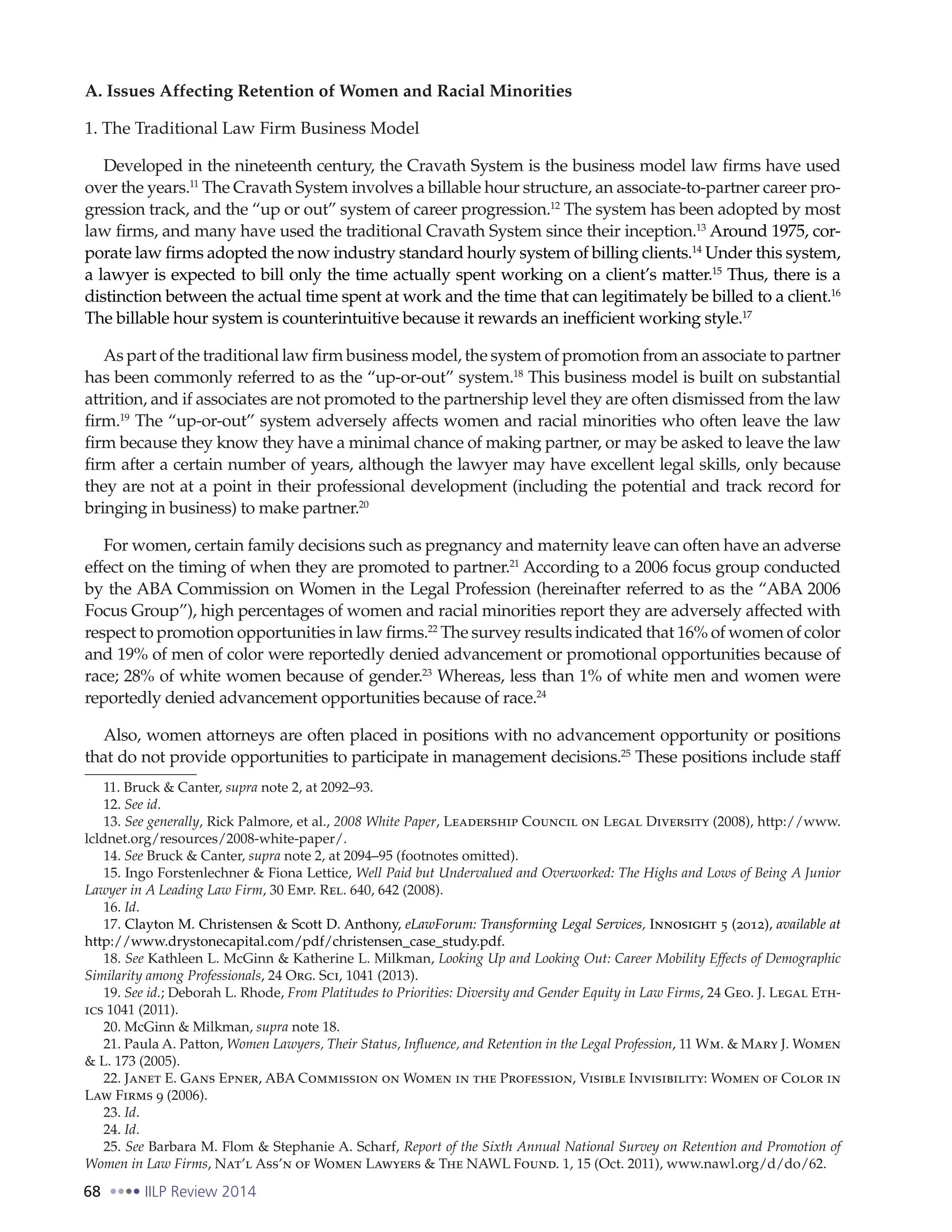 68 IILP Review 2014
A. Issues Affecting Retention of Women and Racial Minorities
1. The Traditional Law Firm Business Model
Developed in the nineteenth century, the Cravath System is the business model law firms have used
over the years.11
The Cravath System involves a billable hour structure, an associate-to-partner career pro-
gression track, and the “up or out” system of career progression.12
The system has been adopted by most
law firms, and many have used the traditional Cravath System since their inception.13
Around 1975, cor-
porate law firms adopted the now industry standard hourly system of billing clients.14
Under this system,
a lawyer is expected to bill only the time actually spent working on a client’s matter.15
Thus, there is a
distinction between the actual time spent at work and the time that can legitimately be billed to a client.16
The billable hour system is counterintuitive because it rewards an inefficient working style.17
As part of the traditional law firm business model, the system of promotion from an associate to partner
has been commonly referred to as the “up-or-out” system.18
This business model is built on substantial
attrition, and if associates are not promoted to the partnership level they are often dismissed from the law
firm.19
The “up-or-out” system adversely affects women and racial minorities who often leave the law
firm because they know they have a minimal chance of making partner, or may be asked to leave the law
firm after a certain number of years, although the lawyer may have excellent legal skills, only because
they are not at a point in their professional development (including the potential and track record for
bringing in business) to make partner.20
For women, certain family decisions such as pregnancy and maternity leave can often have an adverse
effect on the timing of when they are promoted to partner.21
According to a 2006 focus group conducted
by the ABA Commission on Women in the Legal Profession (hereinafter referred to as the “ABA 2006
Focus Group”), high percentages of women and racial minorities report they are adversely affected with
respect to promotion opportunities in law firms.22
The survey results indicated that 16% of women of color
and 19% of men of color were reportedly denied advancement or promotional opportunities because of
race; 28% of white women because of gender.23
Whereas, less than 1% of white men and women were
reportedly denied advancement opportunities because of race.24
Also, women attorneys are often placed in positions with no advancement opportunity or positions
that do not provide opportunities to participate in management decisions.25
These positions include staff
11. Bruck & Canter, supra note 2, at 2092–93.
12. See id.
13. See generally, Rick Palmore, et al., 2008 White Paper, Leadership Council on Legal Diversity (2008), http://www.
lcldnet.org/resources/2008-white-paper/.
14. See Bruck & Canter, supra note 2, at 2094–95 (footnotes omitted).
15. Ingo Forstenlechner & Fiona Lettice, Well Paid but Undervalued and Overworked: The Highs and Lows of Being A Junior
Lawyer in A Leading Law Firm, 30 Emp. Rel. 640, 642 (2008).
16. Id.
17. Clayton M. Christensen & Scott D. Anthony, eLawForum: Transforming Legal Services, Innosight 5 (2012), available at
http://www.drystonecapital.com/pdf/christensen_case_study.pdf.
18. See Kathleen L. McGinn & Katherine L. Milkman, Looking Up and Looking Out: Career Mobility Effects of Demographic
Similarity among Professionals, 24 Org. Sci, 1041 (2013).
19. See id.; Deborah L. Rhode, From Platitudes to Priorities: Diversity and Gender Equity in Law Firms, 24 Geo. J. Legal Eth-
ics 1041 (2011).
20. McGinn & Milkman, supra note 18.
21. Paula A. Patton, Women Lawyers, Their Status, Influence, and Retention in the Legal Profession, 11 Wm. & Mary J. Women
& L. 173 (2005).
22. Janet E. Gans Epner, ABA Commission on Women in the Profession, Visible Invisibility: Women of Color in
Law Firms 9 (2006).
23. Id.
24. Id.
25. See Barbara M. Flom & Stephanie A. Scharf, Report of the Sixth Annual National Survey on Retention and Promotion of
Women in Law Firms, Nat’l Ass’n of Women Lawyers & The NAWL Found. 1, 15 (Oct. 2011), www.nawl.org/d/do/62.
 