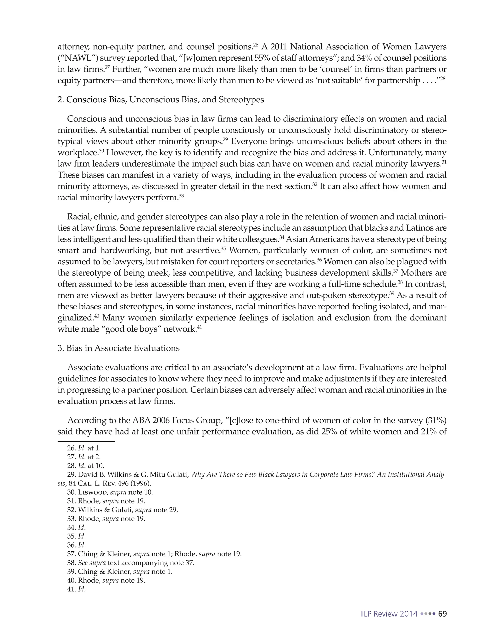 IILP Review 2014 69
attorney, non-equity partner, and counsel positions.26
A 2011 National Association of Women Lawyers
(“NAWL”) survey reported that, “[w]omen represent 55% of staff attorneys”; and 34% of counsel positions
in law firms.27
Further, “women are much more likely than men to be ‘counsel’ in firms than partners or
equity partners—and therefore, more likely than men to be viewed as ‘not suitable’ for partnership . . . .”28
2. Conscious Bias, Unconscious Bias, and Stereotypes
Conscious and unconscious bias in law firms can lead to discriminatory effects on women and racial
minorities. A substantial number of people consciously or unconsciously hold discriminatory or stereo-
typical views about other minority groups.29
Everyone brings unconscious beliefs about others in the
workplace.30
However, the key is to identify and recognize the bias and address it. Unfortunately, many
law firm leaders underestimate the impact such bias can have on women and racial minority lawyers.31
These biases can manifest in a variety of ways, including in the evaluation process of women and racial
minority attorneys, as discussed in greater detail in the next section.32
It can also affect how women and
racial minority lawyers perform.33
Racial, ethnic, and gender stereotypes can also play a role in the retention of women and racial minori-
ties at law firms. Some representative racial stereotypes include an assumption that blacks and Latinos are
less intelligent and less qualified than their white colleagues.34
AsianAmericans have a stereotype of being
smart and hardworking, but not assertive.35
Women, particularly women of color, are sometimes not
assumed to be lawyers, but mistaken for court reporters or secretaries.36
Women can also be plagued with
the stereotype of being meek, less competitive, and lacking business development skills.37
Mothers are
often assumed to be less accessible than men, even if they are working a full-time schedule.38
In contrast,
men are viewed as better lawyers because of their aggressive and outspoken stereotype.39
As a result of
these biases and stereotypes, in some instances, racial minorities have reported feeling isolated, and mar-
ginalized.40
Many women similarly experience feelings of isolation and exclusion from the dominant
white male “good ole boys” network.41
3. Bias in Associate Evaluations
Associate evaluations are critical to an associate’s development at a law firm. Evaluations are helpful
guidelines for associates to know where they need to improve and make adjustments if they are interested
in progressing to a partner position. Certain biases can adversely affect woman and racial minorities in the
evaluation process at law firms.
According to the ABA 2006 Focus Group, “[c]lose to one-third of women of color in the survey (31%)
said they have had at least one unfair performance evaluation, as did 25% of white women and 21% of
26. Id. at 1.
27. Id. at 2.
28. Id. at 10.
29. David B. Wilkins & G. Mitu Gulati, Why Are There so Few Black Lawyers in Corporate Law Firms? An Institutional Analy-
sis, 84 Cal. L. Rev. 496 (1996).
30. Liswood, supra note 10.
31. Rhode, supra note 19.
32. Wilkins & Gulati, supra note 29.
33. Rhode, supra note 19.
34. Id.
35. Id.
36. Id.
37. Ching & Kleiner, supra note 1; Rhode, supra note 19.
38. See supra text accompanying note 37.
39. Ching & Kleiner, supra note 1.
40. Rhode, supra note 19.
41. Id.
 