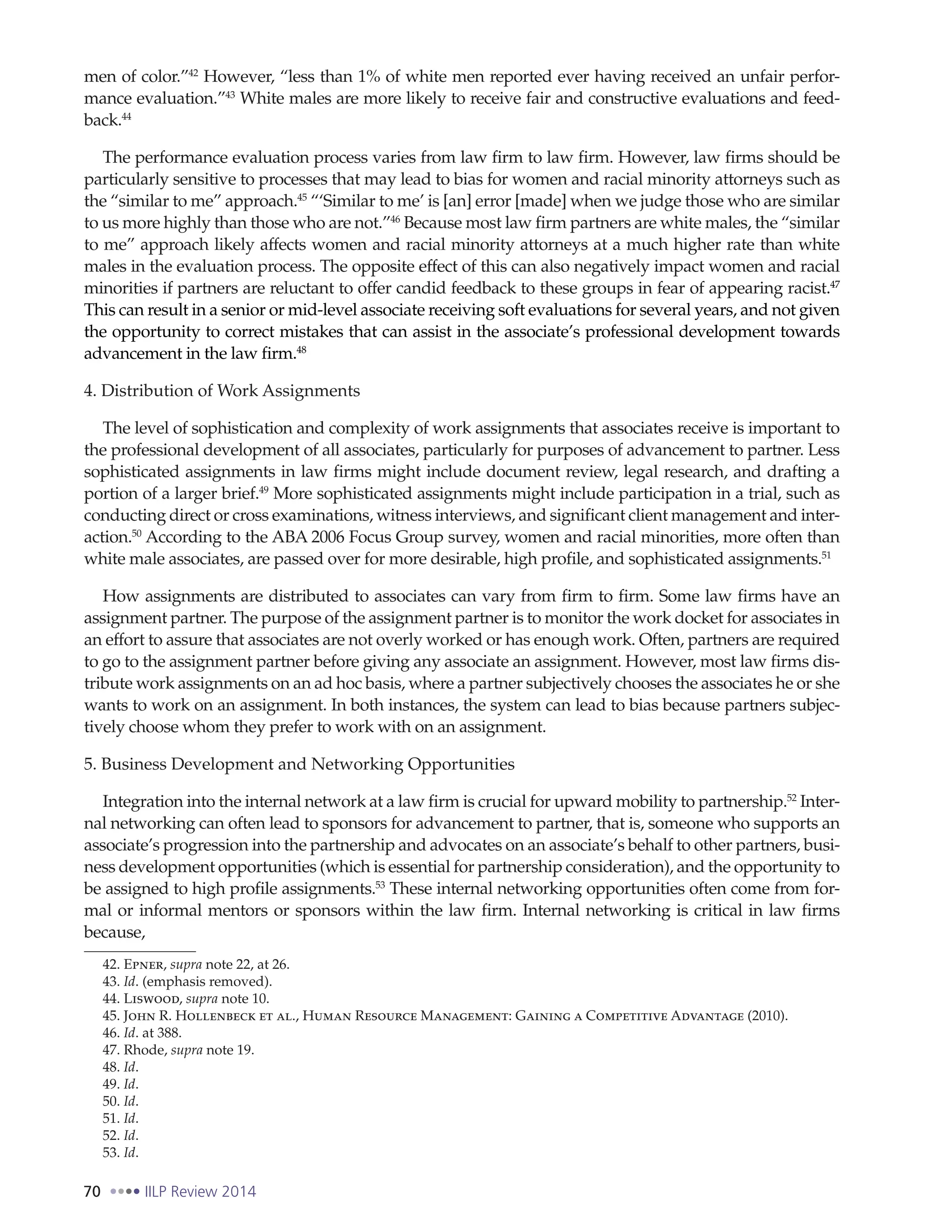 70 IILP Review 2014
men of color.”42
However, “less than 1% of white men reported ever having received an unfair perfor-
mance evaluation.”43
White males are more likely to receive fair and constructive evaluations and feed-
back.44
The performance evaluation process varies from law firm to law firm. However, law firms should be
particularly sensitive to processes that may lead to bias for women and racial minority attorneys such as
the “similar to me” approach.45
“‘Similar to me’ is [an] error [made] when we judge those who are similar
to us more highly than those who are not.”46
Because most law firm partners are white males, the “similar
to me” approach likely affects women and racial minority attorneys at a much higher rate than white
males in the evaluation process. The opposite effect of this can also negatively impact women and racial
minorities if partners are reluctant to offer candid feedback to these groups in fear of appearing racist.47
This can result in a senior or mid-level associate receiving soft evaluations for several years, and not given
the opportunity to correct mistakes that can assist in the associate’s professional development towards
advancement in the law firm.48
4. Distribution of Work Assignments
The level of sophistication and complexity of work assignments that associates receive is important to
the professional development of all associates, particularly for purposes of advancement to partner. Less
sophisticated assignments in law firms might include document review, legal research, and drafting a
portion of a larger brief.49
More sophisticated assignments might include participation in a trial, such as
conducting direct or cross examinations, witness interviews, and significant client management and inter-
action.50
According to the ABA 2006 Focus Group survey, women and racial minorities, more often than
white male associates, are passed over for more desirable, high profile, and sophisticated assignments.51
How assignments are distributed to associates can vary from firm to firm. Some law firms have an
assignment partner. The purpose of the assignment partner is to monitor the work docket for associates in
an effort to assure that associates are not overly worked or has enough work. Often, partners are required
to go to the assignment partner before giving any associate an assignment. However, most law firms dis-
tribute work assignments on an ad hoc basis, where a partner subjectively chooses the associates he or she
wants to work on an assignment. In both instances, the system can lead to bias because partners subjec-
tively choose whom they prefer to work with on an assignment.
5. Business Development and Networking Opportunities
Integration into the internal network at a law firm is crucial for upward mobility to partnership.52
Inter-
nal networking can often lead to sponsors for advancement to partner, that is, someone who supports an
associate’s progression into the partnership and advocates on an associate’s behalf to other partners, busi-
ness development opportunities (which is essential for partnership consideration), and the opportunity to
be assigned to high profile assignments.53
These internal networking opportunities often come from for-
mal or informal mentors or sponsors within the law firm. Internal networking is critical in law firms
because,
42. Epner, supra note 22, at 26.
43. Id. (emphasis removed).
44. Liswood, supra note 10.
45. John R. Hollenbeck et al., Human Resource Management: Gaining a Competitive Advantage (2010).
46. Id. at 388.
47. Rhode, supra note 19.
48. Id.
49. Id.
50. Id.
51. Id.
52. Id.
53. Id.
 