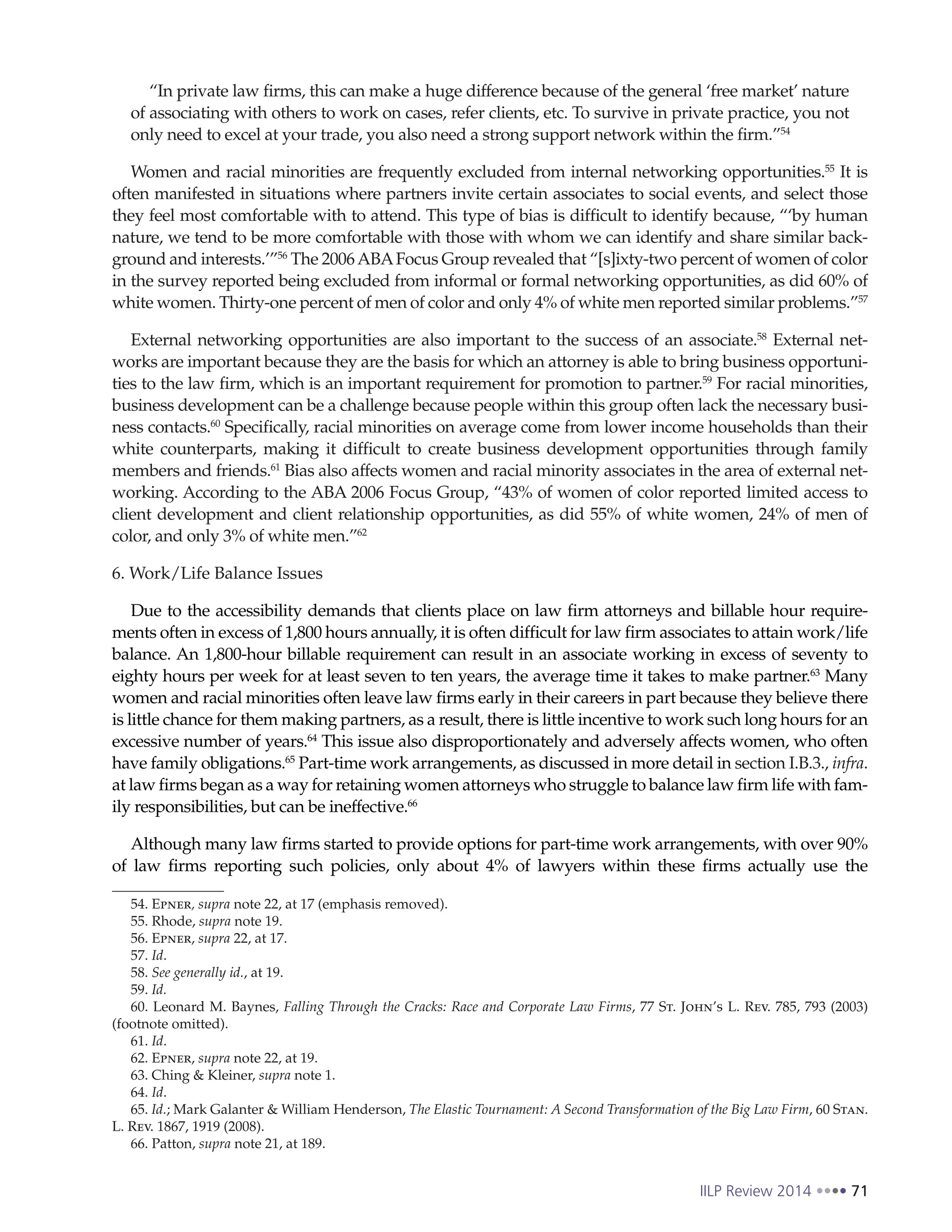 IILP Review 2014 71
“In private law firms, this can make a huge difference because of the general ‘free market’ nature
of associating with others to work on cases, refer clients, etc. To survive in private practice, you not
only need to excel at your trade, you also need a strong support network within the firm.”54
Women and racial minorities are frequently excluded from internal networking opportunities.55
It is
often manifested in situations where partners invite certain associates to social events, and select those
they feel most comfortable with to attend. This type of bias is difficult to identify because, “‘by human
nature, we tend to be more comfortable with those with whom we can identify and share similar back-
ground and interests.’”56
The 2006ABAFocus Group revealed that “[s]ixty-two percent of women of color
in the survey reported being excluded from informal or formal networking opportunities, as did 60% of
white women. Thirty-one percent of men of color and only 4% of white men reported similar problems.”57
External networking opportunities are also important to the success of an associate.58
External net-
works are important because they are the basis for which an attorney is able to bring business opportuni-
ties to the law firm, which is an important requirement for promotion to partner.59
For racial minorities,
business development can be a challenge because people within this group often lack the necessary busi-
ness contacts.60
Specifically, racial minorities on average come from lower income households than their
white counterparts, making it difficult to create business development opportunities through family
members and friends.61
Bias also affects women and racial minority associates in the area of external net-
working. According to the ABA 2006 Focus Group, “43% of women of color reported limited access to
client development and client relationship opportunities, as did 55% of white women, 24% of men of
color, and only 3% of white men.”62
6. Work/Life Balance Issues
Due to the accessibility demands that clients place on law firm attorneys and billable hour require-
ments often in excess of 1,800 hours annually, it is often difficult for law firm associates to attain work/life
balance. An 1,800-hour billable requirement can result in an associate working in excess of seventy to
eighty hours per week for at least seven to ten years, the average time it takes to make partner.63
Many
women and racial minorities often leave law firms early in their careers in part because they believe there
is little chance for them making partners, as a result, there is little incentive to work such long hours for an
excessive number of years.64
This issue also disproportionately and adversely affects women, who often
have family obligations.65
Part-time work arrangements, as discussed in more detail in section I.B.3., infra.
at law firms began as a way for retaining women attorneys who struggle to balance law firm life with fam-
ily responsibilities, but can be ineffective.66
Although many law firms started to provide options for part-time work arrangements, with over 90%
of law firms reporting such policies, only about 4% of lawyers within these firms actually use the
54. Epner, supra note 22, at 17 (emphasis removed).
55. Rhode, supra note 19.
56. Epner, supra 22, at 17.
57. Id.
58. See generally id., at 19.
59. Id.
60. Leonard M. Baynes, Falling Through the Cracks: Race and Corporate Law Firms, 77 St. John’s L. Rev. 785, 793 (2003)
(footnote omitted).
61. Id.
62. Epner, supra note 22, at 19.
63. Ching & Kleiner, supra note 1.
64. Id.
65. Id.; Mark Galanter & William Henderson, The Elastic Tournament: A Second Transformation of the Big Law Firm, 60 Stan.
L. Rev. 1867, 1919 (2008).
66. Patton, supra note 21, at 189.
 