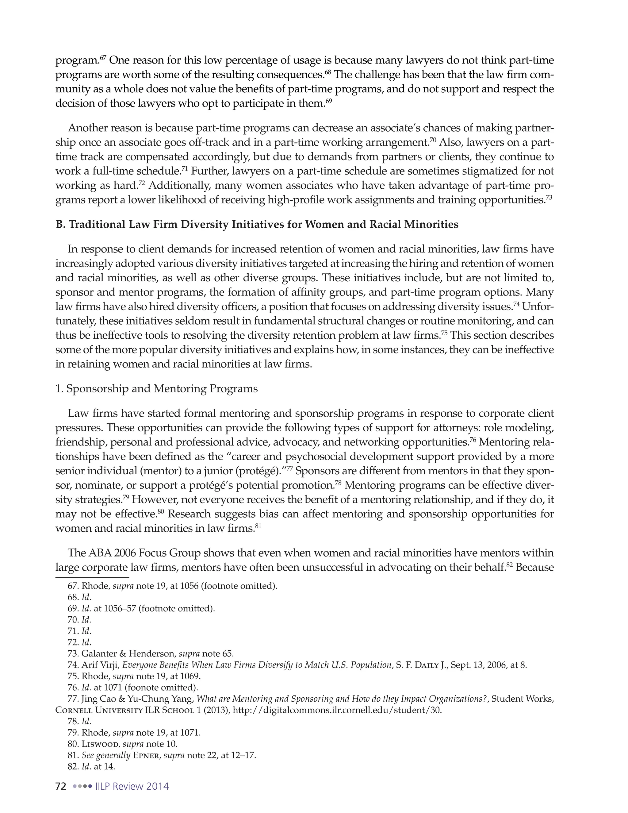 72 IILP Review 2014
program.67
One reason for this low percentage of usage is because many lawyers do not think part-time
programs are worth some of the resulting consequences.68
The challenge has been that the law firm com-
munity as a whole does not value the benefits of part-time programs, and do not support and respect the
decision of those lawyers who opt to participate in them.69
Another reason is because part-time programs can decrease an associate’s chances of making partner-
ship once an associate goes off-track and in a part-time working arrangement.70
Also, lawyers on a part-
time track are compensated accordingly, but due to demands from partners or clients, they continue to
work a full-time schedule.71
Further, lawyers on a part-time schedule are sometimes stigmatized for not
working as hard.72
Additionally, many women associates who have taken advantage of part-time pro-
grams report a lower likelihood of receiving high-profile work assignments and training opportunities.73
B. Traditional Law Firm Diversity Initiatives for Women and Racial Minorities
In response to client demands for increased retention of women and racial minorities, law firms have
increasingly adopted various diversity initiatives targeted at increasing the hiring and retention of women
and racial minorities, as well as other diverse groups. These initiatives include, but are not limited to,
sponsor and mentor programs, the formation of affinity groups, and part-time program options. Many
law firms have also hired diversity officers, a position that focuses on addressing diversity issues.74
Unfor-
tunately, these initiatives seldom result in fundamental structural changes or routine monitoring, and can
thus be ineffective tools to resolving the diversity retention problem at law firms.75
This section describes
some of the more popular diversity initiatives and explains how, in some instances, they can be ineffective
in retaining women and racial minorities at law firms.
1. Sponsorship and Mentoring Programs
Law firms have started formal mentoring and sponsorship programs in response to corporate client
pressures. These opportunities can provide the following types of support for attorneys: role modeling,
friendship, personal and professional advice, advocacy, and networking opportunities.76
Mentoring rela-
tionships have been defined as the “career and psychosocial development support provided by a more
senior individual (mentor) to a junior (protégé).”77
Sponsors are different from mentors in that they spon-
sor, nominate, or support a protégé’s potential promotion.78
Mentoring programs can be effective diver-
sity strategies.79
However, not everyone receives the benefit of a mentoring relationship, and if they do, it
may not be effective.80
Research suggests bias can affect mentoring and sponsorship opportunities for
women and racial minorities in law firms.81
The ABA 2006 Focus Group shows that even when women and racial minorities have mentors within
large corporate law firms, mentors have often been unsuccessful in advocating on their behalf.82
Because
67. Rhode, supra note 19, at 1056 (footnote omitted).
68. Id.
69. Id. at 1056–57 (footnote omitted).
70. Id.
71. Id.
72. Id.
73. Galanter & Henderson, supra note 65.
74. Arif Virji, Everyone Benefits When Law Firms Diversify to Match U.S. Population, S. F. Daily J., Sept. 13, 2006, at 8.
75. Rhode, supra note 19, at 1069.
76. Id. at 1071 (foonote omitted).
77. Jing Cao & Yu-Chung Yang, What are Mentoring and Sponsoring and How do they Impact Organizations?, Student Works,
Cornell University ILR School 1 (2013), http://digitalcommons.ilr.cornell.edu/student/30.
78. Id.
79. Rhode, supra note 19, at 1071.
80. Liswood, supra note 10.
81. See generally Epner, supra note 22, at 12–17.
82. Id. at 14.
 